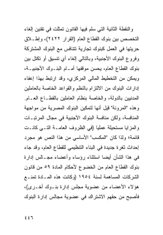 ‫ﻭﺍﻟﻨﻘﻁﺔ ﺍﻟﺜﺎﻨﻴﺔ ﺍﻟﺘﻲ ﺴﻠﻡ ﻓﻴﻬﺎ ﺍﻟﻘﺎﻨﻭﻥ ﺘﻤﺜﻠﺕ ﻓﻲ ﺘﻘﻨﻴﻥ ﺇﻟﻐﺎﺀ‬
‫ﺍﻟﺘﺨﺼﺹ ﺒﻴﻥ ﺒﻨﻭﻙ ﺍﻟﻘﻁﺎﻉ ﺍﻟﻌﺎﻡ )ﺍﻟﻘﺭﺍﺭ ٢٢٤٢(، ﻭﺇﻁـﻼﻕ‬
‫ﺤﺭﻴﺘﻬﺎ ﻓﻲ ﺍﻟﻌﻤل ﻜﺒﻨﻭﻙ ﺘﺠﺎﺭﻴﺔ ﺘﺘﻨﺎﻓﺱ ﻤﻊ ﺍﻟﺒﻨﻭﻙ ﺍﻟﻤﺸﺘﺭﻜﺔ‬
‫ﻭﻓﺭﻭﻉ ﺍﻟﺒﻨﻭﻙ ﺍﻷﺠﻨﺒﻴﺔ، ﻭﺒﺎﻟﺘﺎﻟﻲ ﺇﻟﻐﺎﺀ ﺃﻱ ﺘﻨﺴﻴﻕ ﺃﻭ ﺘﻜﺘل ﺒﻴﻥ‬
‫ﺒﻨﻭﻙ ﺍﻟﻘﻁﺎﻉ ﺍﻟﻌﺎﻡ، ﻴﺤﺴﻥ ﻤﻭﻗﻔﻬﺎ ﺃﻤـﺎﻡ ﺍﻟﺒﻨـﻭﻙ ﺍﻷﺠﻨﺒﻴـﺔ،‬
‫ﻭﻴﻤﻜﻥ ﻤﻥ ﺍﻟﺘﺨﻁﻴﻁ ﺍﻟﻤﺎﻟﻲ ﺍﻟﻤﺭﻜﺯﻱ، ﻭﻗﺩ ﺍﺭﺘﺒﻁ ﺒﻬﺫﺍ ﺇﻋﻔﺎﺀ‬
‫ﺇﺩﺍﺭﺍﺕ ﺍﻟﺒﻨﻭﻙ ﻤﻥ ﺍﻻﻟﺘﺯﺍﻡ ﺒﺎﻟﻨﻅﻡ ﻭﺍﻟﻘﻭﺍﻋﺩ ﺍﻟﺨﺎﺼﺔ ﺒﺎﻟﻌﺎﻤﻠﻴﻥ‬
‫ﺍﻟﻤﺩﻨﻴﻴﻥ ﺒﺎﻟﺩﻭﻟﺔ، ﻭﺍﻟﺨﺎﺼﺔ ﺒﻨﻅﺎﻡ ﺍﻟﻌﺎﻤﻠﻴﻥ ﺒﺎﻟﻘﻁـﺎﻉ ﺍﻟﻌـﺎﻡ.‬
‫ﻭﻫﺫﻩ "ﺍﻟﻤﺭﻭﻨﺔ" ﻗﻴل ﺃﻨﻬﺎ ﻟﺘﻤﻜﻴﻥ ﺍﻟﺒﻨﻭﻙ ﺍﻟﻤﺼﺭﻴﺔ ﻤﻥ ﻤﻭﺍﺠﻬﺔ‬
‫ﺍﻟﻤﻨﺎﻓﺴﺔ، ﻭﻟﻜﻥ ﻤﻨﺎﻓﺴﺔ ﺍﻟﺒﻨﻭﻙ ﺍﻷﺠﻨﺒﻴﺔ ﻓﻲ ﻤﺠﺎل ﺍﻟﻤﺭﺘﺒـﺎﺕ‬
‫ﻭﺍﻟﻤﺯﺍﻴﺎ ﻤﺴﺘﺤﻴﻠﺔ ﻋﻤﻠ ‪‬ﺎ )ﻓﻲ ﺍﻟﻅﺭﻭﻑ ﺍﻟﻌﺎﻤـﺔ ﺍﻟﺘـﻲ ﻜﺎﻨـﺕ‬
                                ‫ﻴ‬
‫ﻗﺎﺌﻤﺔ؛ ﻭﻟﺫﺍ ﻜﺎﻥ "ﺍﻟﻤﻜﺴﺏ" ﺍﻷﺴﺎﺴﻲ ﻤﻥ ﻫﺫﺍ ﺍﻟﻨﺹ ﻫﻭ ﻤﺠﺭﺩ‬
‫ﺇﺤﺩﺍﺙ ﺜﻐﺭﺓ ﺠﺩﻴﺩﺓ ﻓﻲ ﺍﻟﺒﻨﺎﺀ ﺍﻟﺘﻨﻅﻴﻤﻲ ﻟﻠﻘﻁﺎﻉ ﺍﻟﻌﺎﻡ، ﻭﻗﺩ ﺠﺎﺀ‬
‫ﻓﻲ ﻫﺫﺍ ﺍﻟﺸﺄﻥ ﺃﻴ ‪‬ﺎ ﺍﺴﺘﺜﻨﺎﺀ ﺭﺅﺴﺎﺀ ﻭﺃﻋﻀﺎﺀ ﻤﺠـﺎﻟﺱ ﺇﺩﺍﺭﺓ‬
                                   ‫ﻀ‬
‫ﺒﻨﻭﻙ ﺍﻟﻘﻁﺎﻉ ﺍﻟﻌﺎﻡ ﻤﻥ ﺍﻟﺨﻀﻭﻉ ﻷﺤﻜﺎﻡ ﺍﻟﻤﺎﺩﺓ ٩٥ ﻤﻥ ﻗﺎﻨﻭﻥ‬
‫ﺍﻟﺸﺭﻜﺎﺕ ﺍﻟﻤﺴﺎﻫﻤﺔ ﻟﺴﻨﺔ ٤٥٩١ )ﻭﻜﺎﻨﺕ ﻫﺫﻩ ﺍﻟﻤـﺎﺩﺓ ﺘﻤﻨـﻊ‬
‫ﻫﺅﻻﺀ ﺍﻷﻋﻀﺎﺀ ﻤﻥ ﻋﻀﻭﻴﺔ ﻤﺠﻠﺱ ﺇﺩﺍﺭﺓ ﺒﻨـﻭﻙ ﺃﺨـﺭﻯ(،‬
‫ﻓﺄﺼﺒﺢ ﻤﻥ ﺤﻘﻬﻡ ﺍﻻﺸﺘﺭﺍﻙ ﻓﻲ ﻋﻀﻭﻴﺔ ﻤﺠﺎﻟﺱ ﺇﺩﺍﺭﺓ ﺍﻟﺒﻨﻭﻙ‬


‫٦٤٤‬
 