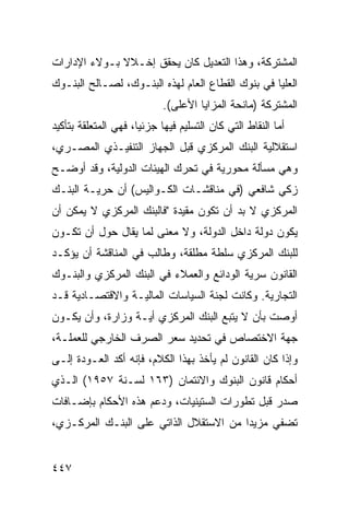 ‫ﺍﻟﻤﺸﺘﺭﻜﺔ، ﻭﻫﺫﺍ ﺍﻟﺘﻌﺩﻴل ﻜﺎﻥ ﻴﺤﻘﻕ ﺇﺨـﻼﻻ ﺒـﻭﻻﺀ ﺍﻹﺩﺍﺭﺍﺕ‬
              ‫ﹰ‬
‫ﺍﻟﻌﻠﻴﺎ ﻓﻲ ﺒﻨﻭﻙ ﺍﻟﻘﻁﺎﻉ ﺍﻟﻌﺎﻡ ﻟﻬﺫﻩ ﺍﻟﺒﻨـﻭﻙ، ﻟﺼـﺎﻟﺢ ﺍﻟﺒﻨـﻭﻙ‬
                                                     ‫‪‬‬
                            ‫ﺍﻟﻤﺸﺘﺭﻜﺔ )ﻤﺎﻨﺤﺔ ﺍﻟﻤﺯﺍﻴﺎ ﺍﻷﻋﻠﻰ(.‬
‫ﺃﻤﺎ ﺍﻟﻨﻘﺎﻁ ﺍﻟﺘﻲ ﻜﺎﻥ ﺍﻟﺘﺴﻠﻴﻡ ﻓﻴﻬﺎ ﺠﺯﺌ ‪‬ﺎ، ﻓﻬﻲ ﺍﻟﻤﺘﻌﻠﻘﺔ ﺒﺘﺄﻜﻴﺩ‬
                      ‫ﻴ‬
‫ﺍﺴﺘﻘﻼﻟﻴﺔ ﺍﻟﺒﻨﻙ ﺍﻟﻤﺭﻜﺯﻱ ﻗﺒل ﺍﻟﺠﻬﺎﺯ ﺍﻟﺘﻨﻔﻴـﺫﻱ ﺍﻟﻤﺼـﺭﻱ،‬
‫ﻭﻫﻲ ﻤﺴﺄﻟﺔ ﻤﺤﻭﺭﻴﺔ ﻓﻲ ﺘﺤﺭﻙ ﺍﻟﻬﻴﺌﺎﺕ ﺍﻟﺩﻭﻟﻴﺔ، ﻭﻗﺩ ﺃﻭﻀـﺢ‬
‫ﺯﻜﻲ ﺸﺎﻓﻌﻲ )ﻓﻲ ﻤﻨﺎﻗﺸـﺎﺕ ﺍﻟﻜـﻭﺍﻟﻴﺱ( ﺃﻥ ﺤﺭﻴـﺔ ﺍﻟﺒﻨـﻙ‬
‫ﺍﻟﻤﺭﻜﺯﻱ ﻻ ﺒﺩ ﺃﻥ ﺘﻜﻭﻥ ﻤﻘﻴﺩﺓ "ﻓﺎﻟﺒﻨﻙ ﺍﻟﻤﺭﻜﺯﻱ ﻻ ﻴﻤﻜﻥ ﺃﻥ‬
‫ﻴﻜﻭﻥ ﺩﻭﻟﺔ ﺩﺍﺨل ﺍﻟﺩﻭﻟﺔ، ﻭﻻ ﻤﻌﻨﻰ ﻟﻤﺎ ﻴﻘﺎل ﺤﻭل ﺃﻥ ﺘﻜـﻭﻥ‬
‫ﻟﻠﺒﻨﻙ ﺍﻟﻤﺭﻜﺯﻱ ﺴﻠﻁﺔ ﻤﻁﻠﻘ ﹲ، ﻭﻁﺎﻟﺏ ﻓﻲ ﺍﻟﻤﻨﺎﻗﺸﺔ ﺃﻥ ﻴﺅﻜـﺩ‬
                            ‫ﺔ‬      ‫ﹲ‬
‫ﺍﻟﻘﺎﻨﻭﻥ ﺴﺭﻴﺔ ﺍﻟﻭﺩﺍﺌﻊ ﻭﺍﻟﻌﻤﻼﺀ ﻓﻲ ﺍﻟﺒﻨﻙ ﺍﻟﻤﺭﻜﺯﻱ ﻭﺍﻟﺒﻨـﻭﻙ‬
‫ﺍﻟﺘﺠﺎﺭﻴﺔ. ﻭﻜﺎﻨﺕ ﻟﺠﻨﺔ ﺍﻟﺴﻴﺎﺴﺎﺕ ﺍﻟﻤﺎﻟﻴـﺔ ﻭﺍﻻﻗﺘﺼـﺎﺩﻴﺔ ﻗـﺩ‬
‫ﺃﻭﺼﺕ ﺒﺄﻥ ﻻ ﻴﺘﺒﻊ ﺍﻟﺒﻨﻙ ﺍﻟﻤﺭﻜﺯﻱ ﺃ ‪‬ـﺔ ﻭﺯﺍﺭﺓ، ﻭﺃﻥ ﻴﻜـﻭﻥ‬
                   ‫ﻴ‬
‫ﺠﻬﺔ ﺍﻻﺨﺘﺼﺎﺹ ﻓﻲ ﺘﺤﺩﻴﺩ ﺴﻌﺭ ﺍﻟﺼﺭﻑ ﺍﻟﺨﺎﺭﺠﻲ ﻟﻠﻌﻤﻠـﺔ،‬
‫ﻭﺇﺫﺍ ﻜﺎﻥ ﺍﻟﻘﺎﻨﻭﻥ ﻟﻡ ﻴﺄﺨﺫ ﺒﻬﺫﺍ ﺍﻟﻜﻼﻡ، ﻓﺈﻨﻪ ﺃﻜﺩ ﺍﻟﻌـﻭﺩﺓ ﺇﻟـﻰ‬
‫ﺃﺤﻜﺎﻡ ﻗﺎﻨﻭﻥ ﺍﻟﺒﻨﻭﻙ ﻭﺍﻻﺌﺘﻤﺎﻥ )٣٦١ ﻟﺴـﻨﺔ ٧٥٩١( ﺍﻟـﺫﻱ‬
‫ﺼﺩﺭ ﻗﺒل ﺘﻁﻭﺭﺍﺕ ﺍﻟﺴﺘﻴﻨﻴﺎﺕ، ﻭﺩﻋﻡ ﻫﺫﻩ ﺍﻷﺤﻜﺎﻡ ﺒﺈﻀـﺎﻓﺎﺕ‬
‫ﺘﻀﻔﻲ ﻤﺯﻴ ‪‬ﺍ ﻤﻥ ﺍﻻﺴﺘﻘﻼل ﺍﻟﺫﺍﺘﻲ ﻋﻠﻰ ﺍﻟﺒﻨـﻙ ﺍﻟﻤﺭﻜـﺯﻱ،‬
                                        ‫ﺩ‬


‫٧٤٤‬
 