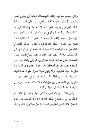 ‫ﻭﻜﺎﻥ ﻁﺒﻴﻌ ‪‬ﺎ ﻤﻊ ﻨﻬﺞ ﺇﻟﻐﺎﺀ ﺍﻟﻤﺅﺴﺴﺎﺕ ﺍﻟﻌﺎﻤﺔ ﺃﻥ ﻴﻨﺘﻬﻲ ﺍﻟﻌﻤل‬
                                             ‫ﻴ‬
‫ﺒﺎﻟﻘﺎﻨﻭﻥ ﺍﻟﺼﺎﺩﺭ ﻋﺎﻡ ٤٦٩١، ﻭﺍﻟﺫﻱ ﻨﺹ ﻋﻠﻰ ﻗﻴﺎﻡ ﻤﺤـﺎﻓﻅ‬
‫ﺍﻟﺒﻨﻙ ﺍﻟﻤﺭﻜﺯﻱ ﺒﻤﻬﻤﺔ ﺍﻟﻤﺅﺴﺴﺔ ﺒﺎﻟﻨﺴﺒﺔ ﻟﻠﺒﻨـﻭﻙ ﺍﻟﺘﺠﺎﺭﻴـﺔ.‬
‫ﺇﻻ ﺃﻥ ﺘﺨﻠﺹ ﺍﻟﺒﻨﻙ ﺍﻟﻤﺭﻜﺯﻱ ﻤﻥ ﻫﺫﻩ ﺍﻟﻭﻅﻴﻔﺔ، ﻟﻡ ﻴﻜﻥ ﻤﺠﺭﺩ‬
‫ﺠﺯﺀ ﻤﻥ ﻋﻤﻠﻴﺔ ﺍﻹﻟﻐﺎﺀ ﺍﻟﻜﺎﺴﺤﺔ ﻟﻜل ﺍﻟﻤﺅﺴﺴﺎﺕ؛ ﻓﺎﻟﻨﻴﺔ ﻜﺎﻨﺕ‬
‫ﺘﺘﺠﻪ ﺇﻟﻰ "ﺘﺤﺭﻴﺭ" ﺍﻟﺒﻨﻙ ﺍﻟﻤﺭﻜﺯﻱ، ﻭ"ﺘﺤﺭﻴﺭ" ﺒﻨﻭﻙ ﺍﻟﻘﻁـﺎﻉ‬
‫ﺍﻟﻌﺎﻡ ﻤﻥ ﻫﺫﻩ ﺍﻟﺭﺍﺒﻁﺔ ﺍﻟﺘﻨﻅﻴﻤﻴﺔ ﺍﻟﺨﺎﺼﺔ، ﺤﺘﻰ ﻟﻭ ﻟﻡ ﺘﻠﻎ ﺒﺎﻗﻲ‬
     ‫ﹶ‬
‫ﺍﻟﻤﺅﺴﺴﺎﺕ ﺍﻟﻌﺎﻤﺔ. ﺃﻴ ‪‬ﺎ ﻨﺹ ﺍﻟﻘﺎﻨﻭﻥ ﻋﻠﻰ ﺇﺴﺒﺎﻍ ﻗـﺩ‪‬ﺭ ﻤـﻥ‬
                                ‫ﻀ‬
‫ﺍﻟﺤﺼﺎﻨﺔ ﻋﻠﻰ ﻤﺤﺎﻓﻅ ﺍﻟﺒﻨﻙ ﺍﻟﻤﺭﻜﺯﻱ، ﻟﻡ ﻴﻜﻥ ﻴﺘﻤﺘﻊ ﺒﻬﺎ ﻓـﻲ‬
‫ﺍﻟﺴﺎﺒﻕ؛ ﺤﻴﺙ ﺃﺼﺒﺢ ﺍﻟﻤﺤﺎﻓﻅ ‪‬ﻌ ‪‬ﻥ ﺒﻘﺭﺍﺭ ﺠﻤﻬﻭﺭﻱ ﻟﻤـﺩﺓ ٤‬
                      ‫ﻴﻴ‬
‫ﺴﻨﻭﺍﺕ ﻗﺎﺒﻠﺔ ﻟﻠﺘﺠﺩﻴﺩ، ﻭﻻ ﻴﻜﻭﻥ ﻗﺎﺒﻼ ﻟﻠﻌﺯل ﻁﻭﺍل ﻤﺩﺓ ﺘﻌﻴﻴﻨﻪ‬
                      ‫ﹰ‬
‫ﺍﻷﺼﻠﻴﺔ ﻭﺍﻟﻤﺠﺩﺩﺓ. ﻜﺫﻟﻙ ﺃﻟﺯﻡ ﺍﻟﺒﻨﻙ ﺍﻟﻤﺭﻜﺯﻱ ﺒﺘﻘﺩﻴﻡ ﺘﻘﺭﻴـﺭ‬
‫ﺴﻨﻭﻱ ﻋﻥ ﻨﺸﺎﻁﻪ، ﻭﻋﻥ ﻤﻴﺯﺍﻨﻴﺘﻪ ﺨﻼل ﺜﻼﺜـﺔ ﺃﺸـﻬﺭ ﻤـﻥ‬
                    ‫ﺍﻨﺘﻬﺎﺀ ﺍﻟﺴﻨﺔ ﺍﻟﻤﺎﻟﻴﺔ، ﺇﻟﻰ ﻤﺠﻠﺱ ﺍﻟﺸﻌﺏ.‬
‫ﻭﻟﻜﻥ ﻅﻠﺕ ﺍﻟﻬﻴﺌﺎﺕ ﺍﻟﺩﻭﻟﻴﺔ ﺘﻌﺘﺒﺭ ﺃﻨﻬﺎ ﻟﻡ ﺘﺤﻘـﻕ ﺍﻟﻨﺠـﺎﺡ‬
‫ﺍﻟﻤﻁﻠﻭﺏ ﻓﻲ ﻤﻭﻀﻭﻉ ﺍﻟﺒﻨﻙ ﺍﻟﻤﺭﻜﺯﻱ؛ ﻭﻟﺫﺍ ﻟﻡ ﺘﺤـﻅ ﻤـﻭﺍﺩ‬
      ‫ﹶ‬
‫ﺍﻟﻘﺎﻨﻭﻥ ﻫﺫﺍ ﺒﺘﻘﺩﻴﺭ ﺍﻟﺘﻘﺎﺭﻴﺭ ﺍﻟﺼﺎﺩﺭﺓ ﻋﻥ ﺼﻨﺩﻭﻕ ﺍﻟﻨﻘﺩ ﻭﺍﻟﺒﻨﻙ‬




‫٨٤٤‬
 