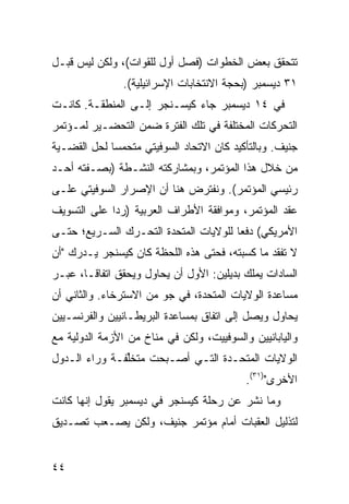 ‫ﺘﺘﺤﻘﻕ ﺒﻌﺽ ﺍﻟﺨﻁﻭﺍﺕ )ﻓﺼل ﺃﻭل ﻟﻠﻘﻭﺍﺕ(، ﻭﻟﻜﻥ ﻟﻴﺱ ﻗﺒـل‬
               ‫١٣ ﺩﻴﺴﻤﺒﺭ )ﺒﺤﺠﺔ ﺍﻻﻨﺘﺨﺎﺒﺎﺕ ﺍﻹﺴﺭﺍﺌﻴﻠﻴﺔ(.‬
‫ﻓﻲ ٤١ ﺩﻴﺴﻤﺒﺭ ﺠﺎﺀ ﻜﻴﺴـﻨﺠﺭ ﺇﻟـﻰ ﺍﻟﻤﻨﻁﻘـﺔ. ﻜﺎﻨـﺕ‬
‫ﺍﻟﺘﺤﺭﻜﺎﺕ ﺍﻟﻤﺨﺘﻠﻔﺔ ﻓﻲ ﺘﻠﻙ ﺍﻟﻔﺘﺭﺓ ﻀﻤﻥ ﺍﻟﺘﺤﻀـﻴﺭ ﻟﻤـﺅﺘﻤﺭ‬
‫ﺠﻨﻴﻑ. ﻭﺒﺎﻟﺘﺄﻜﻴﺩ ﻜﺎﻥ ﺍﻻﺘﺤﺎﺩ ﺍﻟﺴﻭﻓﻴﺘﻲ ﻤﺘﺤﻤ ‪‬ﺎ ﻟﺤل ﺍﻟﻘﻀـﻴﺔ‬
             ‫ﺴ‬
‫ﻤﻥ ﺨﻼل ﻫﺫﺍ ﺍﻟﻤﺅﺘﻤﺭ، ﻭﺒﻤﺸﺎﺭﻜﺘﻪ ﺍﻟﻨﺸـ ﹶﺔ )ﺒﺼـﻔﺘﻪ ﺃﺤـﺩ‬
              ‫ﻁ‬
‫ﺭﺌﻴﺴﻲ ﺍﻟﻤﺅﺘﻤﺭ(. ﻭﻨﻔﺘﺭﺽ ﻫﻨﺎ ﺃﻥ ﺍﻹﺼﺭﺍﺭ ﺍﻟﺴﻭﻓﻴﺘﻲ ﻋﻠـﻰ‬
‫ﻋﻘﺩ ﺍﻟﻤﺅﺘﻤﺭ، ﻭﻤﻭﺍﻓﻘﺔ ﺍﻷﻁﺭﺍﻑ ﺍﻟﻌﺭﺒﻴﺔ )ﺭ ‪‬ﺍ ﻋﻠﻰ ﺍﻟﺘﺴﻭﻴﻑ‬
             ‫ﺩ‬
‫ﺍﻷﻤﺭﻴﻜﻲ( ﺩﻓ ‪‬ﺎ ﻟﻠﻭﻻﻴﺎﺕ ﺍﻟﻤﺘﺤﺩﺓ ﺍﻟﺘﺤـﺭﻙ ﺍﻟﺴـﺭﻴﻊ؛ ﺤﺘـﻰ‬
                                       ‫ﻌ‬
‫ﻻ ﺘﻔﻘﺩ ﻤﺎ ﻜﺴﺒﺘﻪ، ﻓﺤﺘﻰ ﻫﺫﻩ ﺍﻟﻠﺤﻅﺔ ﻜﺎﻥ ﻜﻴﺴﻨﺠﺭ ﻴـﺩﺭﻙ "ﺃﻥ‬
‫ﺍﻟﺴﺎﺩﺍﺕ ﻴﻤﻠﻙ ﺒﺩﻴﻠﻴﻥ: ﺍﻷﻭل ﺃﻥ ﻴﺤﺎﻭل ﻭﻴﺤﻘﻕ ﺍﺘﻔﺎ ﹰـﺎ، ﻋﺒـﺭ‬
        ‫ﻗ‬
‫ﻤﺴﺎﻋﺩﺓ ﺍﻟﻭﻻﻴﺎﺕ ﺍﻟﻤﺘﺤﺩﺓ، ﻓﻲ ﺠﻭ ﻤﻥ ﺍﻻﺴﺘﺭﺨﺎﺀ. ﻭﺍﻟﺜﺎﻨﻲ ﺃﻥ‬
‫ﻴﺤﺎﻭل ﻭﻴﺼل ﺇﻟﻰ ﺍﺘﻔﺎﻕ ﺒﻤﺴﺎﻋﺩﺓ ﺍﻟﺒﺭﻴﻁـﺎﻨﻴﻴﻥ ﻭﺍﻟﻔﺭﻨﺴـﻴﻴﻥ‬
‫ﻭﺍﻟﻴﺎﺒﺎﻨﻴﻴﻥ ﻭﺍﻟﺴﻭﻓﻴﻴﺕ، ﻭﻟﻜﻥ ﻓﻲ ﻤﻨﺎﺥ ﻤﻥ ﺍﻷﺯﻤﺔ ﺍﻟﺩﻭﻟﻴﺔ ﻤﻊ‬
‫ﺍﻟﻭﻻﻴﺎﺕ ﺍﻟﻤﺘﺤـﺩﺓ ﺍﻟﺘـﻲ ﺃﺼـﺒﺤﺕ ‪‬ﺘﺨﱢﻔـﺔ ﻭﺭﺍﺀ ﺍﻟـﺩﻭل‬
               ‫ﻤ ﻠ‬
                                           ‫ﺍﻷﺨﺭﻯ")١٣(.‬
‫ﻭﻤﺎ ﹸﺸﺭ ﻋﻥ ﺭﺤﻠﺔ ﻜﻴﺴﻨﺠﺭ ﻓﻲ ﺩﻴﺴﻤﺒﺭ ﻴﻘﻭل ﺇﻨﻬﺎ ﻜﺎﻨﺕ‬
                                          ‫ﻨ‬
‫ﻟﺘﺫﻟﻴل ﺍﻟﻌﻘﺒﺎﺕ ﺃﻤﺎﻡ ﻤﺅﺘﻤﺭ ﺠﻨﻴﻑ، ﻭﻟﻜﻥ ﻴﺼـﻌﺏ ﺘﺼـﺩﻴﻕ‬


‫٤٤‬
 