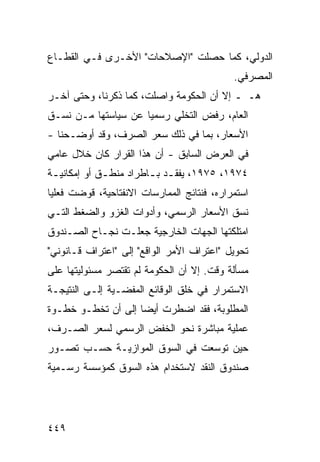 ‫ﺍﻟﺩﻭﻟﻲ، ﻜﻤﺎ ﺤﺼﻠﺕ "ﺍﻹﺼﻼﺤﺎﺕ" ﺍﻷﺨـﺭﻯ ﻓـﻲ ﺍﻟﻘﻁـﺎﻉ‬
                                             ‫ﺍﻟﻤﺼﺭﻓﻲ.‬
‫ﻫـ ـ ﺇﻻ ﺃﻥ ﺍﻟﺤﻜﻭﻤﺔ ﻭﺍﺼﻠﺕ، ﻜﻤﺎ ﺫﻜﺭﻨﺎ، ﻭﺤﺘﻰ ﺁﺨـﺭ‬
‫ﺍﻟﻌﺎﻡ، ﺭﻓﺽ ﺍﻟﺘﺨﻠﻲ ﺭﺴﻤ ‪‬ﺎ ﻋﻥ ﺴﻴﺎﺴﺘﻬﺎ ﻤـﻥ ﻨﺴـﻕ‬
                     ‫ﻴ‬
‫ﺍﻷﺴﻌﺎﺭ، ﺒﻤﺎ ﻓﻲ ﺫﻟﻙ ﺴﻌﺭ ﺍﻟﺼﺭﻑ، ﻭﻗﺩ ﺃﻭﻀـﺤﻨﺎ -‬
‫ﻓﻲ ﺍﻟﻌﺭﺽ ﺍﻟﺴﺎﺒﻕ - ﺃﻥ ﻫﺫﺍ ﺍﻟﻘﺭﺍﺭ ﻜﺎﻥ ﺨﻼل ﻋﺎﻤﻲ‬
‫٤٧٩١، ٥٧٩١، ﻴﻔﻘـﺩ ﺒ ـﺎﻁﺭﺍﺩ ﻤﻨﻁ ـﻕ ﺃﻭ ﺇﻤﻜﺎﻨﻴ ـﺔ‬
 ‫ـ‬            ‫ـ‬          ‫ـ ـ‬
‫ﺍﺴﺘﻤﺭﺍﺭﻩ، ﻓﻨﺘﺎﺌﺞ ﺍﻟﻤﻤﺎﺭﺴﺎﺕ ﺍﻻﻨﻔﺘﺎﺤﻴﺔ، ﻗﻭﻀﺕ ﻓﻌﻠ ‪‬ﺎ‬
 ‫ﻴ‬
‫ﻨﺴﻕ ﺍﻷﺴﻌﺎﺭ ﺍﻟﺭﺴﻤﻲ، ﻭﺃﺩﻭﺍﺕ ﺍﻟﻐﺯﻭ ﻭﺍﻟﻀﻐﻁ ﺍﻟﺘـﻲ‬
‫ﺍﻤﺘﻠﻜﺘﻬﺎ ﺍﻟﺠﻬﺎﺕ ﺍﻟﺨﺎﺭﺠﻴﺔ ﺠﻌﻠـﺕ ﻨﺠـﺎﺡ ﺍﻟﺼـﻨﺩﻭﻕ‬
‫ﺘﺤﻭﻴل "ﺍﻋﺘﺭﺍﻑ ﺍﻷﻤﺭ ﺍﻟﻭﺍﻗﻊ" ﺇﻟﻰ "ﺍﻋﺘﺭﺍﻑ ﻗـﺎﻨﻭﻨﻲ"‬
‫ﻤﺴﺄﻟﺔ ﻭﻗﺕ. ﺇﻻ ﺃﻥ ﺍﻟﺤﻜﻭﻤﺔ ﻟﻡ ﺘﻘﺘﺼﺭ ﻤﺴﺌﻭﻟﻴﺘﻬﺎ ﻋﻠﻰ‬
‫ﺍﻻﺴﺘﻤﺭﺍﺭ ﻓﻲ ﺨﻠﻕ ﺍﻟﻭﻗﺎﺌﻊ ﺍﻟ ‪‬ﻔﻀـﻴﺔ ﺇﻟـﻰ ﺍﻟﻨﺘﻴﺠـﺔ‬
                   ‫ﻤ‬
‫ﺍﻟﻤﻁﻠﻭﺒﺔ، ﻓﻘﺩ ﺍﻀﻁﺭﺕ ﺃﻴ ‪‬ﺎ ﺇﻟﻰ ﺃﻥ ﺘﺨﻁـﻭ ﺨﻁـﻭﺓ‬
                    ‫ﻀ‬
‫ﻋﻤﻠﻴﺔ ﻤﺒﺎﺸﺭﺓ ﻨﺤﻭ ﺍﻟﺨﻔﺽ ﺍﻟﺭﺴﻤﻲ ﻟﺴﻌﺭ ﺍﻟﺼـﺭﻑ،‬
‫ﺤﻴﻥ ﺘﻭﺴﻌﺕ ﻓﻲ ﺍﻟﺴﻭﻕ ﺍﻟﻤﻭﺍﺯﻴـﺔ ﺤﺴـﺏ ﺘﺼـﻭﺭ‬
‫ﺼﻨﺩﻭﻕ ﺍﻟﻨﻘﺩ ﻻﺴﺘﺨﺩﺍﻡ ﻫﺫﻩ ﺍﻟﺴﻭﻕ ﻜﻤﺅﺴﺴﺔ ﺭﺴـﻤﻴﺔ‬




‫٩٤٤‬
 