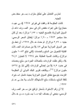 ‫ﺘﻤﺎﺭﺱ ﺍﻟﺘﻌﺎﻤل ﻋﻠﻰ ﻨﻁﺎﻕ ﻤﺘﺯﺍﻴـﺩ ﺒﺴـﻌﺭ ﻤﺨﻔـﺽ‬
                                          ‫ﻟﻠﺠﻨﻴﻪ.‬
‫ﻜﺎﻨﺕ ﺍﻟﺤﻜﻭﻤﺔ ﻗﺩ ﻭﺍﻓﻘﺕ ﻓﻲ ﻓﺒﺭﺍﻴﺭ ٥٧٩١ )ﻓـﻲ ﻋﻬـﺩ‬
‫ﺤﺠﺎﺯﻱ( ﻋﻠﻰ ﺇﺠﺭﺍﺀ ﺨﻔﺽ ﺜﺎﻥ ﻓﻲ ﺴﻌﺭ ﺍﻟﺼـﺭﻑ ﺩﺍﺨـل‬
‫ﺍﻟﺴﻭﻕ ﺍﻟﻤﻭﺍﺯﻴﺔ، ﻓﺄﺼﺒﺢ ﺍﻟﺠﻨﻴﻪ = ٥٥,١ ﺩﻭﻻ ‪‬ﺍ، ﺒﻌﺩ ﺃﻥ ﻜﺎﻥ‬
             ‫ﺭ‬
‫ﻤﻨﺫ ﺴﺒﺘﻤﺒﺭ ٣٧٩١ = ٠٧,١ ﺩﻭﻻ ‪‬ﺍ )ﻤﻘﺎﺒل ﺍﻟﺴﻌﺭ ﺍﻟﺭﺴﻤﻲ:‬
                      ‫ﺭ‬
‫ﺠﻨﻴﻪ = ٦٥,٢ ﺩﻭﻻ ‪‬ﺍ(. ﺜﻡ ﺤﺩﺙ ﺨـﻼل ٥٧٩١، ﺃﻥ ﺘﺤﻘـﻕ‬
                              ‫ﺭ‬
‫ﻋﺒﺭ ﺍﻟﺴﻭﻕ ﺍﻟﻤﻭﺍﺯﻴﺔ ﺤﻭﺍﻟﻲ ٥٤ % ﻤﻥ ﺼﺎﺩﺭﺍﺕ ﺍﻟﻌﻤـﻼﺕ‬
‫ﺍﻟﻘﺎﺒﻠﺔ ﻟﻠﺘﺤﻭﻴل ﻤﻥ ﺍﻟﺴﻠﻊ ﻭﺍﻟﺨﺩﻤﺎﺕ )ﺍﻟﺘﻲ ﺘﺒﻠﻎ ٣٨٠١ ﻤﻠﻴﻭﻥ‬
‫ﺩﻭﻻﺭ(، ﻭﻜﺎﻨﺕ ﺍﻟﻨﺴﺒﺔ ﺍﻟﻤﻘﺎﺒﻠﺔ ﻋﺎﻡ ٤٧٩١ ﻻ ﺘﺘﺠﺎﻭﺯ ٥,٨٢‬
‫%، ﻭﻟﻜﻥ ﻅﻠﺕ ﺍﻟﻭﺍﺭﺩﺍﺕ ﺒﺎﻟﻌﻤﻼﺕ ﺍﻟﺤﺭﺓ ﻤﻥ ﺴﻠﻊ ﻭﺨﺩﻤﺎﺕ‬
‫ﻓﻲ ﺤﺩﻭﺩ ٥,٨ % ﻤﻥ ﺇﺠﻤﺎﻟﻲ ﺍﻟﻭﺍﺭﺩﺍﺕ )ﺍﻟﺘﻲ ﺘﺒﻠـﻎ ٤٦٥٤‬
‫ﻤﻠﻴﻭﻥ ﺩﻭﻻﺭ( )٤٧(، ﻭﻴﻜﺸﻑ ﺘﻘﺭﻴﺭ ﺍﻟﺒﻨﻙ ﺍﻟﺩﻭﻟﻲ ﺃﻥ ﺍﻟﺤﻜﻭﻤﺔ‬
‫ﺍﻟﺘﺯﻤﺕ ﺒﺘﻭﺴﻴﻊ ﻨﻁﺎﻕ ﺍﻟﺴﻭﻕ ﺍﻟﻤﻭﺍﺯﻴﺔ ﺒﺤﻴﺙ ﺘﺸﻤل ﺍﺴـﺘﻴﺭﺍﺩ‬
‫ﻜﺎﻓﺔ ﺍﻟﺴﻠﻊ، ﺒﺎﺴﺘﺜﻨﺎﺀ ﺴﻠﻊ ﺍﻻﺴﺘﻬﻼﻙ ﺍﻷﺴﺎﺴـﻴﺔ ﺤﺘـﻰ ﻋـﺎﻡ‬
                                                ‫٧٧٩١.‬
‫ﺇﻻ ﺃﻥ ﺭﻗﻡ ﺍﻻﺴﺘﻴﺭﺍﺩ ﺒﺄﺴﻌﺎﺭ ﺘﺭﺘﻔﻊ ﻋﻥ ﺴـﻌﺭ ﺍﻟﺼـﺭﻑ‬
‫ﺍﻟﺭﺴﻤﻲ، ﻴﻨﺒﻐﻲ ﺃﻥ ﻴﻀﺎﻑ ﺇﻟﻴﻪ ﻤـﺎ ﻴﺴـﺘﻭﺭﺩ ﻤـﻥ ﺨـﻼل‬


‫٠٥٤‬
 