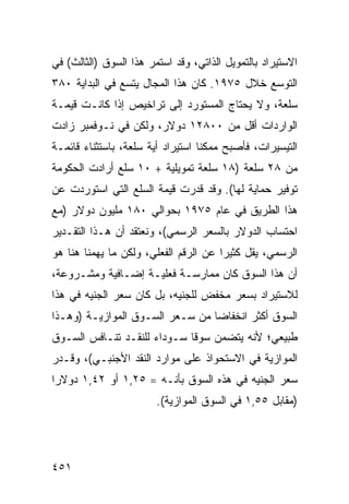 ‫ﺍﻻﺴﺘﻴﺭﺍﺩ ﺒﺎﻟﺘﻤﻭﻴل ﺍﻟﺫﺍﺘﻲ، ﻭﻗﺩ ﺍﺴﺘﻤﺭ ﻫﺫﺍ ﺍﻟﺴﻭﻕ )ﺍﻟﺜﺎﻟﺙ( ﻓﻲ‬
‫ﺍﻟﺘﻭﺴﻊ ﺨﻼل ٥٧٩١. ﻜﺎﻥ ﻫﺫﺍ ﺍﻟﻤﺠﺎل ﻴﺘﺴﻊ ﻓﻲ ﺍﻟﺒﺩﺍﻴﺔ ٠٨٣‬
‫ﺴﻠﻌﺔ، ﻭﻻ ﻴﺤﺘﺎﺝ ﺍﻟﻤﺴﺘﻭﺭﺩ ﺇﻟﻰ ﺘﺭﺍﺨﻴﺹ ﺇﺫﺍ ﻜﺎﻨـﺕ ﻗﻴﻤـﺔ‬
‫ﺍﻟﻭﺍﺭﺩﺍﺕ ﺃﻗل ﻤﻥ ٠٠٨٢١ ﺩﻭﻻﺭ، ﻭﻟﻜﻥ ﻓﻲ ﻨـﻭﻓﻤﺒﺭ ﺯﺍﺩﺕ‬
‫ﺍﻟﺘﻴﺴﻴﺭﺍﺕ، ﻓﺄﺼﺒﺢ ﻤﻤﻜ ﹰﺎ ﺍﺴﺘﻴﺭﺍﺩ ﺃﻴﺔ ﺴﻠﻌﺔ، ﺒﺎﺴﺘﺜﻨﺎﺀ ﻗﺎﺌﻤـﺔ‬
                                   ‫ﻨ‬
‫ﻤﻥ ٨٢ ﺴﻠﻌﺔ )٨١ ﺴﻠﻌﺔ ﺘﻤﻭﻴﻠﻴﺔ + ٠١ ﺴﻠﻊ ﺃﺭﺍﺩﺕ ﺍﻟﺤﻜﻭﻤﺔ‬
‫ﺘﻭﻓﻴﺭ ﺤﻤﺎﻴﺔ ﻟﻬﺎ(. ﻭﻗﺩ ﻗﺩﺭﺕ ﻗﻴﻤﺔ ﺍﻟﺴﻠﻊ ﺍﻟﺘﻲ ﺍﺴﺘﻭﺭﺩﺕ ﻋﻥ‬
‫ﻫﺫﺍ ﺍﻟﻁﺭﻴﻕ ﻓﻲ ﻋﺎﻡ ٥٧٩١ ﺒﺤﻭﺍﻟﻲ ٠٨١ ﻤﻠﻴﻭﻥ ﺩﻭﻻﺭ )ﻤﻊ‬
‫ﺍﺤﺘﺴﺎﺏ ﺍﻟﺩﻭﻻﺭ ﺒﺎﻟﺴﻌﺭ ﺍﻟﺭﺴﻤﻲ(، ﻭﻨﻌﺘﻘﺩ ﺃﻥ ﻫـﺫﺍ ﺍﻟﺘﻘـﺩﻴﺭ‬
‫ﺍﻟﺭﺴﻤﻲ، ﻴﻘل ﻜﺜﻴ ‪‬ﺍ ﻋﻥ ﺍﻟﺭﻗﻡ ﺍﻟﻔﻌﻠﻲ، ﻭﻟﻜﻥ ﻤﺎ ﻴﻬﻤﻨﺎ ﻫﻨﺎ ﻫﻭ‬
                                       ‫ﺭ‬
‫ﺃﻥ ﻫﺫﺍ ﺍﻟﺴﻭﻕ ﻜﺎﻥ ﻤﻤﺎﺭﺴـﺔ ﻓﻌﻠﻴـﺔ ﺇﻀـﺎﻓﻴﺔ ﻭﻤﺸـﺭﻭﻋﺔ،‬
‫ﻟﻼﺴﺘﻴﺭﺍﺩ ﺒﺴﻌﺭ ﻤﺨﻔﺽ ﻟﻠﺠﻨﻴﻪ، ﺒل ﻜﺎﻥ ﺴﻌﺭ ﺍﻟﺠﻨﻴﻪ ﻓﻲ ﻫﺫﺍ‬
‫ﺍﻟﺴﻭﻕ ﺃﻜﺜﺭ ﺍﻨﺨﻔﺎ ‪‬ﺎ ﻤﻥ ﺴـﻌﺭ ﺍﻟﺴـﻭﻕ ﺍﻟﻤﻭﺍﺯﻴـﺔ )ﻭﻫـﺫﺍ‬
                                 ‫ﻀ‬
‫ﻁﺒﻴﻌﻲ؛ ﻷﻨﻪ ﻴﺘﻀﻤﻥ ﺴﻭ ﹰﺎ ﺴـﻭﺩﺍﺀ ﻟﻠﻨﻘـﺩ ﺘﻨـﺎﻓﺱ ﺍﻟﺴـﻭﻕ‬
                             ‫ﻗ‬
‫ﺍﻟﻤﻭﺍﺯﻴﺔ ﻓﻲ ﺍﻻﺴﺘﺤﻭﺍﺫ ﻋﻠﻰ ﻤﻭﺍﺭﺩ ﺍﻟﻨﻘﺩ ﺍﻷﺠﻨﺒـﻲ(، ﻭﻗـﺩﺭ‬
‫ﺴﻌﺭ ﺍﻟﺠﻨﻴﻪ ﻓﻲ ﻫﺫﻩ ﺍﻟﺴﻭﻕ ﺒﺄﻨـﻪ = ٥٢,١ ﺃﻭ ٢٤,١ ﺩﻭﻻ ‪‬ﺍ‬
 ‫ﺭ‬
                        ‫)ﻤﻘﺎﺒل ٥٥,١ ﻓﻲ ﺍﻟﺴﻭﻕ ﺍﻟﻤﻭﺍﺯﻴﺔ(.‬




‫١٥٤‬
 