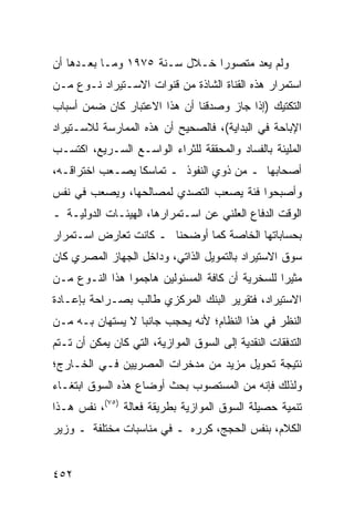 ‫ﻭﻟﻡ ﻴﻌﺩ ﻤﺘﺼﻭ ‪‬ﺍ ﺨـﻼل ﺴـﻨﺔ ٥٧٩١ ﻭﻤـﺎ ﺒﻌـﺩﻫﺎ ﺃﻥ‬
                               ‫ﺭ‬
‫ﺍﺴﺘﻤﺭﺍﺭ ﻫﺫﻩ ﺍﻟﻘﻨﺎﺓ ﺍﻟﺸﺎﺫﺓ ﻤﻥ ﻗﻨﻭﺍﺕ ﺍﻻﺴـﺘﻴﺭﺍﺩ ﻨـﻭﻉ ﻤـﻥ‬
‫ﺍﻟﺘﻜﺘﻴﻙ )ﺇﺫﺍ ﺠﺎﺯ ﻭﺼﺩﻗﻨﺎ ﺃﻥ ﻫﺫﺍ ﺍﻻﻋﺘﺒﺎﺭ ﻜﺎﻥ ﻀﻤﻥ ﺃﺴﺒﺎﺏ‬
‫ﺍﻹﺒﺎﺤﺔ ﻓﻲ ﺍﻟﺒﺩﺍﻴﺔ(، ﻓﺎﻟﺼﺤﻴﺢ ﺃﻥ ﻫﺫﻩ ﺍﻟﻤﻤﺎﺭﺴﺔ ﻟﻼﺴـﺘﻴﺭﺍﺩ‬
‫ﺍﻟﻤﻠﻴﺌﺔ ﺒﺎﻟﻔﺴﺎﺩ ﻭﺍﻟﻤﺤﻘﻘﺔ ﻟﻠﺜﺭﺍﺀ ﺍﻟﻭﺍﺴـﻊ ﺍﻟﺴـﺭﻴﻊ، ﺍﻜﺘﺴـﺏ‬
‫ﺃﺼﺤﺎﺒﻬﺎ ـ ﻤﻥ ﺫﻭﻱ ﺍﻟﻨﻔﻭﺫ ـ ﺘﻤﺎﺴ ﹰﺎ ﻴﺼـﻌﺏ ﺍﺨﺘﺭﺍﻗـﻪ،‬
                 ‫ﻜ‬
‫ﻭﺃﺼﺒﺤﻭﺍ ﻓﺌﺔ ﻴﺼﻌﺏ ﺍﻟﺘﺼﺩﻱ ﻟﻤﺼﺎﻟﺤﻬﺎ، ﻭﻴﺼﻌﺏ ﻓﻲ ﻨﻔﺱ‬
‫ﺍﻟﻭﻗﺕ ﺍﻟﺩﻓﺎﻉ ﺍﻟﻌﻠﻨﻲ ﻋﻥ ﺍﺴـﺘﻤﺭﺍﺭﻫﺎ، ﺍﻟﻬﻴﺌـﺎﺕ ﺍﻟﺩﻭﻟﻴـﺔ ـ‬
‫ﺒﺤﺴﺎﺒﺎﺘﻬﺎ ﺍﻟﺨﺎﺼﺔ ﻜﻤﺎ ﺃﻭﻀﺤﻨﺎ ـ ﻜﺎﻨﺕ ﺘﻌﺎﺭﺽ ﺍﺴـﺘﻤﺭﺍﺭ‬
‫ﺴﻭﻕ ﺍﻻﺴﺘﻴﺭﺍﺩ ﺒﺎﻟﺘﻤﻭﻴل ﺍﻟﺫﺍﺘﻲ، ﻭﺩﺍﺨل ﺍﻟﺠﻬﺎﺯ ﺍﻟﻤﺼﺭﻱ ﻜﺎﻥ‬
‫ﻤﺜﻴ ‪‬ﺍ ﻟﻠﺴﺨﺭﻴﺔ ﺃﻥ ﻜﺎﻓﺔ ﺍﻟﻤﺴﺌﻭﻟﻴﻥ ﻫﺎﺠﻤﻭﺍ ﻫﺫﺍ ﺍﻟﻨـﻭﻉ ﻤـﻥ‬
                                                 ‫ﺭ‬
‫ﺍﻻﺴﺘﻴﺭﺍﺩ، ﻓﺘﻘﺭﻴﺭ ﺍﻟﺒﻨﻙ ﺍﻟﻤﺭﻜﺯﻱ ﻁﺎﻟﺏ ﺒﺼـﺭﺍﺤﺔ ﺒﺈﻋـﺎﺩﺓ‬
‫ﺍﻟﻨﻅﺭ ﻓﻲ ﻫﺫﺍ ﺍﻟﻨﻅﺎﻡ؛ ﻷﻨﻪ ﻴﺤﺠﺏ ﺠﺎﻨ ‪‬ﺎ ﻻ ‪‬ﺴﺘﻬﺎﻥ ﺒـﻪ ﻤـﻥ‬
             ‫ﺒ ﻴ‬
‫ﺍﻟﺘﺩﻓﻘﺎﺕ ﺍﻟﻨﻘﺩﻴﺔ ﺇﻟﻰ ﺍﻟﺴﻭﻕ ﺍﻟﻤﻭﺍﺯﻴﺔ، ﺍﻟﺘﻲ ﻜﺎﻥ ﻴﻤﻜﻥ ﺃﻥ ﺘـﺘﻡ‬
‫ﻨﺘﻴﺠﺔ ﺘﺤﻭﻴل ﻤﺯﻴﺩ ﻤﻥ ﻤﺩﺨﺭﺍﺕ ﺍﻟﻤﺼﺭﻴﻴﻥ ﻓـﻲ ﺍﻟﺨـﺎﺭﺝ؛‬
‫ﻭﻟﺫﻟﻙ ﻓﺈﻨﻪ ﻤﻥ ﺍﻟﻤﺴﺘﺼﻭﺏ ﺒﺤﺙ ﺃﻭﻀﺎﻉ ﻫﺫﻩ ﺍﻟﺴﻭﻕ ﺍﺒﺘﻐـﺎﺀ‬
                        ‫ﹸ‬
‫ﺘﻨﻤﻴﺔ ﺤﺼﻴﻠﺔ ﺍﻟﺴﻭﻕ ﺍﻟﻤﻭﺍﺯﻴﺔ ﺒﻁﺭﻴﻘﺔ ﻓﻌﺎﻟﺔ )٥٧(، ﻨﻔﺱ ﻫـﺫﺍ‬
‫ﺍﻟﻜﻼﻡ، ﺒﻨﻔﺱ ﺍﻟﺤﺠﺞ، ﻜﺭﺭﻩ ـ ﻓﻲ ﻤﻨﺎﺴﺒﺎﺕ ﻤﺨﺘﻠﻔﺔ ـ ﻭﺯﻴﺭ‬


‫٢٥٤‬
 