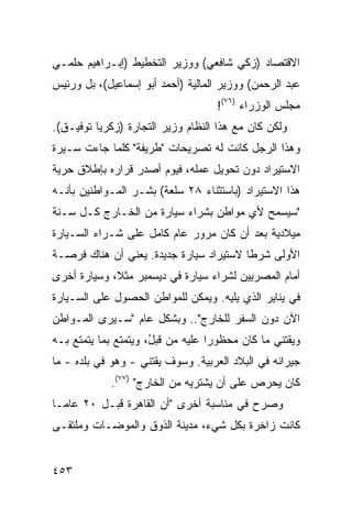 ‫ﺍﻻﻗﺘﺼﺎﺩ )ﺯﻜﻲ ﺸﺎﻓﻌﻲ( ﻭﻭﺯﻴﺭ ﺍﻟﺘﺨﻁﻴﻁ )ﺇﺒـﺭﺍﻫﻴﻡ ﺤﻠﻤـﻲ‬
‫ﻋﺒﺩ ﺍﻟﺭﺤﻤﻥ( ﻭﻭﺯﻴﺭ ﺍﻟﻤﺎﻟﻴﺔ )ﺃﺤﻤﺩ ﺃﺒﻭ ﺇﺴﻤﺎﻋﻴل(، ﺒل ﻭﺭﺌﻴﺱ‬
                                     ‫ﻤﺠﻠﺱ ﺍﻟﻭﺯﺭﺍﺀ )٦٧(!‬
‫ﻭﻟﻜﻥ ﻜﺎﻥ ﻤﻊ ﻫﺫﺍ ﺍﻟﻨﻅﺎﻡ ﻭﺯﻴﺭ ﺍﻟﺘﺠﺎﺭﺓ )ﺯﻜﺭﻴﺎ ﺘﻭﻓﻴـﻕ(.‬
‫ﻭﻫﺫﺍ ﺍﻟﺭﺠل ﻜﺎﻨﺕ ﻟﻪ ﺘﺼﺭﻴﺤﺎﺕ "ﻁﺭﻴﻔﺔ" ﻜﻠﻤﺎ ﺠﺎﺀﺕ ﺴـﻴﺭﺓ‬
‫ﺍﻻﺴﺘﻴﺭﺍﺩ ﺩﻭﻥ ﺘﺤﻭﻴل ﻋﻤﻠﻪ، ﻓﻴﻭﻡ ﺃﺼﺩﺭ ﻗﺭﺍﺭﻩ ﺒﺈﻁﻼﻕ ﺤﺭﻴﺔ‬
‫ﻫﺫﺍ ﺍﻻﺴﺘﻴﺭﺍﺩ )ﺒﺎﺴﺘﺜﻨﺎﺀ ٨٢ ﺴﻠﻌﺔ( ﺒﺸـﺭ ﺍﻟﻤـﻭﺍﻁﻨﻴﻥ ﺒﺄﻨـﻪ‬
‫"ﺴﻴﺴﻤﺢ ﻷﻱ ﻤﻭﺍﻁﻥ ﺒﺸﺭﺍﺀ ﺴﻴﺎﺭﺓ ﻤﻥ ﺍﻟﺨـﺎﺭﺝ ﻜـل ﺴـﻨﺔ‬
‫ﻤﻴﻼﺩﻴﺔ ﺒﻌﺩ ﺃﻥ ﻜﺎﻥ ﻤﺭﻭﺭ ﻋﺎﻡ ﻜﺎﻤل ﻋﻠﻰ ﺸـﺭﺍﺀ ﺍﻟﺴـﻴﺎﺭﺓ‬
‫ﺍﻷﻭﻟﻰ ﺸﺭ ﹰﺎ ﻻﺴﺘﻴﺭﺍﺩ ﺴﻴﺎﺭﺓ ﺠﺩﻴﺩﺓ. ﻴﻌﻨﻲ ﺃﻥ ﻫﻨﺎﻙ ﻓﺭﺼـﺔ‬
                                         ‫ﻁ‬
‫ﺃﻤﺎﻡ ﺍﻟﻤﺼﺭﻴﻴﻥ ﻟﺸﺭﺍﺀ ﺴﻴﺎﺭﺓ ﻓﻲ ﺩﻴﺴﻤﺒﺭ ﻤﺜ ﹰ، ﻭﺴﻴﺎﺭﺓ ﺃﺨﺭﻯ‬
             ‫ﻼ‬
‫ﻓﻲ ﻴﻨﺎﻴﺭ ﺍﻟﺫﻱ ﻴﻠﻴﻪ. ﻭﻴﻤﻜﻥ ﻟﻠﻤﻭﺍﻁﻥ ﺍﻟﺤﺼﻭل ﻋﻠﻰ ﺍﻟﺴـﻴﺎﺭﺓ‬
‫ﺍﻵﻥ ﺩﻭﻥ ﺍﻟﺴﻔﺭ ﻟﻠﺨﺎﺭﺝ".. ﻭﺒﺸﻜل ﻋﺎﻡ "ﺴـﻴﺭﻯ ﺍﻟﻤـﻭﺍﻁﻥ‬
‫ﻭﻴﻘﺘﻨﻲ ﻤﺎ ﻜﺎﻥ ﻤﺤﻅﻭ ‪‬ﺍ ﻋﻠﻴﻪ ﻤﻥ ﻗﺒ ُ، ﻭﻴﺘﻤﺘﻊ ﺒﻤﺎ ﻴﺘﻤﺘﻊ ﺒـﻪ‬
                      ‫ل‬             ‫ﺭ‬
‫ﺠﻴﺭﺍﻨﻪ ﻓﻲ ﺍﻟﺒﻼﺩ ﺍﻟﻌﺭﺒﻴﺔ. ﻭﺴﻭﻑ ﻴﻘﺘﻨﻲ - ﻭﻫﻭ ﻓﻲ ﺒﻠﺩﻩ - ﻤﺎ‬
             ‫ﻜﺎﻥ ﻴﺤﺭﺹ ﻋﻠﻰ ﺃﻥ ﻴﺸﺘﺭﻴﻪ ﻤﻥ ﺍﻟﺨﺎﺭﺝ" )٧٧(.‬
‫ﻭﺼﺭﺡ ﻓﻲ ﻤﻨﺎﺴﺒﺔ ﺃﺨﺭﻯ "ﺃﻥ ﺍﻟﻘﺎﻫﺭﺓ ﻗﺒـل ٠٢ ﻋﺎ ‪‬ـﺎ‬
  ‫ﻤ‬
‫ﻜﺎﻨﺕ ﺯﺍﺨﺭﺓ ﺒﻜل ﺸﻲﺀ، ﻤﺩﻴﻨﺔ ﺍﻟﺫﻭﻕ ﻭﺍﻟﻤﻭﻀـﺎﺕ ﻭﻤﻠﺘﻘـﻰ‬


‫٣٥٤‬
 