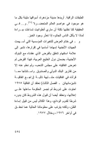 ‫ﺍﻟﻁﺒﻘﺎﺕ ﺍﻟﺭﺍﻗﻴﺔ. ﺃﺭﻴﺩﻫﺎ ﻤﺩﻴﻨﺔ ﻤﺯﺩﻫﺭﺓ، ﺃﺴﻭﺍﻗﻬﺎ ﻤﻠﻴﺌﺔ ﺒﻜل ﻤﺎ‬
‫ﻫﻭ ﻤﻭﺠﻭﺩ ﻓﻲ ﻋﻭﺍﺼﻡ ﺍﻟﻌﺎﻟﻡ ﺍﻟﻤﺘﺤﻀـﺭﺓ" )٨٧(. ﻭ... ﻓـﻲ‬
‫ﺍﻟﺤﻘﻴﻘﻴﺔ ﻜﻨﺎ ﻨﻅﻨﻬﺎ ﻨﻜﺘﺔ ﺃﻥ ﻤﺎﺭﻱ ﺃﻨﻁﻭﺍﻨﻴﺕ ﺘﺴﺎﺀﻟﺕ ﺒﺒـﺭﺍﺀﺓ‬
           ‫ﻟﻤﺎﺫﺍ ﻻ ﻴﺄﻜل ﺍﻟﻨﺎﺱ ﺍﻟﺠﺎﺘﻭﻩ ﺇﺫﺍ ﺘﻌ ﱠﺭ ﻭﺠﻭﺩ ﺍﻟﺨﺒﺯ.‬
                        ‫ﺫ‬
‫ﻭ ـ ﻓﻲ ﺨﺘﺎﻡ ﺍﻟﻌﺭﺽ ﻟﻠﺘﻐﻴﺭﺍﺕ ﺍﻟﻤﺅﺴﺴﻴﺔ ﺍﻟﺘﻲ ﺃﺴـﻬﻤﺕ‬
‫ﺍﻟﺠﻬﺎﺕ ﺍﻷﺠﻨﺒﻴﺔ ﺇﺴﻬﺎ ‪‬ﺎ ﺃﺴﺎﺴ ‪‬ﺎ ﻓﻲ ﺇﻗﺭﺍﺭﻫﺎ، ﻨﺸﻴﺭ ﺇﻟﻰ‬
                      ‫ﻴ‬       ‫ﻤ‬
‫ﻋﻼﻤﺔ ﺍﺴﺘﻔﻬﺎﻡ ﺘﺘﻌﻠﻕ ﺒﺎﻟﻔﺭﺽ ﺍﻟﺫﻱ ﻋﻘﺩﻨﺎﻩ ﻤﻊ ﺍﻟﺒﻨﻭﻙ‬
‫ﺍﻷﺠﻨﺒﻴﺔ، ﺒﻀﻤﺎﻥ ﺩﻭل ﺍﻟﺨﻠﻴﺞ ﺍﻟﻌﺭﺒﻴﺔ، ﻓﻬﺫﺍ ﺍﻟﻘﺭﺽ ﻟﻡ‬
‫ﺘﻌﺭﺽ ﺍﺘﻔﺎﻗﻴﺘﻪ ﻋﻠﻰ ﻤﺠﻠﺱ ﺍﻟﺸﻌﺏ، ﻭﻟﻡ ﻨﻌﻠﻡ ﻋﻨﻪ ﺇﻻ‬
‫ﻤﻥ ﺘﻘﺎﺭﻴﺭ ﺍﻟﺒﻨﻙ ﺍﻟﺩﻭﻟﻲ ﻭﺍﻟﺼﻨﺩﻭﻕ. ﻭﺍﺴـﺘﻨﺘﺎ ‪‬ﺎ ﻤﻤـﺎ‬
      ‫ﺠ‬
‫ﻗﺭﺃﻨﺎﻩ ﻓﻲ ﺍﺘﻔﺎﻗﻴﺎﺕ ﻤﺸـﺎﺒﻬﺔ ﺘﺎﻟﻴـﺔ )ﺭﺍﺠـﻊ ﺍﺘﻔﺎﻗﻴـﺔ‬
‫ﺘﺸﻴﺯﻤﺎﻨﻬﺎﺘﻥ ـ ﺍﻟﻔﺼل ﺍﻟﺜﺎﻟﺙ( ﻨﻌﺘﻘﺩ ﺃﻥ ﺍﺘﻔﺎﻗﻴﺔ ٥٧٩١‬
‫ﺍﺤﺘﻭﺕ ﻋﻠﻰ ﺸﺭﻭﻁ ﻟﻡ ﺘﺠﺴﺭ ﺍﻟﺤﻜﻭﻤﺔ ﺴﺎﻋﺘﻬﺎ ﻋﻠـﻰ‬
‫ﺇﻋﻼﻨﻬﺎ، ﻭﻨﻌﺘﻘﺩ ﺃﻴ ‪‬ﺎ ﺃﻥ ﻗﺒﻭل ﻫﺫﻩ ﺍﻟﺸﺭﻭﻁ ﻜﺎﻥ ﺒﺩﻭﺭﻩ‬
                              ‫ﻀ‬
‫ﺸﺭ ﹰﺎ ﻟﻘﺩﻭﻡ ﺍﻟﻭﺩﺍﺌﻊ، ﻭﻫﺫﺍ ﺍﻟﻜﻼﻡ ﻟﻴﺱ ﻤﻥ ﻗﺒﻴل ﺇﺴﺎﺀﺓ‬
                                             ‫ﻁ‬
‫ﺍﻟﻅﻥ، ﻭﻟﻜﻨﻪ ﻴﺘﺭﺘﺏ ﻋﻠﻰ ﻤﻌﻠﻭﻤﺎﺘﻨﺎ ﺍﻟﺤﺎﻟﻴﺔ ﻋﻤﺎ ﺘﺤﻘـﻕ‬
                  ‫ﻓﻲ ﺃﻭﺍﺨﺭ ٦٧٩١، ﻭﺨﻼل ٧٧٩١.‬




‫٤٥٤‬
 