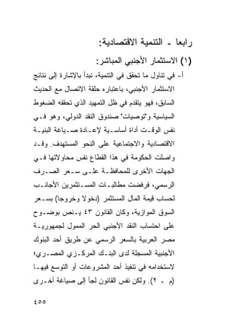 ‫ﺭﺍﺒ ‪‬ﺎ ـ ﺍﻟﺘﻨﻤﻴﺔ ﺍﻻﻗﺘﺼﺎﺩﻴﺔ:‬
                                             ‫ﻌ‬
                      ‫)١( ﺍﻻﺴﺘﺜﻤﺎﺭ ﺍﻷﺠﻨﺒﻲ ﺍﻟﻤﺒﺎﺸﺭ:‬
‫ﺃ- ﻓﻲ ﺘﻨﺎﻭل ﻤﺎ ﺘﺤﻘﻕ ﻓﻲ ﺍﻟﺘﻨﻤﻴﺔ، ﻨﺒﺩﺃ ﺒﺎﻹﺸﺎﺭﺓ ﺇﻟﻰ ﻨﺘﺎﺌﺞ‬
‫ﺍﻻﺴﺘﺜﻤﺎﺭ ﺍﻷﺠﻨﺒﻲ، ﺒﺎﻋﺘﺒﺎﺭﻩ ﺤﻠﻘﺔ ﺍﻻﺘﺼﺎل ﻤﻊ ﺍﻟﺤﺩﻴﺙ‬
‫ﺍﻟﺴﺎﺒﻕ، ﻓﻬﻭ ﻴﺘﻘﺩﻡ ﻓﻲ ﻅل ﺍﻟﺘﻤﻬﻴﺩ ﺍﻟﺫﻱ ﺘﺤﻘﻘﻪ ﺍﻟﻀﻐﻭﻁ‬
‫ﺍﻟﺴﻴﺎﺴﻴﺔ ﻭ"ﺘﻭﺼﻴﺎﺕ" ﺼﻨﺩﻭﻕ ﺍﻟﻨﻘﺩ ﺍﻟﺩﻭﻟﻲ، ﻭﻫﻭ ﻓـﻲ‬
‫ﻨﻔﺱ ﺍﻟﻭﻗـﺕ ﺃﺩﺍﺓ ﺃﺴﺎﺴـﻴﺔ ﻹﻋـﺎﺩﺓ ﺼـﻴﺎﻏﺔ ﺍﻟﺒﻨﻴـﺔ‬
‫ﺍﻻﻗﺘﺼﺎﺩﻴﺔ ﻭﺍﻻﺠﺘﻤﺎﻋﻴﺔ ﻋﻠﻰ ﺍﻟﻨﺤﻭ ﺍﻟﻤﺴﺘﻬﺩﻑ. ﻭﻗـﺩ‬
‫ﻭﺍﺼﻠﺕ ﺍﻟﺤﻜﻭﻤﺔ ﻓﻲ ﻫﺫﺍ ﺍﻟﻘﻁﺎﻉ ﻨﻔﺱ ﻤﺤﺎﻭﻻﺘﻬﺎ ﻓـﻲ‬
‫ﺍﻟﺠﻬﺎﺕ ﺍﻷﺨﺭﻯ ﻟﻠﻤﺤﺎﻓﻅـﺔ ﻋﻠـﻰ ﺴـﻌﺭ ﺍﻟﺼـﺭﻑ‬
‫ﺍﻟﺭﺴﻤﻲ، ﻓﺭﻓﻀﺕ ﻤﻁﺎﻟﺒـﺎﺕ ﺍﻟﻤﺴـﺘﺜﻤﺭﻴﻥ ﺍﻷﺠﺎﻨـﺏ‬
‫ﻟﺤﺴﺎﺏ ﻗﻴﻤﺔ ﺍﻟﻤﺎل ﺍﻟﻤﺴﺘﺜﻤﺭ )ﺩﺨﻭﻻ ﻭﺨﺭﻭ ‪‬ﺎ( ﺒﺴـﻌﺭ‬
        ‫ﺠ‬      ‫ﹰ‬
‫ﺍﻟﺴﻭﻕ ﺍﻟﻤﻭﺍﺯﻴﺔ، ﻭﻜﺎﻥ ﺍﻟﻘﺎﻨﻭﻥ ٣٤ ﻴـﻨﺹ ﺒﻭﻀـﻭﺡ‬
‫ﻋﻠﻰ ﺍﺤﺘﺴﺎﺏ ﺍﻟﻨﻘﺩ ﺍﻷﺠﻨﺒﻲ ﺍﻟﺤﺭ ﺍﻟﻤﻤﻭل ﻟﺠﻤﻬﻭﺭﻴـﺔ‬
‫ﻤﺼﺭ ﺍﻟﻌﺭﺒﻴﺔ ﺒﺎﻟﺴﻌﺭ ﺍﻟﺭﺴﻤﻲ ﻋﻥ ﻁﺭﻴﻕ ﺃﺤﺩ ﺍﻟﺒﻨﻭﻙ‬
‫ﺍﻷﺠﻨﺒﻴﺔ ﺍﻟﻤﺴﺠﻠﺔ ﻟﺩﻯ ﺍﻟﺒﻨـﻙ ﺍﻟﻤﺭﻜـﺯﻱ ﺍﻟﻤﺼـﺭﻱ؛‬
‫ﻻﺴﺘﺨﺩﺍﻤﻪ ﻓﻲ ﺘﻨﻔﻴﺫ ﺃﺤﺩ ﺍﻟﻤﺸﺭﻭﻋﺎﺕ ﺃﻭ ﺍﻟﺘﻭﺴﻊ ﻓﻴﻬـﺎ‬
‫)ﻡ ـ ٢(. ﻭﻟﻜﻥ ﻨﻔﺱ ﺍﻟﻘﺎﻨﻭﻥ ﻟﺠﺄ ﺇﻟﻰ ﺼﻴﺎﻏﺔ ﺃﺨـﺭﻯ‬

‫٥٥٤‬
 