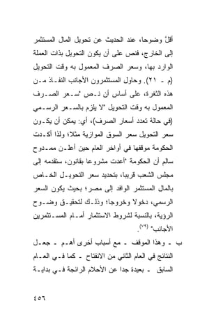 ‫ﺃﻗل ﻭﻀﻭ ‪‬ﺎ، ﻋﻨﺩ ﺍﻟﺤﺩﻴﺙ ﻋﻥ ﺘﺤﻭﻴل ﺍﻟﻤﺎل ﺍﻟﻤﺴﺘﺜﻤﺭ‬
                                     ‫ﺤ‬     ‫ﱠ‬
‫ﺇﻟﻰ ﺍﻟﺨﺎﺭﺝ، ﻓﻨﺹ ﻋﻠﻰ ﺃﻥ ﻴﻜﻭﻥ ﺍﻟﺘﺤﻭﻴل ﺒﺫﺍﺕ ﺍﻟﻌﻤﻠﺔ‬
‫ﺍﻟﻭﺍﺭﺩ ﺒﻬﺎ، ﻭﺴﻌﺭ ﺍﻟﺼﺭﻑ ﺍﻟﻤﻌﻤﻭل ﺒﻪ ﻭﻗﺕ ﺍﻟﺘﺤﻭﻴل‬
‫)ﻡ ـ ١٢(. ﻭﺤﺎﻭل ﺍﻟﻤﺴﺘﺜﻤﺭﻭﻥ ﺍﻷﺠﺎﻨﺏ ﺍﻟﻨﻔـﺎﺫ ﻤـﻥ‬
‫ﻫﺫﻩ ﺍﻟﺜﻐﺭﺓ، ﻋﻠﻰ ﺃﺴﺎﺱ ﺃﻥ ﻨـﺹ "ﺴـﻌﺭ ﺍﻟﺼـﺭﻑ‬
‫ﺍﻟﻤﻌﻤﻭل ﺒﻪ ﻭﻗﺕ ﺍﻟﺘﺤﻭﻴل "ﻻ ﻴﻠﺯﻡ ﺒﺎﻟﺴـﻌﺭ ﺍﻟﺭﺴـﻤﻲ‬
‫)ﻓﻲ ﺤﺎﻟﺔ ﺘﻌﺩﺩ ﺃﺴﻌﺎﺭ ﺍﻟﺼﺭﻑ(، ﺃﻱ: ﻴﻤﻜﻥ ﺃﻥ ﻴﻜـﻭﻥ‬
‫ﺴﻌﺭ ﺍﻟﺘﺤﻭﻴل ﺴﻌﺭ ﺍﻟﺴﻭﻕ ﺍﻟﻤﻭﺍﺯﻴﺔ ﻤﺜ ﹰ؛ ﻭﻟﺫﺍ ﺃﻜـﺩﺕ‬
            ‫ﻼ‬
‫ﺍﻟﺤﻜﻭﻤﺔ ﻤﻭﻗﻔﻬﺎ ﻓﻲ ﺃﻭﺍﺨﺭ ﺍﻟﻌﺎﻡ ﺤﻴﻥ ﺃﻋﻠـﻥ ﻤﻤـﺩﻭﺡ‬
‫ﺴﺎﻟﻡ ﺃﻥ ﺍﻟﺤﻜﻭﻤﺔ "ﺃﻋﺩﺕ ﻤﺸﺭﻭ ‪‬ﺎ ﺒﻘﺎﻨﻭﻥ، ﺴﺘﻘﺩﻤﻪ ﺇﻟﻰ‬
                    ‫ﻋ‬
‫ﻤﺠﻠﺱ ﺍﻟﺸﻌﺏ ﻗﺭﻴ ‪‬ﺎ، ﺒﺘﺤﺩﻴﺩ ﺴﻌﺭ ﺍﻟﺘﺤﻭﻴـل ﺍﻟﺨـﺎﺹ‬
                             ‫ﺒ‬
‫ﺒﺎﻟﻤﺎل ﺍﻟﻤﺴﺘﺜﻤﺭ ﺍﻟﻭﺍﻓﺩ ﺇﻟﻰ ﻤﺼﺭ؛ ﺒﺤﻴﺙ ﻴﻜﻭﻥ ﺍﻟﺴﻌﺭ‬
‫ﺍﻟﺭﺴﻤﻲ، ﺩﺨﻭﻻ ﻭﺨﺭﻭ ‪‬ﺎ؛ ﻭﺫﻟـﻙ ﻟﺘﺤﻘﻴـﻕ ﻭﻀـﻭﺡ‬
                      ‫ﺠ‬      ‫ﹰ‬
‫ﺍﻟﺭﺅﻴﺔ، ﺒﺎﻟﻨﺴﺒﺔ ﻟﺸﺭﻭﻁ ﺍﻻﺴﺘﺜﻤﺎﺭ ﺃﻤـﺎﻡ ﺍﻟﻤﺴـﺘﺜﻤﺭﻴﻥ‬
                                     ‫ﺍﻷﺠﺎﻨﺏ" )٩٧(.‬
‫ﺏ ـ ﻭﻫﺫﺍ ﺍﻟﻤﻭﻗﻑ ـ ﻤﻊ ﺃﺴﺒﺎﺏ ﺃﺨﺭﻯ ﺃﻫـﻡ ـ ﺠﻌـل‬
‫ﺍﻟﻨﺘﺎﺌﺞ ﻓﻲ ﺍﻟﻌﺎﻡ ﺍﻟﺜﺎﻨﻲ ﻤﻥ ﺍﻻﻨﻔﺘﺎﺡ ـ ﻜﻤﺎ ﻓـﻲ ﺍﻟﻌـﺎﻡ‬
‫ﺍﻟﺴﺎﺒﻕ ـ ﺒﻌﻴﺩﺓ ﺠ ‪‬ﺍ ﻋﻥ ﺍﻷﺤﻼﻡ ﺍﻟﺭﺍﺌﺠﺔ ﻓـﻲ ﺒﺩﺍﻴـﺔ‬
                             ‫ﺩ‬


‫٦٥٤‬
 