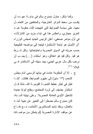 ‫ﻭ ﹶﻤﺎ ﻨﺫﻜﺭ، ﺤﺎﻭل ﻤﻤﺩﻭﺡ ﺴﺎﻟﻡ ﻓﻲ ﺒﺩﺍﻴـﺔ ﻋﻬـﺩﻩ ﺃﻥ‬
                                           ‫ﻜ‬
‫ﻴﻜﺴﺏ ﻤﻥ ﺴﺨﻁ ﺍﻟﺩﻭﺍﺌﺭ ﺍﻟﺨﺎﺭﺠﻴﺔ، ﻭﺍﻟﻤﻨﺘﻔﻌﻴﻥ ﻤﻥ ﺍﻟﺘﻌﺎﻤـل‬
‫ﻤﻌﻬﺎ، ﻋﻠﻰ ﺴﻴﺎﺴﺔ ﺍﻟﻀﻭﺍﺒﻁ ﺍﻟﺘﻲ ﺍﻨﺘﻬﺠﺕ ﺃﺜﻨﺎﺀ ﺤﻜﻭﻤﺔ ﻋﺒـﺩ‬
‫ﺍﻟﻌﺯﻴﺯ ﺤﺠﺎﺯﻱ، ﻭﺍﻨﻌﻜﺱ ﻫﺫﺍ ﻓﻲ ﺇﺒﺩﺍﺀ ﻤﺯﻴﺩ ﻤﻥ ﺍﻟﺘﻨﺎﺯﻻﺕ،‬
‫ﻓﻲ ﺃﻭل ﻤﺅﺘﻤﺭ ﺼﺤﻔﻲ، ﺃﻋﻠﻥ ﺍﻟﺭﺌﻴﺱ ﺍﻟﺠﺩﻴﺩ ﻟﻤﺠﻠﺱ ﺍﻟﻭﺯﺭﺍﺀ‬
‫"ﺃﻥ ﺍﻷﺼل ﻫﻭ ﺇﺒﺎﺤﺔ ﺍﻻﺴﺘﺜﻤﺎﺭ؛ ﻟﻴﺘﺠﻪ ﺇﻟﻰ ﻤﻭﺍﻀﻌﻪ ﺍﻟﻁﺒﻴﻌﻴﺔ‬
‫ﺤﺴﺏ ﺤﺭﻴﺘﻪ ﻓﻲ ﺍﻟﺴﻭﻕ ﺍﻟﻤﺼﺭﻴﺔ ﻭﺍﺤﺘﻴﺎﺠﺎﺘﻬﺎ. ﻭﻜل ﺸـﺭﻁ‬
‫ﻫﻭ ﻗﻴﺩ. ﻭﻜل ﻗﻴﺩ ﻫﻭ ﺍﻨﻐﻼﻕ، ﻭﻫﻭ ﺍﺴﺘﺜﻨﺎﺀ )....( ﻴﺠـﺏ ﺃﻥ‬
‫ﻨﺭﺤﺏ ﺒﻜل ﻤﺎل ﻋﺭﺒﻲ ﺃﺠﻨﺒﻲ، ﻴﺠﺩ ﺴﺒﻴﻠﻪ ﺇﻟﻰ ﺍﻻﺴﺘﺜﻤﺎﺭ ﻓـﻲ‬
                                             ‫ﺍﻟﺒﻼﺩ" )١٨(.‬
‫ﺝ ـ ﺇﻻ ﺃﻥ ﺍﻟﺤﻜﻭﻤﺔ ﻋﺎﺩﺕ ﻓﻲ ﺒﻴﺎﻨﻬﺎ ﺍﻟﺭﺴﻤﻲ ﺃﻤﺎﻡ ﻤﺠﻠﺱ‬
‫ﺍﻟﺸﻌﺏ )٣١ ﻤﺎﻴﻭ( ﺇﻟﻰ ﻤﻔﻬﻭﻡ ﺍﻟﻀﻭﺍﺒﻁ، ﻓﻘﺎﻟﺕ: "ﺇﻨﻨـﺎ‬
‫ﻨﻘﺒل ﻓﻲ ﺇﻁﺎﺭ ﺨﻁﻁ ﺍﻟﺘﻨﻤﻴـﺔ ﺍﻟﻘﻭﻤﻴـﺔ ﺍﻟﺸـﺎﻤﻠﺔ ﻜـل‬
‫ﺍﺴﺘﺜﻤﺎﺭ ﻴﻀﻴﻑ ﺇﻟﻰ ﺜﺭﻭﺓ ﺍﻟﻤﺠﺘﻤﻊ، ﻭﻴﻔﺘﺢ ﺃﺒﻭﺍ ‪‬ﺎ ﺠﺩﻴﺩﺓ‬
       ‫ﺒ‬
‫ﻟﺘﺸﻐﻴل ﺍﻷﻴﺩﻱ ﺍﻟﻌﺎﻤﻠﺔ ﺍﻟﻤﺼﺭﻴﺔ". ﻭﻋﻠﻰ ﻨﻬﺎﻴﺔ ﺍﻟﺴـﻨﺔ،‬
‫ﻜﺎﻥ ﻤﻤﺩﻭﺡ ﺴﺎﻟﻡ ‪‬ﻀﻁ ‪‬ﺍ ﺇﻟﻰ ﺍﻟﺘﻌﺒﻴﺭ ﻋﻥ ﺨﻴﺒﺔ ﺃﻤﻠـﻪ‬
                           ‫ﻤ ﺭ‬
‫ﺒﺎﻨﻔﻌﺎل، ﻭﺒﻨﻘﺩ ﺸﺩﻴﺩ ﻟﻠﻤﺴﺘﺜﻤﺭﻴﻥ ﺍﻷﺠﺎﻨﺏ، ﻤـﻊ ﺩﻓـﺎﻉ‬
‫ﻋﻥ ﻤﻭﻗﻑ ﺍﻹﺩﺍﺭﺓ ﺍﻟﻤﺼﺭﻴﺔ )ﻟﻡ ﻴﺘﻤﻜﻥ ﻤﻥ ﻤﻭﺍﺼـﻠﺘﻪ‬


‫٨٥٤‬
 