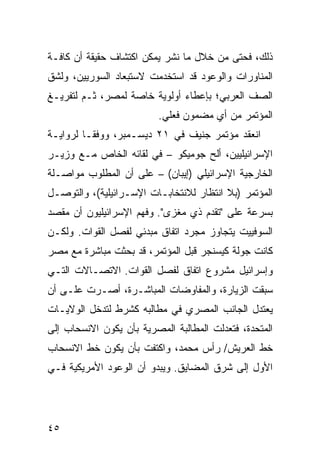 ‫ﺫﻟﻙ، ﻓﺤﺘﻰ ﻤﻥ ﺨﻼل ﻤﺎ ﻨﺸﺭ ﻴﻤﻜﻥ ﺍﻜﺘﺸﺎﻑ ﺤﻘﻴﻘﺔ ﺃﻥ ﻜﺎﻓـﺔ‬
‫ﺍﻟﻤﻨﺎﻭﺭﺍﺕ ﻭﺍﻟﻭﻋﻭﺩ ﻗﺩ ﺍﺴﺘﺨﺩﻤﺕ ﻻﺴﺘﺒﻌﺎﺩ ﺍﻟﺴﻭﺭﻴﻴﻥ، ﻭﻟﺸﻕ‬
‫ﺍﻟﺼﻑ ﺍﻟﻌﺭﺒﻲ؛ ﺒﺈﻋﻁﺎﺀ ﺃﻭﻟﻭﻴﺔ ﺨﺎﺼﺔ ﻟﻤﺼﺭ، ﺜـﻡ ﻟﺘﻔﺭﻴـﻎ‬
                          ‫ﺍﻟﻤﺅﺘﻤﺭ ﻤﻥ ﺃﻱ ﻤﻀﻤﻭﻥ ﻓﻌﻠﻲ.‬
‫ﺍﻨﻌﻘﺩ ﻤﺅﺘﻤﺭ ﺠﻨﻴﻑ ﻓﻲ ١٢ ﺩﻴﺴـﻤﺒﺭ، ﻭﻭﻓ ﹰـﺎ ﻟﺭﻭﺍﻴـﺔ‬
          ‫ﻘ‬
‫ﺍﻹﺴﺭﺍﺌﻴﻠﻴﻴﻥ، ﺃﻟﺢ ﺠﻭﻤﻴﻜﻭ – ﻓﻲ ﻟﻘﺎﺌﻪ ﺍﻟﺨﺎﺹ ﻤـﻊ ﻭﺯﻴـﺭ‬
                                  ‫‪‬‬
‫ﺍﻟﺨﺎﺭﺠﻴﺔ ﺍﻹﺴﺭﺍﺌﻴﻠﻲ )ﺇﻴﺒﺎﻥ( – ﻋﻠﻰ ﺃﻥ ﺍﻟﻤﻁﻠﻭﺏ ﻤﻭﺍﺼـﻠﺔ‬
‫ﺍﻟﻤﺅﺘﻤﺭ )ﺒﻼ ﺍﻨﺘﻅﺎﺭ ﻟﻼﻨﺘﺨﺎﺒـﺎﺕ ﺍﻹﺴـﺭﺍﺌﻴﻠﻴﺔ(، ﻭﺍﻟﺘﻭﺼـل‬
‫ﺒﺴﺭﻋﺔ ﻋﻠﻰ "ﺘﻘﺩﻡ ﺫﻱ ﻤﻐﺯﻯ". ﻭﻓﻬﻡ ﺍﻹﺴﺭﺍﺌﻴﻠﻴﻭﻥ ﺃﻥ ﻤﻘﺼﺩ‬
‫ﺍﻟﺴﻭﻓﻴﻴﺕ ﻴﺘﺠﺎﻭﺯ ﻤﺠﺭﺩ ﺍﺘﻔﺎﻕ ﻤﺒﺩﺌﻲ ﻟﻔﺼل ﺍﻟﻘﻭﺍﺕ. ﻭﻟﻜـﻥ‬
‫ﻜﺎﻨﺕ ﺠﻭﻟﺔ ﻜﻴﺴﻨﺠﺭ ﻗﺒل ﺍﻟﻤﺅﺘﻤﺭ، ﻗﺩ ﺒﺤﺜﺕ ﻤﺒﺎﺸﺭﺓ ﻤﻊ ﻤﺼﺭ‬
‫ﻭﺇﺴﺭﺍﺌﻴل ﻤﺸﺭﻭﻉ ﺍﺘﻔﺎﻕ ﻟﻔﺼل ﺍﻟﻘﻭﺍﺕ. ﺍﻻﺘﺼـﺎﻻﺕ ﺍﻟﺘـﻲ‬
‫ﺴﺒﻘﺕ ﺍﻟﺯﻴﺎﺭﺓ، ﻭﺍﻟﻤﻔﺎﻭﻀﺎﺕ ﺍﻟﻤﺒﺎﺸـﺭﺓ، ﺃﺼـﺭﺕ ﻋﻠـﻰ ﺃﻥ‬
‫ﻴﻌﺘﺩل ﺍﻟﺠﺎﻨﺏ ﺍﻟﻤﺼﺭﻱ ﻓﻲ ﻤﻁﺎﻟﺒﻪ ﻜﺸﺭﻁ ﻟﺘﺩﺨل ﺍﻟﻭﻻﻴـﺎﺕ‬
‫ﺍﻟﻤﺘﺤﺩﺓ، ﻓﺘﻌﺩﻟﺕ ﺍﻟﻤﻁﺎﻟﺒﺔ ﺍﻟﻤﺼﺭﻴﺔ ﺒﺄﻥ ﻴﻜﻭﻥ ﺍﻻﻨﺴﺤﺎﺏ ﺇﻟﻰ‬
‫ﺨﻁ ﺍﻟﻌﺭﻴﺵ/ ﺭﺃﺱ ﻤﺤﻤﺩ، ﻭﺍﻜﺘﻔﺕ ﺒﺄﻥ ﻴﻜﻭﻥ ﺨﻁ ﺍﻻﻨﺴﺤﺎﺏ‬
‫ﺍﻷﻭل ﺇﻟﻰ ﺸﺭﻕ ﺍﻟﻤﻀﺎﻴﻕ. ﻭﻴﺒﺩﻭ ﺃﻥ ﺍﻟﻭﻋﻭﺩ ﺍﻷﻤﺭﻴﻜﻴﺔ ﻓـﻲ‬




‫٥٤‬
 