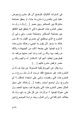 ‫ﻓﻲ ﺍﻟﺴﻨﻭﺍﺕ ﺍﻟﺘﺎﻟﻴﺔ(، ﻓﺄﻭﻀﺢ "ﺃﻥ ﻜل ﻤﺸﺭﻭﻉ ﻴﻌﺭﺽ‬
‫ﻋﻠﻴﻨﺎ ﻟﻴﺱ ﺒﺎﻟﻀﺭﻭﺭﺓ ﻤﺸﺭﻭ ‪‬ﺎ ﺠﺎ ‪‬ﺍ، ﺃﻭ ﻴﺤﻘﻕ ﻤﺼﻠﺤﺔ‬
                ‫ﻋ ﺩ‬
‫ﻤﺸﺘﺭﻜﺔ ﺒﻴﻥ ﺍﻟﻤﺴﺘﺜﻤﺭ ﻭﺒﻴﻥ ﻤﺼﺭ )...( ﻭﻗـﺩ ﺭﺃﻴـﺕ‬
‫ﺒﻌﺽ ﺍﻟﻤﺸﺭﻭﻋﺎﺕ ﺍﻟﺼﻐﻴﺭﺓ ﺍﻟﺘﻲ ﻻ ﻴﺘﺤﻘﻕ ﻓﻴﻬﺎ ﺍﻟﺘﻜﺎﻓﺅ‬
‫ﺒﻴﻥ ﻤﺼﻠﺤﺔ ﺍﻟﻤﺴﺘﺜﻤﺭ ﻭﻤﺼﻠﺤﺔ ﻤﺼﺭ، ﻭﻓﻲ ﺭﺃﻴﻲ ﺃﻥ‬
‫ﺍﻟﻤﺸﺭﻭﻉ ﺍﻟﺫﻱ ﻴﺴﺘﻁﻴﻊ ﺃﻱ ﻤﺼﺭﻱ ﺍﻟﻘﻴﺎﻡ ﺒﻪ، ﻓﻠـﻴﺱ‬
‫ﻫﻨﺎﻙ ﻤﺎ ﻴﺩﻋﻭ ﻷﻥ ﻴﻘﻭﻡ ﺒﻪ ﺃﺠﻨﺒﻲ، ﻭﻫﻨﺎﻙ ﻤﺸﺭﻭﻋﺎﺕ‬
                             ‫‪‬‬
‫ﻻ ﺘﺯﻴﺩ ﻗﻴﻤﺘﻬﺎ ﻋﻠﻰ ﺒﻀﻌﺔ ﺁﻻﻑ ﻤﻥ ﺍﻟﺠﻨﻴﻬﺎﺕ؛ ﻭﻟﺫﻟﻙ‬
‫ﺘﻡ ﺭﻓﻀـﻬﺎ، ﻭﻟﻜـﻥ ﺃﺼـﻭﺍﺕ ﺃﺼـﺤﺎﺒﻬﺎ ﻤﺭﺘﻔﻌـﺔ،‬
‫ﻓﻴﺨﺭﺠﻭﻥ ﻟﻴﻌﻠﻨﻭﺍ ﺃﻨﻬﻡ ﺃﺘﻭﺍ ﻻﺴﺘﺜﻤﺎﺭ ﺃﻤـﻭﺍﻟﻬﻡ، ﻭﻟﻜـﻥ‬
                  ‫ﻤﺼﺭ ﺘﺭﻓﺽ ﻤﺸﺭﻭﻋﺎﺘﻬﻡ )....(.‬
‫ﻭﻤﺎ ﻴﻘﺎل ﻋﻥ ﺍﻟﺒﻴﺭﻭﻗﺭﺍﻁﻴﺔ ﻜﻤﺴﺌﻭﻟﺔ ﻋﻥ ﺘﻭﻗـﻑ ﻜـل‬
‫ﺍﻟﻤﺸﺭﻭﻋﺎﺕ ﻏﻴﺭ ﺼﺤﻴﺢ، ﻓﻠﻘﺩ ﺩﺭﺴﺕ ﻜـل ﻤﺸـﺭﻭﻉ ﻤـﻥ‬
‫ﺍﻟﻤﺸﺭﻭﻋﺎﺕ ﺍﻟﺘﻲ ﺭﻓﻀﺕ، ﻭﺇﻨﻨﻲ ﻋﻠﻰ ﺍﺴﺘﻌﺩﺍﺩ ﻟﻤﻨﺎﻗﺸـﺔ ﺃﻱ‬
‫ﻤﺸﺭﻭﻉ، ﻭﺃﻥ ﺃﻭﻀﺢ ﺃﺴﺒﺎﺏ ﺭﻓﻀﻪ )...( ﻭﻫﻨﺎﻙ ﻋﻠﻰ ﺴﺒﻴل‬
‫ﺍﻟﻤﺜﺎل ﺒﻌﺽ ﺍﻟﻤﺸﺭﻭﻋﺎﺕ ﺍﻟﺘﻲ ﻴﺸﺘﺭﻁ ﺃﺼـﺤﺎﺒﻬﺎ ﺍﻟﺤﺼـﻭل‬
‫ﻋﻠﻰ ﻋﻤﻭﻟﺔ ﻗﻴﻤﺘﻬﺎ ٥ ﺩﻭﻻﺭﺍﺕ ﻋﻥ ﻜل ﻁﻥ ﻴﻨـﺘﺞ، ﻭﺫﻟـﻙ‬
‫ﺒﺨﻼﻑ ﺍﺸﺘﺭﺍﻜﻨﺎ ﻓﻲ ﺭﺃﺱ ﺍﻟﻤﺎل، ﻭﺒﻌﺩ ﺩﺭﺍﺴﺔ ﺍﻟﻤﻭﻀﻭﻉ ﺘﺒﻴﻥ‬


‫٩٥٤‬
 