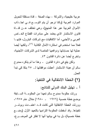 ‫ﻋﺭﺒﻴﺔ ﺨﻠﻴﺠﻴﺔ، ﻭﺍﻟﺸﺭﻜﺔ - ﺒﻬﺫﻩ ﺍﻟﺼﻔﺔ - ﻗﻨﺎﺓ ﻤﺴﺘﻘﻠﺔ ﻟﺘﺤﻭﻴل‬
‫ﺍﻟﻤﻭﺍﺭﺩ ﺍﻟﻌﺭﺒﻴﺔ )ﻭﻜﻨﺎ ﻨﺭﺠﻭ ﺃﻥ ﻴﺘﻡ ﺍﻟﺘﻭﺴـﻊ ﻓـﻲ ﺍﺠﺘـﺫﺍﺏ‬
‫ﺍﻷﻤﻭﺍل ﺍﻟﻌﺭﺒﻴﺔ ﻋﺒﺭ ﻫﺫﺍ ﺍﻟﻤﻨﻬﺞ(، ﻭﻫﻲ ﺘﺨﺘﻠﻑ ﻋـﻥ ﻗﻨـﺎﺓ‬
‫ﻗﺎﻨﻭﻥ ﺍﻻﺴﺘﺜﻤﺎﺭ ﺍﻟﺫﻱ ﻴﻌﺘﻤﺩ ﻋﻠﻰ ﻤﺒﺎﺩﺭﺍﺕ ﺍﻟﻘﻁﺎﻉ ﺍﻟﺨـﺎﺹ‬
‫ﺍﻟﻌﺭﺒﻲ ﻭﺍﻷﺠﻨﺒﻲ، ﺃﻤﺎ ﺍﻻﺘﻔﺎﻗﻴﺎﺕ ﻤﻊ ﺸﺭﻜﺎﺕ ﺍﻟﺒﺘﺭﻭل، ﻓﺈﻨﻬـﺎ‬
‫ﻓﻌﻼ ﻤﻤﺎ ﺍﺴﺘﺨﺩﻡ ﻓﻲ ﺍﺴﺘﺜﺎﺭﺓ ﺍﻵﻤﺎل ﺍﻟﻜﺎﺫﺒﺔ )٢٨(، ﻭﻟﻜﻨﻬﺎ ﺃﻴ ‪‬ﺎ‬
 ‫ﻀ‬                                                     ‫ﹰ‬
‫ﻋﻤﻠﻴﺔ ﻟﻬﺎ ﺤﺴﺎﺒﺎﺘﻬﺎ ﻭﺩﻭﺍﻓﻌﻬﺎ ﺍﻟﺨﺎﺼﺔ ﻟﺩﻯ ﺍﻟﺸﺭﻜﺎﺕ ﺍﻷﺠﻨﺒﻴﺔ،‬
                       ‫ﻭﺘﺨﺭﺝ ﺃﻴ ‪‬ﺎ ﻋﻥ ﺩﺍﺌﺭﺓ ﺍﻟﻘﺎﻨﻭﻥ ٣٤.‬
                                             ‫ﻀ‬
‫ﻭﻟﻜﻥ ﻴﻘﻊ ﻓﻲ ﺩﺍﺌﺭﺓ ﺍﻟﻘﺎﻨﻭﻥ ـ ﻭﻫﺫﺍ ﻤﺎ ﻟﻡ ﻴﺫﻜﺭﻩ ﻤﻤﺩﻭﺡ‬
‫ﺴﺎﻟﻡ ﺃﻥ ﻫﻴﺌﺔ ﺍﻻﺴﺘﺜﻤﺎﺭ ﺃﻋﻁﺕ ﻤﻭﺍﻓﻘﺎﺘﻬﺎ ﻟـ ٥٢ ﺒﻨ ﹰﺎ ﻜﻲ ﺘﺒﺩﺃ‬
         ‫ﻜ‬
                                                   ‫ﺍﻟﻌﻤل.‬
                  ‫)٢( ﺍﻟﺨﻁﺔ ﺍﻻﻨﺘﻘﺎﻟﻴﺔ ﻓﻲ ﺍﻟﺘﻨﻔﻴﺫ:‬
                       ‫ﺃ ـ ﺘﻬﻠﻴل ﺍﻟﺒﻨﻙ ﺍﻟﺩﻭﻟﻲ ﻟﻠﻨﺘﺎﺌﺞ:‬
‫ﻭﺭﺜﺕ ﺤﻜﻭﻤﺔ ﻤﻤﺩﻭﺡ ﺴﺎﻟﻡ ﺘﻌﻬ ‪‬ﺍ ﻤﻥ ﺍﻟﺤﻜﻭﻤـﺔ ﺍﻟﺴـﺎﺒﻘﺔ‬
                      ‫ﺩ‬
‫ﺒﻭﻀﻊ ﺨﻁﺔ ﺨﻤﺴﻴﺔ )٦٧٩١ ـ ٠٨٩١( ﺨﻼل ﻋﺎﻡ ٥٧٩١،‬
‫ﻭﻭﺭﺜﺕ ﺍﻟﺨﻁﺔ ﺍﻻﻨﺘﻘﺎﻟﻴﺔ ﺍﻟﺘﻲ ﻜﺎﻨﺕ ﻗـﺩ ﺍﻋﺘ ِـﺩﺕ ﻭ ‪‬ﻭﺸـﺭ‬
    ‫ﺒ‬      ‫ﹸﻤ‬
‫ﺘﻨﻔﻴﺫﻫﺎ. ﻭﻗﺩ ﺃﺴﻘﻁﺕ ﺍﻟﺤﻜﻭﻤﺔ ﺍﻟﺘﺯﺍﻤﻬﺎ ﺒﺎﻟﺘﻌﻬﺩ ﺍﻷﻭل )ﻭﻀـﻊ‬
‫ﺨﻁﺔ ﺨﻤﺴﻴﺔ(، ﺒل ﺒﺩﺍ ﻓﻲ ﺒﻴﺎﻨﻬﺎ ﺃﻨﻬﺎ ﻻ ﺘﻔﻜﺭ ﻓﻲ ﺍﻟﻤﻭﻀـﻭﻉ،‬

‫١٦٤‬
 