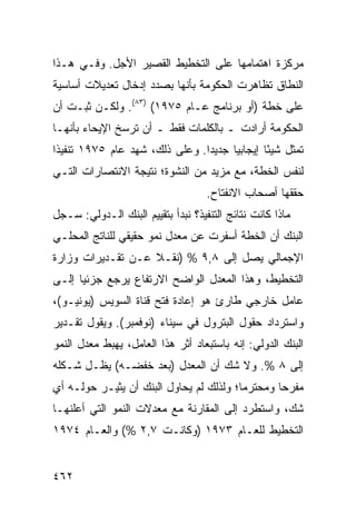 ‫ﻤﺭﻜﺯﺓ ﺍﻫﺘﻤﺎﻤﻬﺎ ﻋﻠﻰ ﺍﻟﺘﺨﻁﻴﻁ ﺍﻟﻘﺼﻴﺭ ﺍﻷﺠل. ﻭﻓـﻲ ﻫـﺫﺍ‬
‫ﺍﻟﻨﻁﺎﻕ ﺘﻅﺎﻫﺭﺕ ﺍﻟﺤﻜﻭﻤﺔ ﺒﺄﻨﻬﺎ ﺒﺼﺩﺩ ﺇﺩﺨﺎل ﺘﻌﺩﻴﻼﺕ ﺃﺴﺎﺴﻴﺔ‬
‫ﻋﻠﻰ ﺨﻁﺔ )ﺃﻭ ﺒﺭﻨﺎﻤﺞ ﻋـﺎﻡ ٥٧٩١( )٣٨(. ﻭﻟﻜـﻥ ﺜﺒـﺕ ﺃﻥ‬
‫ﺍﻟﺤﻜﻭﻤﺔ ﺃﺭﺍﺩﺕ ـ ﺒﺎﻟﻜﻠﻤﺎﺕ ﻓﻘﻁ ـ ﺃﻥ ﺘﺭﺴﺦ ﺍﻹﻴﺤﺎﺀ ﺒﺄﻨﻬـﺎ‬
‫ﺘﻤﺜل ﺸﻴ ًﺎ ﺇﻴﺠﺎﺒ ‪‬ﺎ ﺠﺩﻴ ‪‬ﺍ. ﻭﻋﻠﻰ ﺫﻟﻙ، ﺸﻬﺩ ﻋﺎﻡ ٥٧٩١ ﺘﻨﻔﻴ ﹰﺍ‬
 ‫ﺫ‬                               ‫ﺩ‬      ‫ﻴ‬        ‫ﺌ‬
‫ﻟﻨﻔﺱ ﺍﻟﺨﻁﺔ، ﻤﻊ ﻤﺯﻴﺩ ﻤﻥ ﺍﻟﻨﺸﻭﺓ؛ ﻨﺘﻴﺠﺔ ﺍﻻﻨﺘﺼﺎﺭﺍﺕ ﺍﻟﺘـﻲ‬
                                    ‫ﺤﻘﻘﻬﺎ ﺃﺼﺤﺎﺏ ﺍﻻﻨﻔﺘﺎﺡ.‬
‫ﻤﺎﺫﺍ ﻜﺎﻨﺕ ﻨﺘﺎﺌﺞ ﺍﻟﺘﻨﻔﻴﺫ؟ ﻨﺒﺩﺃ ﺒﺘﻘﻴﻴﻡ ﺍﻟﺒﻨﻙ ﺍﻟـﺩﻭﻟﻲ: ﺴـﺠل‬
‫ﺍﻟﺒﻨﻙ ﺃﻥ ﺍﻟﺨﻁﺔ ﺃﺴﻔﺭﺕ ﻋﻥ ﻤﻌﺩل ﻨﻤﻭ ﺤﻘﻴﻘﻲ ﻟﻠﻨﺎﺘﺞ ﺍﻟﻤﺤﻠـﻲ‬
‫ﺍﻹﺠﻤﺎﻟﻲ ﻴﺼل ﺇﻟﻰ ٨,٩ % )ﻨﻘـﻼ ﻋـﻥ ﺘﻘـﺩﻴﺭﺍﺕ ﻭﺯﺍﺭﺓ‬
                   ‫ﹰ‬
‫ﺍﻟﺘﺨﻁﻴﻁ، ﻭﻫﺫﺍ ﺍﻟﻤﻌﺩل ﺍﻟﻭﺍﻀﺢ ﺍﻻﺭﺘﻔﺎﻉ ﻴﺭﺠﻊ ﺠﺯﺌ ‪‬ﺎ ﺇﻟـﻰ‬
      ‫ﻴ‬
‫ﻋﺎﻤل ﺨﺎﺭﺠﻲ ﻁﺎﺭﺉ ﻫﻭ ﺇﻋﺎﺩﺓ ﻓﺘﺢ ﻗﻨﺎﺓ ﺍﻟﺴﻭﻴﺱ )ﻴﻭﻨﻴـﻭ(،‬
‫ﻭﺍﺴﺘﺭﺩﺍﺩ ﺤﻘﻭل ﺍﻟﺒﺘﺭﻭل ﻓﻲ ﺴﻴﻨﺎﺀ )ﻨﻭﻓﻤﺒﺭ(. ﻭﻴﻘﻭل ﺘﻘـﺩﻴﺭ‬
‫ﺍﻟﺒﻨﻙ ﺍﻟﺩﻭﻟﻲ: ﺇﻨﻪ ﺒﺎﺴﺘﺒﻌﺎﺩ ﺃﺜﺭ ﻫﺫﺍ ﺍﻟﻌﺎﻤل، ﻴﻬﺒﻁ ﻤﻌﺩل ﺍﻟﻨﻤﻭ‬
‫ﺇﻟﻰ ٨ %. ﻭﻻ ﺸﻙ ﺃﻥ ﺍﻟﻤﻌﺩل )ﺒﻌﺩ ﺨﻔﻀـﻪ( ﻴﻅـل ﺸـﻜﻠﻪ‬
‫ﻤﻔﺭ ‪‬ﺎ ﻭﻤﺤﺘﺭ ‪‬ﺎ؛ ﻭﻟﺫﻟﻙ ﻟﻡ ﻴﺤﺎﻭل ﺍﻟﺒﻨﻙ ﺃﻥ ﻴﺜﻴـﺭ ﺤﻭﻟـﻪ ﺃﻱ‬
                                         ‫ﻤ‬        ‫ﺤ‬
‫ﺸﻙ، ﻭﺍﺴﺘﻁﺭﺩ ﺇﻟﻰ ﺍﻟﻤﻘﺎﺭﻨﺔ ﻤﻊ ﻤﻌﺩﻻﺕ ﺍﻟﻨﻤﻭ ﺍﻟﺘﻲ ﺃﻋﻠﻨﻬـﺎ‬
‫ﺍﻟﺘﺨﻁﻴﻁ ﻟﻠﻌـﺎﻡ ٣٧٩١ )ﻭﻜﺎﻨـﺕ ٧,٢ %( ﻭﺍﻟﻌـﺎﻡ ٤٧٩١‬


‫٢٦٤‬
 