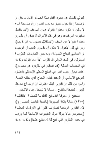 ‫ﺍﻟﺩﻭﻟﻲ ﺘﻜﺎﺴل ﻋﻥ ﻤﺠﺭﺩ ﺍﻟﻘﻴﺎﻡ ﺒﻬﺫﺍ ﺍﻟﺠﻬـﺩ. ﻟﻘـﺩ ﺴـﺒﻕ ﺃﻥ‬
‫ﺃﻭﻀﺤﻨﺎ ﺭﺃﻴﻨﺎ ﺤﻭل ﻤﻌﻴﺎﺭ ﻤﻌـﺩل ﺍﻟﻨﻤـﻭ، ﻭﺃﻭﻀـﺤﻨﺎ ﺃﻨـﻪ‬
‫ﻻ ﻴﻤﻜﻥ ﺃﻥ ﻴﻜﻭﻥ ﻤﻌﻴﺎ ‪‬ﺍ ﻤﻨﻌﺯﻻ ﻋـﻥ ﺍﻟﻬـﺩﻑ )ﺍﻻﺴـﺘﻘﻼل‬
                     ‫ﹰ‬      ‫ﺭ‬
‫ﺒﻤﻔﻬﻭﻤﻪ ﺍﻟﻤﺭﻜﺏ(، ﻭﻫﻭ ﻓﻲ ﻜل ﺍﻷﺤﻭﺍل ﻻ ﻴﻤﻜﻥ ﺃﻥ ﻴﻜـﻭﻥ‬
‫ﻤﻌﻴﺎ ‪‬ﺍ ﻤﻨﻌﺯﻻ ﻋﻥ ﺍﻟﻬﺩﻑ )ﺍﻻﺴﺘﻘﻼل ﺒﻤﻔﻬﻭﻤـﻪ ﺍﻟﻤﺭﻜـﺏ(،‬
                                     ‫ﹰ‬      ‫ﺭ‬
‫ﻭﻫﻭ ﻓﻲ ﻜل ﺍﻷﺤﻭﺍل ﻻ ﻴﻤﻜﻥ ﺃﻥ ﻴﻜـﻭﻥ ﺍﻟﻤﻌﻴـﺎﺭ ﺍﻟﻭﺤﻴـﺩ‬
‫ﺃﻭ ﺍﻷﺴﺎﺴﻲ ﻟﻨﺠﺎﺡ ﺍﻟﺘﻨﻤﻴـﺔ، ﻭﺒﻌـﺽ ﺍﻟﻜﺘﺎﺒـﺎﺕ ﺍﻟﻨﻅﺭﻴـﺔ‬
‫ﻟﻤﺴﺌﻭﻟﻴﻥ ﻓﻲ ﺍﻟﺒﻨﻙ ﺍﻟﺩﻭﻟﻲ ﻗﺩ ﺘﻘﺘﺭﺏ ﺍﻵﻥ ﻤﻤﺎ ﻨﻘﻭل، ﻭﻟﻜـﻥ‬
‫ﻓﻲ ﺍﻟﺴﻴﺎﺴﺎﺕ ﺍﻟﻌﻤﻠﻴﺔ )ﻜﻤﺎ ﺘﻨﻌﻜﺱ ﻓﻲ ﺘﻘﺎﺭﻴﺭﻩ ﻋﻥ ﻤﺼـﺭ(،‬
‫ﺍﻋﺘﻤﺩ ﻤﻌﻴﺎﺭ ﻤﻌﺩل ﺍﻟﻨﻤﻭ ﻓﻲ ﺍﻟﻨﺎﺘﺞ ﺍﻟﻤﺤﻠﻲ ﺍﻹﺠﻤﺎﻟﻲ ﺒﺎﻋﺘﺒﺎﺭﻩ‬
‫ﺍﻟﻤﺭﺠﻊ ﺍﻷﺴﺎﺴﻲ ﺃﻭ ﺍﻟﻭﺤﻴﺩ ﻟﻘﻴﺎﺱ ﺍﻟﻨﺠﺎﺡ ﺍﻟﺫﻱ ﺤﻘﻘﺘﻪ ﺍﻟﺘﻨﻤﻴﺔ.‬
‫ﻭﺃﺴﻭﺃ ﻤﻥ ﺫﻟﻙ ﺃﻥ ﺘﻘﺎﺭﻴﺭ ﺍﻟﺒﻨﻙ ﺍﻋﺘﺒﺭﺕ ﺃﻥ ﺍﺭﺘﻔـﺎﻉ ﻤﻌـﺩل‬
   ‫ﺍﻟﻨﻤﻭ - ﻜﻨﺘﻴﺠﺔ ﻟﻼﻨﻔﺘﺎﺡ - ﻤﺴﺄﻟﺔ ﻻ ﺘﺴﺘﺤﻕ ﻋﻨﺎﺀ ﺍﻹﺜﺒﺎﺕ.‬
‫ﺼﺤﻴﺢ ﺃﻥ ﻤﻌﺭﻓﺔ ﺍﻟﻨﺘـﺎﺌﺞ ﺍﻟﻔﻌﻠﻴـﺔ ﻟﻠﺨﻁـﺔ ﺍﻻﻨﺘﻘﺎﻟﻴـﺔ‬
‫)٥٧٩١( ﻤﺴﺄﻟﺔ ﺒﺎﻟﻐﺔ ﺍﻟﺼﻌﻭﺒﺔ )ﺒﺎﻟﻨﺴﺒﺔ ﻟﻠﺒﺎﺤﺙ ﺍﻟﻤﺼـﺭﻱ(؛‬
‫ﻷﻥ ﺍﻟﺘﻘﺎﺭﻴﺭ ﺍﻟﺭﺴﻤﻴﺔ ﺘﻀﺎﺭﺒﺕ ﻜﺜﻴ ‪‬ﺍ ﻓﻲ ﺍﻷﺭﻗـﺎﻡ ﺍﻟ ‪‬ﻌﹶﻨـﺔ‬
   ‫ﻤﻠ‬                 ‫ﺭ‬
‫)ﻭﺴﻨﻌﺭﺽ ﺤﺎﻻ ﺠﻭﻟﺔ ﺤﻭل ﺍﻟﻤﺘﻐﻴﺭﺍﺕ ﺍﻷﺴﺎﺴﻴﺔ ﻜﻤﺎ ﻭﺭﺩﺕ‬
                                    ‫ﹰ‬
‫ﻓﻲ ﺒﻌﺽ ﺍﻟﺘﻘﺎﺭﻴﺭ ﺍﻟﺘﻲ ﺃ ِﻴﺢ ﻟﻨﺎ ﺃﻥ ﻨﻁﻠﻊ ﻋﻠﻴﻬﺎ( ﻭﻟﻜـﻥ ﻫـﺫﺍ‬
                                ‫ُﺘ‬


‫٤٦٤‬
 