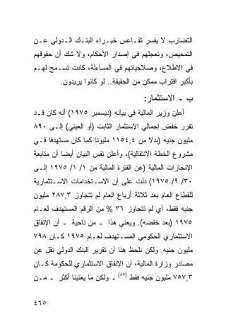 ‫ﺍﻟﺘﻀﺎﺭﺏ ﻻ ﻴﻔﺴﺭ ﺘﻘـﺎﻋﺱ ﺨﺒـﺭﺍﺀ ﺍﻟﺒﻨـﻙ ﺍﻟـﺩﻭﻟﻲ ﻋـﻥ‬
‫ﺍﻟﺘﻤﺤﻴﺹ، ﻭﺘﻌﺠﻠﻬﻡ ﻓﻲ ﺇﺼﺩﺍﺭ ﺍﻷﺤﻜﺎﻡ، ﻭﻻ ﺸﻙ ﺃﻥ ﺤﻘﻭﻗﻬﻡ‬
‫ﻓﻲ ﺍﻻﻁﻼﻉ، ﻭﺼﻼﺤﻴﺎﺘﻬﻡ ﻓﻲ ﺍﻟﻤﺴﺎﺀﻟﺔ، ﻜﺎﻨﺕ ﺘﺴـﻤﺢ ﻟﻬـﻡ‬
         ‫ﺒﺄﻜﺒﺭ ﺍﻗﺘﺭﺍﺏ ﻤﻤﻜﻥ ﻤﻥ ﺍﻟﺤﻘﻴﻘﺔ.. ﻟﻭ ﻜﺎﻨﻭﺍ ﻴﺭﻴﺩﻭﻥ.‬

                                      ‫ﺏ ـ ﺍﻻﺴﺘﺜﻤﺎﺭ:‬
‫ﺃﻋﻠﻥ ﻭﺯﻴﺭ ﺍﻟﻤﺎﻟﻴﺔ ﻓﻲ ﺒﻴﺎﻨﻪ )ﺩﻴﺴﻤﺒﺭ ٥٧٩١( ﺃﻨﻪ ﻜﺎﻥ ﻗـﺩ‬
‫ﺘﻘﺭﺭ ﺨﻔﺽ ﺇﺠﻤﺎﻟﻲ ﺍﻻﺴﺘﺜﻤﺎﺭ ﺍﻟﺜﺎﺒﺕ )ﺃﻭ ﺍﻟﻌﻴﻨﻲ( ﺇﻟـﻰ ٠٩٨‬
‫ﻤﻠﻴﻭﻥ ﺠﻨﻴﻪ )ﺒﺩﻻ ﻤﻥ ٤,٤٥١١ ﻤﻠﻴﻭ ﹰﺎ ﻜﻤﺎ ﻜﺎﻥ ﻤﺴﺘﻬﺩ ﹰﺎ ﻓـﻲ‬
     ‫ﻓ‬                ‫ﻨ‬                ‫ﹰ‬
‫ﻤﺸﺭﻭﻉ ﺍﻟﺨﻁﺔ ﺍﻻﻨﺘﻘﺎﻟﻴﺔ(، ﻭﺃﻋﻠﻥ ﻨﻔﺱ ﺍﻟﺒﻴﺎﻥ ﺃﻴ ‪‬ﺎ ﺃﻥ ﻤﺘﺎﺒﻌﺔ‬
           ‫ﻀ‬
‫ﺍﻹﻨﺠﺎﺯﺍﺕ ﺍﻟﻤﺎﻟﻴﺔ )ﻋﻥ ﺍﻟﻔﺘﺭﺓ ﺍﻟﻤﺎﻟﻴﺔ ﻤﻥ ١/ ١/ ٥٧٩١ ﺇﻟـﻰ‬
‫٠٣/ ٩/ ٥٧٩١( ﺩﻟﺕ ﻋﻠﻰ ﺃﻥ ﺍﻻﺴـﺘﺨﺩﺍﻤﺎﺕ ﺍﻻﺴـﺘﺜﻤﺎﺭﻴﺔ‬
‫ﻟﻠﻘﻁﺎﻉ ﺍﻟﻌﺎﻡ ﺒﻌﺩ ﺜﻼﺜﺔ ﺃﺭﺒﺎﻉ ﺍﻟﻌﺎﻡ ﻟﻡ ﺘﺘﺠﺎﻭﺯ ٣,٧٨٢ ﻤﻠﻴﻭﻥ‬
‫ﺠﻨﻴﻪ ﻓﻘﻁ، ﺃﻱ ﻟﻡ ﺘﺘﺠﺎﻭﺯ ٦٣ % ﻤﻥ ﺍﻟﺭﻗﻡ ﺍﻟﻤﺴﺘﻬﺩﻑ ﻟﻌـﺎﻡ‬
‫٥٧٩١ )ﺒﻌﺩ ﺨﻔﻀﻪ(. ﻭﻴﻌﻨﻲ ﻫﺫﺍ ـ ﻤﻥ ﻨﺎﺤﻴﺔ ـ ﺃﻥ ﺍﻹﻨﻔﺎﻕ‬
‫ﺍﻻﺴﺘﺜﻤﺎﺭﻱ ﺍﻟﺤﻜﻭﻤﻲ ﺍﻟﻤﺴـﺘﻬﺩﻑ ﻟﻌـﺎﻡ ٥٧٩١ ﻜـﺎﻥ ٨٩٧‬
‫ﻤﻠﻴﻭﻥ ﺠﻨﻴﻪ. ﻭﻟﻜﻥ ﻨﻠﺤﻅ ﻫﻨﺎ ﺃﻥ ﺘﻘﺭﻴﺭ ﺍﻟﺒﻨﻙ ﺍﻟﺩﻭﻟﻲ ﻨﻘل ﻋﻥ‬
‫ﻤﺼﺎﺩﺭ ﻭﺯﺍﺭﺓ ﺍﻟﻤﺎﻟﻴﺔ، ﺃﻥ ﺍﻹﻨﻔﺎﻕ ﺍﻻﺴﺘﺜﻤﺎﺭﻱ ﻟﻠﺤﻜﻭﻤﺔ ﻜـﺎﻥ‬
‫٣,٧٥٧ ﻤﻠﻴﻭﻥ ﺠﻨﻴﻪ ﻓﻘﻁ )٥٨( ـ ﻭﻟﻜﻥ ﻤﺎ ﻴﻌﻨﻴﻨﺎ ﺃﻜﺜﺭ ـ ﻤـﻥ‬


‫٥٦٤‬
 