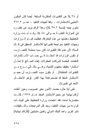 ‫ﺃﻭ ٤٢ % ﻋﻥ ﺍﻟﺘﻘﺩﻴﺭﺍﺕ ﺍﻟﻤﺘﻘﺎﺭﺒﺔ ﺍﻟﺴﺎﺒﻘﺔ. ﺃﻴ ‪‬ﺎ ﻜﺎﻥ ﺍﻟﻤﻜﻭﻥ‬
            ‫ﻀ‬
‫ﺍﻷﺠﻨﺒﻲ ﻟﻼﺴﺘﺜﻤﺎﺭﺍﺕ ـ ﻭﻓ ﹰﺎ ﻟﺠﻬﺎﺕ ﺍﻟﺘﻨﻔﻴﺫ ـ ﻨﺤـﻭ ٢,٧٦٣‬
                            ‫ﻘ‬
‫ﻤﻠﻴﻭﻥ ﺠﻨﻴﻪ )ﺒﻨﺴﺒﺔ ٦,٥٣ %(، ﻭﻫﺫﺍ ﺍﻟﺭﻗﻡ ﻴﺯﻴﺩ ﻋﻥ ﻨﻅﻴـﺭﻩ‬
‫ﻓﻲ ﺍﻟﻤﻭﺍﺯﻨﺔ ﺍﻟﻨﻘﺩﻴـﺔ ﺤـﻭﺍﻟﻲ ٤٤ %، ﻭﻗـﺩ ﺃﺒـﺩﺕ ﻭﺯﺍﺭﺓ‬
‫ﺍﻟﺘﺨﻁﻴﻁ ﺩﻫﺸﺘﻬﺎ ﻤﻥ ﻫﺫﻩ ﺍﻟﻤﻔﺎﺭﻗﺔ، ﻓﻁﻠﺒﺕ ﻗﻴـﺎﻡ ﺍﻟـﻭﺯﺍﺭﺍﺕ‬
‫ﻭﺠﻬﺎﺕ ﺍﻟﺘﻨﻔﻴﺫ ﺒﻤﺭﺍﺠﻌﺔ ﺘﻘﺩﻴﺭﺍﺘﻬﺎ ﻟﻼﺴﺘﺜﻤﺎﺭ ﺍﻟﻤﺤﻘﻕ ﻓﻲ ﺘﻠـﻙ‬
‫ﺍﻟﺴﻨﺔ؛ ﻷﻥ ﻋﺩﻡ ﺩﻗﺔ ﺍﻟﺘﻘﺩﻴﺭﺍﺕ ﻜﺎﻥ ﺴﺒ ‪‬ﺎ ﻤﺤﺘﻤﻼ ﻟﻠﺘﻀـﺎﺭﺏ،‬
          ‫ﹰ‬      ‫ﺒ‬
‫ﺃﻭ ﺘﻜﻭﻥ ﺍﻟﻭﺯﺍﺭﺍﺕ ﻗﺩ ﺃﺩﺨﻠـﺕ ﻓـﻲ ﺤﺴـﺎﺏ ﺍﻻﺴـﺘﺜﻤﺎﺭﺍﺕ‬
‫ﺍﻟﺩﻓﻌﺎﺕ ﺍﻟﻤﻘﺩﻤﺔ ﻟﺸﺭﻜﺎﺕ ﺍﻟﻤﻘﺎﻭﻻﺕ )ﻫﺫﻩ ﺍﻟﻤﺒـﺎﻟﻎ ﻻ ﺘﻤﺜـل‬
‫ﺍﺴﺘﺜﻤﺎ ‪‬ﺍ ﺤﻘﻴﻘ ‪‬ﺎ ﺒﻤﻔﻬﻭﻡ ﺍﻟﺘﻨﻤﻴﺔ، ﻭﻫـﻲ ﺒﺎﻟﺘـﺎﻟﻲ ﻨـﻭﻉ ﻤـﻥ‬
                                        ‫ﻴ‬       ‫ﺭ‬
‫ﺍﻟﺘﻘﺩﻴﺭﺍﺕ ﺍﻟﺨﺎﻁﺌﺔ(... ﺃﻭ ﻴﻜﻭﻥ ﺴﺒﺏ ﺍﻟﺘﻀـﺎﺭﺏ ﺃﻥ ﺤﺠـﻡ‬
‫ﺍﻻﺴﺘﺜﻤﺎﺭ ﺍﻟﻤﻨﻔﺫ ﻗﺩ ﺘﻀﺨﻡ ﻓﻌﻼ ﺒﻬﺫﺍ ﺍﻟﻘﺩﺭ. )ﻭﻫﻭ ﺍﻻﺤﺘﻤـﺎل‬
                          ‫ﹰ‬
                                        ‫ﺍﻷﺒﻌﺩ ﻓﻲ ﺘﻘﺩﻴﺭﻨﺎ(.‬
‫ﻋﻠﻰ ﺃ ‪‬ﺔ ﺤﺎل، ﻤﻀﺕ ﺍﻷﻤﻭﺭ ﺒﻐﻴﺭ ﺘﺼﻭﻴﺏ، ﻭﺤﻴﻥ ﺃﻋﻠﻨﺕ‬
                                       ‫ﻴ‬
‫ﺃﺭﻗﺎﻡ ﻨﻬﺎﺌﻴﺔ ﻋﻥ ﺤﺠﻡ ﺍﻻﺴﺘﺜﻤﺎﺭ ﺍﻟﻤﻨﻔﺫ ﻋـﺎﻡ ٥٧٩١، ﻜﺎﻨـﺕ‬
‫ﻤﺘﻀﺎﺭﺒﺔ ﺘﻤﺎ ‪‬ﺎ، ﻓﻘﺩ ﺍﻋﺘﻤﺩﺕ ﻭﺯﺍﺭﺓ ﺍﻟﺘﺨﻁﻴﻁ ﻋﻠﻰ ﺍﻟﺒﻴﺎﻨـﺎﺕ‬
                                         ‫ﻤ‬
‫ﺍﻟﻭﺍﺭﺩﺓ ﻤﻥ ﺠﻬﺎﺕ ﺍﻟﺘﻨﻔﻴﺫ، ﻭﺒﻌﺩ ﻜل ﺍﻟﻤﺭﺍﺠﻌﺎﺕ ﻭﺍﻟﺘـﺩﻗﻴﻘﺎﺕ،‬
‫ﻨﺸﺭ ﺘﻘﺭﻴﺭ ﻭﺍﺤﺩ ﻟﻠﺒﻨﻙ ﺍﻟﺩﻭﻟﻲ ﺭﻗﻤﻴﻥ ﻤﺘﺒﺎﻴﻨﻴﻥ )ﻜﺄﺭﻗﺎﻡ ﻨﻬﺎﺌﻴﺔ(‬


‫٨٦٤‬
 