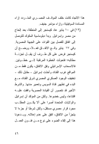 ‫ﻫﺫﺍ ﺍﻻﺘﺠﺎﻩ ﻜﺎﻨﺕ ﺨﻠﻑ ﺍﻟﻤﻭﻗـﻑ ﺍﻟﻤﺼـﺭﻱ ﺍﻟﻤﺘـﺭﺩﺩ ﺇﺯﺍﺀ‬
                   ‫ﺍﻟﻤﺴﺎﻨﺩﺓ ﺍﻟﺴﻭﻓﻴﺘﻴﺔ، ﻭﺇﺯﺍﺀ ﻤﺅﺘﻤﺭ ﺠﻨﻴﻑ.‬
‫)٢١( ﻓﻲ ٠١ ﻴﻨﺎﻴﺭ ﻋﺎﺩ ﻜﻴﺴﻨﺠﺭ ﺇﻟﻰ ﺍﻟﻤﻨﻁﻘﺔ، ﺒﻌﺩ ﺇﻟﺤﺎﺡ‬
‫ﻤﻥ ﻤﺼﺭ ﻭﺇﺴﺭﺍﺌﻴل. ﻭﺒﺩﺃ ﺩﺒﻠﻭﻤﺎﺴﻴﺔ ﺍﻟﻤﻜﻭﻙ ﻟﻠﺘﻭﺼل‬
‫ﺇﻟﻰ ﺍﺘﻔﺎﻕ ﻟﻠﻔﺼل ﺒﻴﻥ ﺍﻟﻘﻭﺍﺕ ﻋﻠﻰ ﺍﻟﺠﺒﻬﺔ ﺍﻟﻤﺼﺭﻴﺔ.‬
‫ﻭﻓﻲ ٧١ ﻴﻨﺎﻴﺭ ﻭﻗـﻊ ﺍﻻﺘﻔـﺎﻕ ﻓﻌـ ﹰ، ﻭﻭﻀـﺢ ﺃﻥ‬
          ‫ﻼ‬
‫ﻜﻴﺴﻨﺠﺭ ﻓﺭﺽ ﻋﻠﻰ ﻜل ﻁـﺭﻑ ﺃﻥ ﻴﻘﺒـل ﺘﺠﺯﺌـﺔ‬
‫ﻤﻁﺎﻟﺒﻪ؛ ﻓﺘﺤﻭﻟﺕ ﺍﻟﺨﻁﻭﺓ ﺍﻟ ‪‬ﺭﺘﻘﺒﺔ ﺇﻟـﻰ ﺨﻁـﻭﺘﻴﻥ.‬
                   ‫ﻤ‬
‫ﻓﺎﻻﻨﺴﺤﺎﺏ ﺍﻹﺴﺭﺍﺌﻴﻠﻲ ﻭﻓﻕ ﺍﻻﺘﻔﺎﻕ، ﻴﻜﻭﻥ ﻓﻘﻁ ﻤـﻥ‬
‫ﺍﻟﻤﻭﺍﻗﻊ ﻏﺭﺏ ﺍﻟﻘﻨﺎﺓ، ﻭﺃﺨﺫﺕ ﺇﺴﺭﺍﺌﻴل - ﻤﻘﺎﺒل ﺫﻟﻙ -‬
‫ﺘﺨﻔﻴﻑ ﺍﻟﻭﺠﻭﺩ ﺍﻟﻌﺴﻜﺭﻱ ﺍﻟﻤﺼﺭﻱ ﺸﺭﻕ ﺍﻟﻘﻨﺎﺓ، ﻤـﻊ‬
                                      ‫ﹶ‬
‫ﺍﻟﺒﺩﺀ ﻓﻲ ﺘﻁﻬﻴﺭ ﻗﻨﺎﺓ ﺍﻟﺴﻭﻴﺱ ﻭﺘﻌﻤﻴﺭ ﻤﺩﻨﻬﺎ. ﻭﺍﻟﺸﺭﻁ‬
‫ﺍﻷﺨﻴﺭ ﻗﺩ ﻨﺘﺼﻭﺭ ﺃﻥ ﺍﻟﻘﻴﺎﺩﺓ ﺍﻟﻤﺼﺭﻴﺔ ﻭﺍﻓﻘﺕ ﻋﻠﻴـﻪ‬
‫ﺍﻗﺘﻨﺎ ‪‬ﺎ، ﻭﻟﻴﺱ ﺨﻀﻭ ‪‬ﺎ. ﻭﻟﻜﻥ ﻤﻥ ﺍﻟﻤﺅﻜﺩ ﺃﻥ ﺇﺴﺭﺍﺌﻴل‬
                            ‫ﻋ‬            ‫ﻋ‬
‫ﻭﺍﻟﻭﻻﻴﺎﺕ ﺍﻟﻤﺘﺤﺩﺓ ﺃﺼ ‪‬ﺍ ﻋﻠﻰ ﺃﻻ ﻴﻜـﻭﻥ ﺍﻟﻤﻁﻠـﺏ‬
                      ‫ﺭ‬
‫ﻤﺠﺭﺩ ﻗﺭﺍﺭ ﻤﺼﺭﻱ ﻤﺴﺘﻘل، ﻭﻟﻜﻥ ﺸﺭ ﹰﺎ ﺃﻭ ﺠﺯ ‪‬ﺍ ﻻ‬
   ‫ﺀ‬        ‫ﻁ‬
‫ﻴﺘﺠﺯﺃ ﻤﻥ ﺍﻻﺘﻔﺎﻕ، ﺍﺘﻔﻕ ﻋﻠﻰ ﻋﺩﻡ ﺇﻋﻼﻨﻪ. ﻭﻴـﺩﻋﻭﻨﺎ‬
‫ﻫﺫﺍ ﺇﻟﻰ ﺇﻟﻘﺎﺀ ﺍﻟﻀﻭﺀ ﻋﻠﻰ ﻨﻭﻉ ﻤـﻥ ﻓﻨـﻭﻥ ﺍﻟﻌﻤـل‬


‫٦٤‬
 