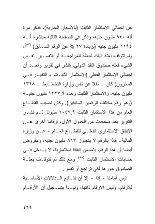 ‫ﻋﻥ ﺇﺠﻤﺎﻟﻲ ﺍﻻﺴﺘﺜﻤﺎﺭ ﺍﻟﺜﺎﺒﺕ )ﺒﺎﻷﺴﻌﺎﺭ ﺍﻟﺠﺎﺭﻴﺔ(، ﻓﺫﻜﺭ ﻤﺭﺓ‬
‫ﺃﻨﻪ ٠٤٩ ﻤﻠﻴﻭﻥ ﺠﻨﻴﻪ، ﻭﺫﻜﺭ ﻓﻲ ﺍﻟﺼﻔﺤﺔ ﺍﻟﺘﺎﻟﻴﺔ ﻤﺒﺎﺸﺭﺓ ﺃﻨـﻪ‬
‫٤٩١١ ﻤﻠﻴﻭﻥ ﺠﻨﻴﻪ )ﺒﺯﻴﺎﺩﺓ ٧٢ % ﻋﻥ ﺍﻟﺭﻗﻡ ﺍﻟﺴـﺎﺒﻕ( )٧٨(،‬
‫ﻭﻟﻡ ﺘﺘﻭﻗﻑ ﺒﻌﺜﺔ ﺍﻟﺒﻨﻙ ﻟﺤﻅﺔ ﻟﻠﻤﺭﺍﺠﻌـﺔ ﺃﻭ ﺍﻟﺘﻔﺴـﻴﺭ. ﻨﻔـﺱ‬
‫ﺍﻟﺸﻲﺀ ﻓﻌﻠﻪ ﺼﻨﺩﻭﻕ ﺍﻟﻨﻘﺩ ﺍﻟﺩﻭﻟﻲ، ﻓﻨﺸﺭ ﻓﻲ ﺘﻘﺭﻴﺭ ﻭﺍﺤـﺩ ﺃﻥ‬
‫ﺇﺠﻤﺎﻟﻲ ﺍﻻﺴﺘﺜﻤﺎﺭ ﺍﻟﻔﻌﻠﻲ )ﺍﻻﺴﺘﺜﻤﺎﺭ ﺍﻟﺜﺎﺒـﺕ + ﺍﻟﺘﻐﻴـﺭ ﻓـﻲ‬
‫ﺍﻟﻤﺨﺯﻭﻥ( ﻜﺎﻥ ـ ﻨﻘﻼ ﻋﻥ ﻨﻔﺱ ﻭﺯﺍﺭﺓ ﺍﻟﺘﺨﻁـﻴﻁ ـ ٨٢٣١‬
                             ‫ﹰ‬
‫ﻤﻠﻴﻭﻥ ﺠﻨﻴﻪ، ﻭﺍﻻﺴﺘﺜﻤﺎﺭ ﺍﻟﺜﺎﺒﺕ ﻭﺤﺩﻩ ٩,٧٢٢١ ﻤﻠﻴﻭﻥ ﺠﻨﻴـﻪ‬
‫)ﻭﻫﻭ ﺭﻗﻡ ﻤﺨﺎﻟﻑ ﻟﻠﺭﻗﻤﻴﻥ ﺍﻟﺴﺎﺒﻘﻴﻥ(. ﻭﻜﺎﻥ ﻨﺼﻴﺏ ﺍﻟﻘﻁـﺎﻉ‬
‫ﺍﻟﻌﺎﻡ ﻤﻥ ﻫﺫﺍ ﺍﻻﺴﺘﺜﻤﺎﺭ ﺍﻟﺜﺎﺒﺕ ٩,٧٤٠١ ﻤﻠﻴﻭ ﹰﺎ. ﺜـﻡ ﹶﺸـﺭ‬
   ‫ﻨ‬       ‫ﻨ‬
‫ﺍﻟﺘﻘﺭﻴﺭ ﺒﻌﺩ ﺼﻔﺤﺎﺕ ﻤﻥ ﺍﻟﺠﺩﻭل ﺍﻷﻭل، ﺃﺭﻗﺎ ‪‬ﺎ ﺃﺨﺭﻯ ﻋـﻥ‬
          ‫ﻤ‬
‫ﺍﻹﻨﻔﺎﻕ ﺍﻻﺴﺘﺜﻤﺎﺭﻱ ﺍﻟﻔﻌﻠـﻲ ﻟﻠﻘﻁـﺎﻉ ﺍﻟﻌـﺎﻡ - ﻋـﻥ ﻭﺯﺍﺭﺓ‬
‫ﺍﻟﻤﺎﻟﻴﺔ- ﻓﺈﺫﺍ ﺒﺎﻟﺭﻗﻡ ﻻ ﻴﺘﺠﺎﻭﺯ ٣٦٨ ﻤﻠﻴﻭﻥ ﺠﻨﻴﻪ، ﻭﻤﻔﺭﻭﺽ‬
‫ﺃﻴ ‪‬ﺎ ﺃﻥ ﻫﺫﺍ ﺍﻟﺭﻗﻡ، ﻴﺘﻀﻤﻥ ﺇﻨﻔﺎ ﹰﺎ ﺍﺴﺘﺜﻤﺎﺭ ‪‬ﺎ، ﻻ ﻴـﺩﺨل ﻓـﻲ‬
              ‫ﻴ‬          ‫ﻗ‬                           ‫ﻀ‬
‫ﺤﺴﺎﺒﺎﺕ ﺍﻻﺴﺘﺜﻤﺎﺭ ﺍﻟﺜﺎﺒﺕ )٨٨(. ﻭﻤﻊ ﺫﻟﻙ ﻟﻡ ﺘﺘﻭﻗـﻑ ﺒﻌﺜـﺔ‬
                    ‫ﺍﻟﺼﻨﺩﻭﻕ ﺒﺩﻭﺭﻫﺎ ﻟﻜﻲ ﺘﺭﺍ ‪‬ﻊ ﺃﻭ ﺘﻔﺴﺭ.‬
                              ‫ﺠ‬
‫ﻟﻴﺱ ﺃﻤﺎﻤﻨﺎ - ﺇ ﹰﺍ - ﺇﻻ ﺃﻥ ﻨﺘـﺎﺒﻊ ﺍﻟـﺩﻻﻻﺕ ﺍﻷﺴﺎﺴـﻴﺔ‬
         ‫ِ‬                       ‫ﺫ‬
‫ﻟﻸﺭﻗﺎﻡ، ﻭﻟﻴﺱ ﺍﻷﺭﻗﺎﻡ ﺫﺍﺘﻬﺎ، ﻭﻨﺒـﺩﺃ ﺒﺘﺴـﺠﻴل ﺃﻥ ﺍﻷﺭﻗـﺎﻡ‬


‫٩٦٤‬
 