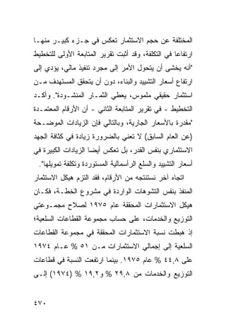 ‫ﺍﻟﻤﺨﺘﻠﻔﺔ ﻋﻥ ﺤﺠﻡ ﺍﻻﺴﺘﺜﻤﺎﺭ ﺘﻌﻜﺱ ﻓﻲ ﺠـﺯﺀ ﻜﺒﻴـﺭ ﻤﻨﻬـﺎ‬
‫ﺍﺭﺘﻔﺎ ‪‬ﺎ ﻓﻲ ﺍﻟﺘﻜﻠﻔﺔ، ﻭﻗﺩ ﺃﺜﺒﺕ ﺘﻘﺭﻴﺭ ﺍﻟﻤﺘﺎﺒﻌﺔ ﺍﻷﻭﻟﻰ ﻟﻠﺘﺨﻁﻴﻁ‬
                                                   ‫ﻋ‬
‫"ﺃﻨﻪ ﻴﺨﺸﻰ ﺃﻥ ﻴﺘﺤﻭل ﺍﻷﻤﺭ ﺇﻟﻰ ﻤﺠﺭﺩ ﺘﻨﻔﻴﺫ ﻤﺎﻟﻲ، ﻴﺅﺩﻱ ﺇﻟﻰ‬
‫ﺍﺭﺘﻔﺎﻉ ﺃﺴﻌﺎﺭ ﺍﻟﺘﺸﻴﻴﺩ ﻭﺍﻟﺒﻨﺎﺀ، ﺩﻭﻥ ﺃﻥ ﻴﺘﺤﻘﻕ ﺍﻟﻤﺴﺘﻬﺩﻑ ﻤـﻥ‬
‫ﺍﺴﺘﺜﻤﺎﺭ ﺤﻘﻴﻘﻲ ﻤﻠﻤﻭﺱ، ﻴﻌﻁﻲ ﺍﻟﺜﻤـﺎﺭ ﺍﻟﻤﻨﺸـﻭﺩﺓ". ﻭﺃﻜـﺩ‬
‫ﺍﻟﺘﺨﻁﻴﻁ - ﻓﻲ ﺘﻘﺭﻴﺭ ﺍﻟﻤﺘﺎﺒﻌﺔ ﺍﻟﺜﺎﻨﻲ - ﺃﻥ ﺍﻷﺭﻗﺎﻡ ﺍﻟﻤﻌﺘﻤـﺩﺓ‬
‫"ﻤﻘﺩﺭﺓ ﺒﺎﻷﺴﻌﺎﺭ ﺍﻟﺠﺎﺭﻴﺔ، ﻭﺒﺎﻟﺘﺎﻟﻲ ﻓﺈﻥ ﺍﻟﺯﻴﺎﺩﺍﺕ ﺍﻟﻤﻭﻀـﺤﺔ‬
‫)ﻋﻥ ﺍﻟﻌﺎﻡ ﺍﻟﺴﺎﺒﻕ( ﻻ ﺘﻌﻨﻲ ﺒﺎﻟﻀﺭﻭﺭﺓ ﺯﻴﺎﺩﺓ ﻓﻲ ﻜﺜﺎﻓﺔ ﺍﻟﺠﻬﺩ‬
‫ﺍﻻﺴﺘﺜﻤﺎﺭﻱ ﺒﻨﻔﺱ ﺍﻟﻘﺩﺭ، ﺒل ﺘﻌﻜﺱ ﺃﻴ ‪‬ﺎ ﺍﻟﺯﻴﺎﺩﺍﺕ ﺍﻟﻜﺒﻴﺭﺓ ﻓﻲ‬
                     ‫ﻀ‬
 ‫ﺃﺴﻌﺎﺭ ﺍﻟﺘﺸﻴﻴﺩ ﻭﺍﻟﺴﻠﻊ ﺍﻟﺭﺃﺴﻤﺎﻟﻴﺔ ﺍﻟﻤﺴﺘﻭﺭﺩﺓ ﻭﺘﻜﻠﻔﺔ ﺘﻤﻭﻴﻠﻬﺎ".‬
‫ﺍﺘﺠﺎﻩ ﺁﺨﺭ ﻨﺴﺘﻨﺘﺠﻪ ﻤﻥ ﺍﻷﺭﻗﺎﻡ، ﻓﻘﺩ ﺍﻟﺘﺯﻡ ﻫﻴﻜل ﺍﻻﺴﺘﺜﻤﺎﺭ‬
‫ﺍﻟﻤﻨﻔﺫ ﺒﻨﻔﺱ ﺍﻟﺘﺸﻭﻫﺎﺕ ﺍﻟﻭﺍﺭﺩﺓ ﻓﻲ ﻤﺸﺭﻭﻉ ﺍﻟﺨﻁـﺔ، ﻓﻜـﺎﻥ‬
‫ﻫﻴﻜل ﺍﻻﺴﺘﺜﻤﺎﺭﺍﺕ ﺍﻟﻤﺤﻘﻘﺔ ﻋﺎﻡ ٥٧٩١ ﻟﺼﻼﺡ ﻤﺠﻤـﻭﻋﺘﻲ‬
‫ﺍﻟﺘﻭﺯﻴﻊ ﻭﺍﻟﺨﺩﻤﺎﺕ، ﻋﻠﻰ ﺤﺴﺎﺏ ﻤﺠﻤﻭﻋﺔ ﺍﻟﻘﻁﺎﻋﺎﺕ ﺍﻟﺴﻠﻌﻴﺔ؛‬
‫ﺇﺫ ﻫﺒﻁﺕ ﻨﺴﺒﺔ ﺍﻻﺴﺘﺜﻤﺎﺭﺍﺕ ﺍﻟﻤﺤﻘﻘﺔ ﻓﻲ ﻤﺠﻤﻭﻋﺔ ﺍﻟﻘﻁﺎﻋﺎﺕ‬
‫ﺍﻟﺴﻠﻌﻴﺔ ﺇﻟﻰ ﺇﺠﻤﺎﻟﻲ ﺍﻻﺴﺘﺜﻤﺎﺭﺍﺕ ﻤـﻥ ١٥ % ﻋـﺎﻡ ٤٧٩١‬
‫ﻋﻠﻰ ٨,٤٤ % ﻋﺎﻡ ٥٧٩١. ﺒﻴﻨﻤﺎ ﺍﺭﺘﻔﻌﺕ ﺍﻟﻨﺴﺒﺔ ﻓﻲ ﻗﻁﺎﻋﺎﺕ‬
‫ﺍﻟﺘﻭﺯﻴﻊ ﻭﺍﻟﺨﺩﻤﺎﺕ ﻤﻥ ٨,٩٢ % ﻭ٢,٩١ % )٤٧٩١( ﺇﻟـﻰ‬


‫٠٧٤‬
 