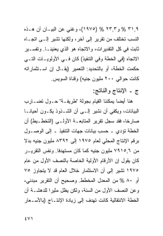 ‫٩,١٣ % ﻭ٣,٣٢ % )٥٧٩١(، ﻭﻏﻨﻲ ﻋﻥ ﺍﻟﺒﻴـﺎﻥ ﺃﻥ ﻫـﺫﻩ‬
‫ﺍﻟﻨﺴﺏ ﺘﺨﺘﻠﻑ ﻤﻥ ﺘﻘﺭﻴﺭ ﺇﻟﻰ ﺁﺨﺭ، ﻭﻟﻜﻨﻬﺎ ﺘﺸﻴﺭ ﺇﻟـﻰ ﺍﺘﺠـﺎﻩ‬
‫ﺜﺎﺒﺕ ﻓﻲ ﻜل ﺍﻟﺘﻘﺩﻴﺭﺍﺕ، ﻭﺍﻻﺘﺠﺎﻩ ﻫﻭ ﺍﻟﺫﻱ ﻴﻌﻨﻴﻨـﺎ. ﻭﺘﻔﺴـﻴﺭ‬
‫ﺍﻻﺘﺠﺎﻩ )ﻓﻲ ﺍﻟﺨﻁﺔ ﻭﻓﻲ ﺍﻟﺘﻨﻔﻴﺫ( ﻜﺎﻥ ﻓـﻲ ﺍﻷﻭﻟﻭ ‪‬ـﺎﺕ ﺍﻟﺘـﻲ‬
         ‫ﻴ‬
‫ﺤﻜﻤﺕ ﺍﻟﺨﻁﺔ، ﺃﻭ ﺒﺎﻟﺘﺤﺩﻴﺩ: ﺍﻟﺘﻌﻤﻴﺭ )ﻴﻘـﺎل ﺇﻥ ﺍﺴـﺘﺜﻤﺎﺭﺍﺘﻪ‬
            ‫ﻜﺎﻨﺕ ﺤﻭﺍﻟﻲ ٠٠٢ ﻤﻠﻴﻭﻥ ﺠﻨﻴﻪ( ﻭﻗﻨﺎﺓ ﺍﻟﺴﻭﻴﺱ.‬

                                ‫ﺝ ـ ﺍﻹﻨﺘﺎﺝ ﻭﺍﻟﻨﺎﺘﺞ:‬
‫ﻫﻨﺎ ﺃﻴ ‪‬ﺎ ﻴﻤﻜﻨﻨﺎ ﺍﻟﻘﻴﺎﻡ ﺒﺠﻭﻟﺔ "ﻁﺭﻴﻔـﺔ" ﺤـﻭل ﺘﻀـﺎﺭﺏ‬
                                          ‫ﻀ‬
‫ﺍﻟﺒﻴﺎﻨﺎﺕ، ﻭﻴﻜﻔﻲ ﺃﻥ ﻨﺸﻴﺭ ﺇﻟـﻰ ﺃﻥ ﺍﻟﺸـﺫﻭﺫ ﻴﻜـﻭﻥ ﺃﺤﻴﺎ ﹰـﺎ‬
  ‫ﻨ‬
‫ﺼﺎﺭ ﹰﺎ، ﻓﻘﺩ ﺴﺠل ﺘﻘﺭﻴﺭ ﺍﻟﻤﺘﺎﺒﻌـﺔ ﺍﻷﻭﻟـﻰ )ﺍﻟﺘﺨﻁـﻴﻁ( ﺃﻥ‬
                                               ‫ﺨ‬
‫ﺍﻟﺨﻁﺔ ﺘﺅﺩﻱ ـ ﺤﺴﺏ ﺒﻴﺎﻨﺎﺕ ﺠﻬﺎﺕ ﺍﻟﺘﻨﻔﻴﺫ ـ ﺇﻟﻰ ﺍﻟﻭﺼـﻭل‬
‫ﺒﺭﻗﻡ ﺍﻹﻨﺘﺎﺝ ﺍﻟﻤﺤﻠﻲ ﻟﻌﺎﻡ ٥٧٩١ ﺇﻟﻰ ٢٩٣٨ ﻤﻠﻴﻭﻥ ﺠﻨﻴﻪ ﺒﺩﻻ‬
‫ﹰ‬
‫ﻤﻥ ٦,٥١٩٧ ﻤﻠﻴﻭﻥ ﺠﻨﻴﻪ ﻜﻤﺎ ﻜﺎﻥ ﻤﺴﺘﻬﺩ ﹰﺎ. ﻭﻨﻔﺱ ﺍﻟﺘﻘﺭﻴـﺭ‬
                ‫ﻓ‬
‫ﻜﺎﻥ ﻴﻘﻭل ﺇﻥ ﺍﻷﺭﻗﺎﻡ ﺍﻷﻭﻟﻴﺔ ﺍﻟﺨﺎﺼﺔ ﺒﺎﻟﻨﺼﻑ ﺍﻷﻭل ﻤﻥ ﻋﺎﻡ‬
‫٥٧٩١ ﺘﺸﻴﺭ ﺇﻟﻰ ﺃﻥ ﺍﻻﺴﺘﺜﻤﺎﺭ ﺨﻼل ﺍﻟﻌﺎﻡ ﻗﺩ ﻻ ﻴﺘﺠﺎﻭﺯ ٥٧‬
‫ﺃﻭ ٠٨ % ﻤﻥ ﺍﻟﻤﻌﺩل ﺍﻟﻤﺨﻁﻁ. ﻭﺼﺤﻴﺢ ﺃﻥ ﺍﻟﺘﻘﺭﻴﺭ ﻤﺒﺩﺌﻲ،‬
‫ﻭﻋﻥ ﺍﻟﻨﺼﻑ ﺍﻷﻭل ﻤﻥ ﺍﻟﺴﻨﺔ، ﻭﻟﻜﻥ ﻴﻅل ﻤﺜﻴ ‪‬ﺍ ﻟﻠﺩﻫﺸـﺔ ﺃﻥ‬
            ‫ﺭ‬
‫ﺍﻟﺨﻁﺔ ﺍﻻﻨﺘﻘﺎﻟﻴﺔ ﻜﺎﻨﺕ ﺘﻬﺩﻑ ﺇﻟﻰ ﺯﻴﺎﺩﺓ ﺍﻹﻨﺘـﺎﺝ )ﺒﺎﻷﺴـﻌﺎﺭ‬


‫١٧٤‬
 