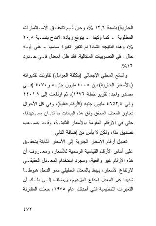 ‫ﺍﻟﺠﺎﺭﻴﺔ( ﺒﻨﺴﺒﺔ ٦,٢١ %، ﻭﺤﻴﻥ ﻟـﻡ ﺘﺘﺤﻘـﻕ ﺍﻻﺴـﺘﺜﻤﺎﺭﺍﺕ‬
‫ﺍﻟﻤﻁﻠﻭﺒﺔ ـ ﻜﻤﺎ ﻭﻜﻴ ﹰﺎ ـ ﻴﺘﻭﻗﻊ ﺯﻴﺎﺩﺓ ﺍﻹﻨﺘﺎﺝ ﺒﻨﺴـﺒﺔ ٨,٠٢‬
                                  ‫ﻔ‬      ‫‪‬‬
‫%، ﻭﻫﺫﻩ ﺍﻟﻨﺘﻴﺠﺔ ﺍﻟﺸﺎﺫﺓ ﻟﻡ ﺘﺘﻐﻴﺭ ﺘﻐﻴ ‪‬ﺍ ﺃﺴﺎﺴ ‪‬ﺎ - ﻋﻠﻰ ﺃ ‪‬ـﺔ‬
  ‫ﻴ‬          ‫ﻴ‬       ‫ﺭ‬
‫ﺤﺎل- ﻓﻲ ﺍﻟﺘﺼﻭﻴﺒﺎﺕ ﺍﻟﻤﺘﺘﺎﻟﻴﺔ، ﻓﻘﺩ ﻅل ﺍﻟﻤﻌﺩل ﻓـﻲ ﺤـﺩﻭﺩ‬
                                                   ‫٦١%.‬
‫ﻭﺍﻟﻨﺎﺘﺞ ﺍﻟﻤﺤﻠﻲ ﺍﻹﺠﻤﺎﻟﻲ )ﺒﺘﻜﻠﻔﺔ ﺍﻟﻌﻭﺍﻤل( ﺘﻔﺎﻭﺘﺕ ﺘﻘﺩﻴﺭﺍﺘﻪ‬
‫)ﺒﺎﻷﺴﻌﺎﺭ ﺍﻟﺠﺎﺭﻴﺔ( ﺒﻴﻥ ٨٠٠٤ ﻤﻠﻴﻭﻥ ﺠﻨﻴـﻪ ﻭ٠٧٠٤ )ﻓـﻲ‬
‫ﻤﺼﺩﺭ ﻭﺍﺤﺩ: ﺘﻘﺭﻴﺭ ﺨﻁﺔ ٦٧٩١(، ﺜﻡ ﺍﺭﺘﻔﻌﺕ ﺇﻟﻰ ٧,١٠٤٤‬
‫ﻭﺇﻟﻰ ٤,٣٥٦٤ ﻤﻠﻴﻭﻥ ﺠﻨﻴﻪ )ﻜﺄﺭﻗﺎﻡ ﻓﻌﻠﻴﺔ(، ﻭﻓﻲ ﻜل ﺍﻷﺤﻭﺍل‬
‫ﺘﺠﺎﻭﺯ ﺍﻟﻤﻌﺩل ﺍﻟﻤﺤﻘﻕ ﻭﻓﻕ ﻫﺫﻩ ﺍﻟﺒﻴﺎﻨﺎﺕ ﻤﺎ ﻜـﺎﻥ ﻤﺴـﺘﻬﺩ ﹰﺎ،‬
  ‫ﻓ‬
‫ﺤﺘﻰ ﻓﻲ ﺍﻷﺭﻗﺎﻡ ﺍﻟﻤﻘﻭﻤﺔ ﺒﺎﻷﺴﻌﺎﺭ ﺍﻟﺜﺎﺒﺘـﺔ، ﻭﻗـﺩ ﻴﺼـﻌﺏ‬
               ‫ﺘﺼﺩﻴﻕ ﻫﺫﺍ، ﻭﻟﻜﻥ ﻻ ﺒﺄﺱ ﻤﻥ ﺇﻀﺎﻓﺔ ﺍﻟﺘﺎﻟﻲ:‬
‫ﺘﻌﺩﻴل ﺃﺭﻗﺎﻡ ﺍﻷﺴﻌﺎﺭ ﺍﻟﺠﺎﺭﻴﺔ ﺇﻟﻰ ﺍﻷﺴﻌﺎﺭ ﺍﻟﺜﺎﺒﺘﺔ ﻴﺘﺤﻘـﻕ‬
‫ﻋﻠﻰ ﺃﺴﺎﺱ ﺍﻷﺭﻗﺎﻡ ﺍﻟﻘﻴﺎﺴﻴﺔ ﺍﻟﺭﺴﻤ ‪‬ﺔ ﻟﻸﺴﻌﺎﺭ، ﻭﻤﻌـﺭﻭﻑ ﺃﻥ‬
                    ‫ﻴ‬
‫ﻫﺫﻩ ﺍﻷﺭﻗﺎﻡ ﻏﻴﺭ ﻭﺍﻗﻌﻴﺔ، ﻭﻤﺠﺭﺩ ﺍﺴﺘﺨﺩﺍﻡ ﺍﻟﻤﻌـﺩل ﺍﻟﺤﻘﻴﻘـﻲ‬
‫ﻻﺭﺘﻔﺎﻉ ﺍﻷﺴﻌﺎﺭ، ﻴﻬﺒﻁ ﺒﺎﻟﻤﻌﺩل ﺍﻟﺤﻘﻴﻘﻲ ﻟﻨﻤﻭ ﺍﻟﺩﺨل ﻫﺒﻭ ﹰـﺎ‬
  ‫ﻁ‬
‫ﺸﺩﻴ ‪‬ﺍ ﻋﻥ ﺍﻟﻤﻌﺩل ﺍﻟﻤﺫﺍﻉ ﺍﻟﻤﺯﻋﻭﻡ، ﻭﻴﻀﺎﻑ ﺇﻟـﻰ ﺫﻟـﻙ ﺃﻥ‬
                                              ‫ﺩ‬
‫ﺍﻟﺘﻐﻴﺭﺍﺕ ﺍﻟﺘﻨﻅﻴﻤﻴﺔ ﺍﻟﺘﻲ ﺃﺤﺩﺜﺕ ﻋﺎﻡ ٥٧٩١، ﺠﻌﻠﺕ ﺍﻟﻤﻘﺎﺭﻨﺔ‬


‫٢٧٤‬
 