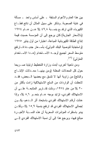‫ﺒﻴﻥ ﻫﺫﺍ ﺍﻟﻌﺎﻡ ﻭﺍﻷﻋﻭﺍﻡ ﺍﻟﺴﺎﺒﻘﺔ ـ ﻋﻠﻰ ﺃﺴﺎﺱ ﻭﺍﺤﺩ ـ ﻤﺴﺄﻟﺔ‬
‫ﻓﻲ ﻏﺎﻴﺔ ﺍﻟﺼﻌﻭﺒﺔ. ﻭﻨﺫﻜﺭ ﻋﻠﻰ ﺴﺒﻴل ﺍﻟﻤﺜﺎل ﺃﻥ ﻨﺎﺘﺞ ﻗﻁـﺎﻉ‬
‫ﺍﻟﻜﻬﺭﺒﺎﺀ ﺍﻟﺫﻱ ﺍﺭﺘﻔـﻊ ﺒﻨﺴـﺒﺔ ٨,٩٤ % ﻋـﻥ ﻋـﺎﻡ ٤٧٩١‬
‫)ﺒﺎﻷﺴﻌﺎﺭ ﺍﻟﺠﺎﺭﻴﺔ( ﻜﺎﻥ ﻴﺭﺠﻊ ﺇﻟﻰ ﺃﻥ ﺍﻟﻤﺅﺴﺴﺔ ﺤﺴﺒﺕ ﻗﻴﻤﺔ‬
‫ﺇﻨﺘﺎﺝ ﺍﻟﻁﺎﻗﺔ ﺍﻟﻜﻬﺭﺒﺎﺌﻴﺔ ﺍﻟ ‪‬ﺒﺎﻋﺔ، ﺍﻋﺘﺒﺎ ‪‬ﺍ ﻤﻥ ﺃﻭل ﻴﻨﺎﻴﺭ ٥٧٩١‬
                   ‫ﺭ‬            ‫ﻤ‬
‫)ﻭﺍﺴﺘﺠﺎﺒﺔ ﻟﺘﻭﺼﻴﺔ ﺍﻟﺒﻨﻙ ﺍﻟﺩﻭﻟﻲ(، ﺒﺄﺴـﻌﺎﺭ ﺠﺩﻴـﺩﺓ ﻓـﺎﺭﺘﻔﻊ‬
‫ﻤﺘﻭﺴﻁ ﺍﻟﺴﻌﺭ ﻟﺠﻤﻴﻊ ﺃﻭﺠـﻪ ﺍﻻﺴـﺘﺨﺩﺍﻡ )ﻋـﺩﺍ ﺍﻻﺴـﺘﺨﺩﺍﻡ‬
                                              ‫ﺍﻟﻤﻨﺯﻟﻲ( )٩٨(.‬
‫ﻭﻤﻥ ﻨﺎﺤﻴﺔ ﺃﺨﺭﻯ، ﺃﺒﺩﺕ ﻭﺯﺍﺭﺓ ﺍﻟﺘﺨﻁﻴﻁ ﺍﺭﺘﻴﺎ ‪‬ﺎ ﺼـﺭﻴ ‪‬ﺎ‬
 ‫ﺤ‬       ‫ﺒ‬
‫ﺤﻭل ﻜل ﺍﻟﻤﻌﺩﻻﺕ ﺍﻟﻤﻌﻠﻨﺔ )ﻭﻤﻥ ﺒﻴﻨﻬـﺎ ﻤﻌـﺩﻻﺕ ﺍﻹﻨﺘـﺎﺝ‬
‫ﻭﺍﻟﻨﺎﺘﺞ( ﻤﻥ ﺯﺍﻭﻴﺔ ﺃﻨﻬﺎ ﻻ ﺘﺘﺴﻕ ﻤﻊ ﺒﻌﻀﻬﺎ ﺍﻟـﺒﻌﺽ، ﻓﻘـﺩ‬
‫ﻻﺤﻅﺕ ﺃﻥ ﺍﻟﻭﺍﺭﺩﺍﺕ ﻤﻥ ﺍﻟﺴﻠﻊ ﺍﻻﺴﺘﻬﻼﻜﻴﺔ ﺯﺍﺩﺕ ﺒﺄﻜﺜﺭ ﻤﻥ‬
‫٠٢ % ﻤﻥ ﻋﺎﻡ ٤٧٩١، ﻭﺩﻟﺕ ﺘﻘـﺎﺭﻴﺭ ﺍﻟﻤﺘﺎﺒﻌـﺔ ﻋﻠـﻰ ﺃﻥ‬
‫ﺍﻻﺴﺘﻬﻼﻙ ﺍﻟﻔﺭﺩﻱ، ﺘﺯﺍﻴﺩ ﺒﻭﺠﻪ ﻋـﺎﻡ ﺒﻨﺤـﻭ ٦,٨ %، ﻭﺇﺫﺍ‬
‫ﻋﺩﻟﺕ ﺃﺭﻗﺎﻡ ﺍﻻﺴﺘﻬﻼﻙ ﺍﻟﻔﺭﺩﻱ ﺒﺎﺴﺘﺒﻌﺎﺩ ﺃﺜﺭ ﺍﻟـﺩﻋﻡ، ﻴﻜـﻭﻥ‬
‫ﺇﺠﻤﺎﻟﻲ ﺍﻻﺴﺘﻬﻼﻙ ﺍﻟﻔﺭﺩﻱ ﻗﺩ ﺍﺭﺘﻔﻊ ﺒﻨﺴﺒﺔ ٩,٥١ %، ﻭﻟﻜـﻥ‬
‫ﻴﺒﺩﻭ ﺒﺎﺴﺘﻘﺭﺍﺀ ﺍﻟﻤﺅﺸﺭﺍﺕ ﺍﻟﺴﻌﺭﻴﺔ ﺃﻥ ﻫﺫﻩ ﺍﻟﻨﺴـﺒﺔ ﺍﻷﺨﻴـﺭﺓ‬
‫ﻤﺒﺎﻟﻎ ﻓﻴﻬﺎ، ﻭﻴﺭﺠﻊ ﻫﺫﺍ ﺇﻟﻰ ﺃﻥ ﻨﺴﺒﺔ ﺍﻻﺴﺘﻬﻼﻙ ﺍﻟﻔﺭﺩﻱ ﺇﻟـﻰ‬
                                                ‫ﹶﹲ‬


‫٣٧٤‬
 