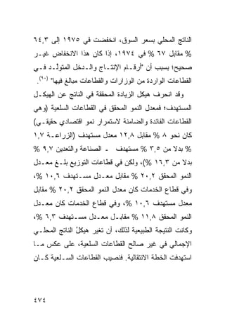 ‫ﺍﻟﻨﺎﺘﺞ ﺍﻟﻤﺤﻠﻲ ﺒﺴﻌﺭ ﺍﻟﺴﻭﻕ، ﺍﻨﺨﻔﻀﺕ ﻓﻲ ٥٧٩١ ﺇﻟﻰ ٣,٤٦‬
‫% ﻤﻘﺎﺒل ٧٦ % ﻓﻲ ٤٧٩١، ﺇﺫﺍ ﻜﺎﻥ ﻫﺫﺍ ﺍﻻﻨﺨﻔﺎﺽ ﻏﻴـﺭ‬
‫ﺼﺤﻴﺢ؛ ﺒﺴﺒﺏ ﺃﻥ "ﺃﺭﻗـﺎﻡ ﺍﻹﻨﺘـﺎﺝ ﻭﺍﻟـﺩﺨل ﺍﻟﻤﺘﻭﱢـﺩ ﻓـﻲ‬
      ‫ﻟ‬
 ‫ﺍﻟﻘﻁﺎﻋﺎﺕ ﺍﻟﻭﺍﺭﺩﺓ ﻤﻥ ﺍﻟﻭﺯﺍﺭﺍﺕ ﻭﺍﻟﻘﻁﺎﻋﺎﺕ ﻤﺒﺎﻟﻎ ﻓﻴﻬﺎ" )٠٩(.‬
‫ﻭﻗﺩ ﺍﻨﺤﺭﻑ ﻫﻴﻜل ﺍﻟﺯﻴﺎﺩﺓ ﺍﻟﻤﺤﻘﻘﺔ ﻓﻲ ﺍﻟﻨﺎﺘﺞ ﻋﻥ ﺍﻟﻬﻴﻜـل‬
                                          ‫ﹶ‬
‫ﺍﻟﻤﺴﺘﻬ ‪‬ﻑ؛ ﻓﻤﻌﺩل ﺍﻟﻨﻤﻭ ﺍﻟﻤﺤﻘﻕ ﻓﻲ ﺍﻟﻘﻁﺎﻋﺎﺕ ﺍﻟﺴﻠﻌﻴﺔ )ﻭﻫﻲ‬
                                              ‫ﺩ‬
‫ﺍﻟﻘﻁﺎﻋﺎﺕ ﺍﻟﻔﺎﺌﺩﺓ ﻭﺍﻟﻀﺎﻤﻨﺔ ﻻﺴﺘﻤﺭﺍﺭ ﻨﻤﻭ ﺍﻗﺘﺼﺎﺩﻱ ﺤﻘﻴﻘـﻲ(‬
‫ﻜﺎﻥ ﻨﺤﻭ ٨ % ﻤﻘﺎﺒل ٨,٢١ ﻤﻌﺩل ﻤﺴﺘﻬﺩﻑ )ﺍﻟﺯﺭﺍﻋـﺔ ٧,١‬
‫% ﺒﺩﻻ ﻤﻥ ٥,٣ % ﻤﺴﺘﻬﺩﻑ ـ ﺍﻟﺼﻨﺎﻋﺔ ﻭﺍﻟﺘﻌﺩﻴﻥ ٧,٩ %‬
                                         ‫ﹰ‬
‫ﺒﺩﻻ ﻤﻥ ٣,٦١ %(، ﻭﻟﻜﻥ ﻓﻲ ﻗﻁﺎﻋﺎﺕ ﺍﻟﺘﻭﺯﻴﻊ ﺒﻠـﻎ ﻤﻌـﺩل‬
                                              ‫ﹰ‬
‫ﺍﻟﻨﻤﻭ ﺍﻟﻤﺤﻘﻕ ٢,٠٢ % ﻤﻘﺎﺒل ﻤﻌـﺩل ﻤﺴـﺘﻬﺩﻑ ٦,٠١ %،‬
‫ﻭﻓﻲ ﻗﻁﺎﻉ ﺍﻟﺨﺩﻤﺎﺕ ﻜﺎﻥ ﻤﻌﺩل ﺍﻟﻨﻤﻭ ﺍﻟﻤﺤﻘﻕ ٢,٠٢ % ﻤﻘﺎﺒل‬
‫ﻤﻌﺩل ﻤﺴﺘﻬﺩﻑ ٦,٠١ %، ﻭﻓﻲ ﻗﻁﺎﻉ ﺍﻟﺨﺩﻤﺎﺕ ﻜﺎﻥ ﻤﻌـﺩل‬
‫ﺍﻟﻨﻤﻭ ﺍﻟﻤﺤﻘﻕ ٨,١١ % ﻤﻘﺎﺒـل ﻤﻌـﺩل ﻤﺴـﺘﻬﺩﻑ ٣,٦ %،‬
‫ﻭﻜﺎﻨﺕ ﺍﻟﻨﺘﻴﺠﺔ ﺍﻟﻁﺒﻴﻌﻴﺔ ﻟﺫﻟﻙ، ﺃﻥ ﺘﻐ ‪‬ﺭ ﻫﻴﻜل ﺍﻟﻨﺎﺘﺞ ﺍﻟﻤﺤﻠـﻲ‬
               ‫ُ‬     ‫‪ ‬ﻴ‬
‫ﺍﻹﺠﻤﺎﻟﻲ ﻓﻲ ﻏﻴﺭ ﺼﺎﻟﺢ ﺍﻟﻘﻁﺎﻋﺎﺕ ﺍﻟﺴﻠﻌﻴﺔ، ﻋﻠﻰ ﻋﻜﺱ ﻤـﺎ‬
‫ﺍﺴﺘﻬﺩﻓﺕ ﺍﻟﺨﻁﺔ ﺍﻻﻨﺘﻘﺎﻟﻴﺔ. ﻓﻨﺼﻴﺏ ﺍﻟﻘﻁﺎﻋﺎﺕ ﺍﻟﺴـﻠﻌﻴﺔ ﻜـﺎﻥ‬




‫٤٧٤‬
 