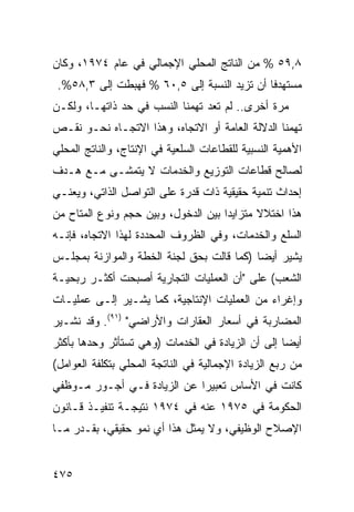 ‫٨,٩٥ % ﻤﻥ ﺍﻟﻨﺎﺘﺞ ﺍﻟﻤﺤﻠﻲ ﺍﻹﺠﻤﺎﻟﻲ ﻓﻲ ﻋﺎﻡ ٤٧٩١، ﻭﻜﺎﻥ‬
 ‫‪‬ﺴﺘﻬﺩ ﹰﺎ ﺃﻥ ﺘﺯﻴﺩ ﺍﻟﻨﺴﺒﺔ ﺇﻟﻰ ٥,٠٦ % ﻓﻬﺒﻁﺕ ﺇﻟﻰ ٣,٨٥%.‬
                                             ‫ﻓ‬     ‫ﻤ‬
‫ﻤﺭﺓ ﺃﺨﺭﻯ.. ﻟﻡ ﺘﻌﺩ ﺘﻬﻤﻨﺎ ﺍﻟﻨﺴﺏ ﻓﻲ ﺤﺩ ﺫﺍﺘﻬـﺎ، ﻭﻟﻜـﻥ‬
‫ﺘﻬﻤﻨﺎ ﺍﻟﺩﻻﻟﺔ ﺍﻟﻌﺎﻤﺔ ﺃﻭ ﺍﻻﺘﺠﺎﻩ، ﻭﻫﺫﺍ ﺍﻻﺘﺠـﺎﻩ ﻨﺤـﻭ ﻨﻘـﺹ‬
‫ﺍﻷﻫﻤﻴﺔ ﺍﻟﻨﺴﺒﻴﺔ ﻟﻠﻘﻁﺎﻋﺎﺕ ﺍﻟﺴﻠﻌﻴﺔ ﻓﻲ ﺍﻹﻨﺘﺎﺝ، ﻭﺍﻟﻨﺎﺘﺞ ﺍﻟﻤﺤﻠﻲ‬
‫ﻟﺼﺎﻟﺢ ﻗﻁﺎﻋﺎﺕ ﺍﻟﺘﻭﺯﻴﻊ ﻭﺍﻟﺨﺩﻤﺎﺕ ﻻ ﻴﺘﻤﺸـﻰ ﻤـﻊ ﻫـﺩﻑ‬
‫ﺇﺤﺩﺍﺙ ﺘﻨﻤﻴﺔ ﺤﻘﻴﻘﻴﺔ ﺫﺍﺕ ﻗﺩﺭﺓ ﻋﻠﻰ ﺍﻟﺘﻭﺍﺼل ﺍﻟﺫﺍﺘﻲ، ﻭﻴﻌﻨـﻲ‬
‫ﻫﺫﺍ ﺍﺨﺘﻼﻻ ﻤﺘﺯﺍﻴ ‪‬ﺍ ﺒﻴﻥ ﺍﻟﺩﺨﻭل، ﻭﺒﻴﻥ ﺤﺠﻡ ﻭﻨﻭﻉ ﺍﻟ ‪‬ﺘﺎﺡ ﻤﻥ‬
      ‫ﻤ‬                               ‫ﺩ‬       ‫ﹰ‬
‫ﺍﻟﺴﻠﻊ ﻭﺍﻟﺨﺩﻤﺎﺕ، ﻭﻓﻲ ﺍﻟﻅﺭﻭﻑ ﺍﻟﻤﺤﺩﺩﺓ ﻟﻬﺫﺍ ﺍﻻﺘﺠﺎﻩ، ﻓﺈﻨـﻪ‬
‫ﻴﺸﻴﺭ ﺃﻴ ‪‬ﺎ )ﻜﻤﺎ ﻗﺎﻟﺕ ﺒﺤﻕ ﻟﺠﻨﺔ ﺍﻟﺨﻁﺔ ﻭﺍﻟﻤﻭﺍﺯﻨﺔ ﺒﻤﺠﻠـﺱ‬
                                           ‫ﻀ‬
‫ﺍﻟﺸﻌﺏ( ﻋﻠﻰ "ﺃﻥ ﺍﻟﻌﻤﻠﻴﺎﺕ ﺍﻟﺘﺠﺎﺭﻴﺔ ﺃﺼﺒﺤﺕ ﺃﻜﺜـﺭ ﺭﺒﺤﻴـﺔ‬
‫ﻭﺇﻏﺭﺍﺀ ﻤﻥ ﺍﻟﻌﻤﻠﻴﺎﺕ ﺍﻹﻨﺘﺎﺠﻴﺔ، ﻜﻤﺎ ﻴﺸـﻴﺭ ﺇﻟـﻰ ﻋﻤﻠﻴـﺎﺕ‬
‫ﺍﻟﻤﻀﺎﺭﺒﺔ ﻓﻲ ﺃﺴﻌﺎﺭ ﺍﻟﻌﻘﺎﺭﺍﺕ ﻭﺍﻷﺭﺍﻀﻲ" )١٩(. ﻭﻗﺩ ﻨﺸـﻴﺭ‬
‫ﺃﻴ ‪‬ﺎ ﺇﻟﻰ ﺃﻥ ﺍﻟﺯﻴﺎﺩﺓ ﻓﻲ ﺍﻟﺨﺩﻤﺎﺕ )ﻭﻫﻲ ﺘﺴﺘﺄﺜﺭ ﻭﺤﺩﻫﺎ ﺒﺄﻜﺜﺭ‬
                                                   ‫ﻀ‬
‫ﻤﻥ ﺭﺒﻊ ﺍﻟﺯﻴﺎﺩﺓ ﺍﻹﺠﻤﺎﻟﻴﺔ ﻓﻲ ﺍﻟﻨﺎﺘﺠﺔ ﺍﻟﻤﺤﻠﻲ ﺒﺘﻜﻠﻔﺔ ﺍﻟﻌﻭﺍﻤل(‬
‫ﻜﺎﻨﺕ ﻓﻲ ﺍﻷﺴﺎﺱ ﺘﻌﺒﻴ ‪‬ﺍ ﻋﻥ ﺍﻟﺯﻴﺎﺩﺓ ﻓـﻲ ﺃﺠـﻭﺭ ﻤـﻭﻅﻔﻲ‬
                             ‫ﺭ‬
‫ﺍﻟﺤﻜﻭﻤﺔ ﻓﻲ ٥٧٩١ ﻋﻨﻪ ﻓﻲ ٤٧٩١ ﻨﺘﻴﺠـﺔ ﺘﻨﻔﻴـﺫ ﻗـﺎﻨﻭﻥ‬
‫ﺍﻹﺼﻼﺡ ﺍﻟﻭﻅﻴﻔﻲ، ﻭﻻ ﻴﻤﺜل ﻫﺫﺍ ﺃﻱ ﻨﻤﻭ ﺤﻘﻴﻘﻲ، ﺒﻘـﺩﺭ ﻤـﺎ‬


‫٥٧٤‬
 