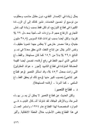 ‫ﻴﻤﺜل ﺯﻴﺎﺩﺓ ﻓﻲ ﺍﻹﺼﺩﺍﺭ ﺍﻟﻨﻘﺩﻱ، ﺩﻭﻥ ﻤﻘﺎﺒل ﻤﻨﺎﺴﺏ ﻭﻤﻁﻠﻭﺏ‬
‫ﻤﻥ ﺘﻭﺴﻴﻊ ﺃﻭ ﺘﺤﺴﻴﻥ ﺍﻟﺨﺩﻤﺎﺕ. ﻨﺸﻴﺭ ﻜﺫﻟﻙ ﺇﻟﻰ ﺃﻥ ﺍﻟﺯﻴـﺎﺩﺓ‬
‫ﺍﻟﻜﺒﻴﺭﺓ ﻓﻲ ﻗﻁﺎﻉ ﺍﻟﺘﻭﺯﻴﻊ، ﻟﻡ ﺘﻜﻥ ﻓﻘﻁ ﺒﺴﺒﺏ ﺯﻴﺎﺩﺓ ﺍﻟﻬـﺎﻤﺵ‬
‫ﺍﻟﺘﺠﺎﺭﻱ ﻻﺭﺘﻔﺎﻉ ﺤﺠﻡ ﺍﻟـﻭﺍﺭﺩﺍﺕ ﺍﻟﺴـﻠﻌﻴﺔ ﺒﻤﻌـﺩل ٩٢ %‬
‫ﺘﻘﺭﻴ ‪‬ﺎ، ﻭﻟﻜﻥ ﺃﻴ ‪‬ﺎ ﺒﺴﺒﺏ ﺇﻴﺭﺍﺩﺍﺕ ﻗﻨﺎﺓ ﺍﻟﺴﻭﻴﺱ )٨,٨٣ ﻤﻠﻴﻭﻥ‬
                                      ‫ﻀ‬           ‫ﺒ‬
‫ﺠﻨﻴﻪ(، ﻭﻫﺫﺍ ﻤﺼﺩﺭ ﺨﺎﺭﺠﻲ ﻻ ﻴﻌﻜﺱ ﺠﻬ ‪‬ﺍ ﺘﻨﻤﻭ ‪‬ﺎ ﺤﻘﻴﻘ ‪‬ـﺎ،‬
   ‫ﻴ‬       ‫ﻴ‬       ‫ﺩ‬
‫ﻭﻨﻔﺱ ﺍﻷﻤﺭ ﻴﻘﺎل ﻋﻥ ﺇﻨﺘﺎﺝ ﺍﻟﻨﻔﻁ، ﺍﻟﺫﻱ ﺤﻘﻕ ﻤﻌﺩﻻ ﻓﻲ ﻨﻤـﻭ‬
        ‫ﹰ‬
‫ﺍﻟﻨﺎﺘﺞ ٨,٩٢ % ﺒﺩﻻ ﻤﻥ ٩,٥١ ﻜﻤﺎ ﻜﺎﻥ ‪‬ﺴﺘﻬﺩ ﹰﺎ. ﻭﺍﻟﻘﻁـﺎﻉ‬
           ‫ﻓ‬     ‫ﻤ‬                 ‫ﹰ‬
‫ﺍﻟﺴﻠﻌﻲ ﺍﻟﺫﻱ ﺃﺴﻬﻡ ﺍﻟﻨﻔﻁ ﻓﻲ ﺭﻓﻊ ﺃﺭﻗﺎﻤﻪ، ﺘﻀ ‪‬ﻥ ﺃﻴ ‪‬ﺎ ﺍﻟﻘﻴﻤﺔ‬
        ‫ﻤ ﻀ‬
‫ﺍﻟﻤﻀﺎﻓﺔ ﺍﻟﻤﺘﻭﻟﺩﺓ ﻓﻲ ﻗﻁﺎﻉ ﺍﻟﺘﺸﻴﻴﺩ )ﺃﺠﻭﺭ + ﻋﻭﺍﺌﺩ ﺍﻟﻤﻘﺎﻭﻟﻴﻥ(‬
‫ﺍﻟﺘﻲ ﺯﺍﺩﺕ ﺒﻤﻌﺩل ٣,٥٤ %، ﻭﻗﺩ ﺍﺴﺘﺄﺜﺭ ﺍﻟﺘﻌﻤﻴﺭ )ﻭﻫﻭ ﻗﻁﺎﻉ‬
‫ﻏﻴﺭ ﺇﻨﺘﺎﺠﻲ( ﺒﻨﺼﻴﺏ ﻜﺒﻴﺭ ﻤﻨﻬﺎ )ﻭﻤﻊ ﺫﻟﻙ ﻟﻡ ﻴﺤﻘﻕ ﺍﻟﻘﻁـﺎﻉ‬
                ‫ﺍﻟﺴﻠﻌﻲ ـ ﻜﻤﺎ ﺃﺸﺭﻨﺎ ـ ﺃﺭﻗﺎﻤﻪ ﺍﻟﻤﺴﺘﻬﺩﻓﺔ(.‬

                                    ‫ﺩ ـ ﻗﻁﺎﻉ ﺍﻟﺘﻌﻤﻴﺭ:‬
‫ﻭﻟﻜﻥ ﺍﻟﺤﺩﻴﺙ ﻋﻥ ﻗﻁﺎﻉ ﺍﻟﺘﻌﻤﻴﺭ ﻻ ﻴﻤﻜﻥ ﺃﻥ ﻴﻤـﺭ ﺒﻬـﺫﻩ‬
                                     ‫ﹶ‬      ‫‪‬‬
‫ﺍﻟﺴﺭﻋﺔ، ﻭﺒﺎﻷﺭﻗﺎﻡ ﺍﻟﺠﺎﻓﺔ، ﻟﻘﺩ ﺘﻨﺎﻭﻟﻨﺎ ﺃﺸـﻜﺎل ﺍﻟﺘﺒﺩﻴـﺩ ﻓـﻲ‬
‫ﺍﻟﻤﻭﺍﺭﺩ ﺍﻟﻤﺨﺼﺼﺔ ﻟﻬﺫﺍ ﺍﻟﻘﻁﺎﻉ ﻋﺎﻡ ٤٧٩١، ﻭﺍﺴﺘﻤﺭ ﺍﻟﻌﻤـل‬
‫ﻓﻲ ﻫﺫﺍ ﺍﻟﻘﻁﺎﻉ ﺒﻨﻔﺱ ﺍﻷﺴﻠﻭﺏ ﺨﻼل ﺍﻟﺨﻁﺔ ﺍﻻﻨﺘﻘﺎﻟﻴﺔ. ﻭُﺜﻴﺭ‬
   ‫ﺃ‬


‫٦٧٤‬
 