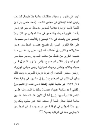 ‫ﺍﻷﻤﺭ ﻓﻲ ﺘﻘﺎﺭﻴﺭ ﺭﺴﻤﻴﺔ ﻭﻤﻨﺎﻗﺸﺎﺕ ﺤﺎﻤﻴﺔ ﺒﻼ ﻨﺘﻴﺠﺔ. ﻜﺸـﻑ‬
‫ﺭﺌﻴﺱ ﻟﺠﻨﺔ ﺍﻹﺴﻜﺎﻥ ﻓﻲ ﻤﺠﻠﺱ ﺍﻟﺸﻌﺏ )ﺃﺤﻤﺩ ﺤﻠﻤﻲ ﺒﺩﺭ( ﺃﻥ‬
‫ﺍﻟﻠﺠﻨﺔ ﻗﺎﻤﺕ "ﺒﺯﻴﺎﺭﺓ ﻤﻴﺩﺍﻨﻴﺔ ﻟﻠﺴﻭﻴﺱ ﺨـﻼل ﺸـﻬﺭ ﻓﺒﺭﺍﻴـﺭ‬
‫ﻭﺃﻋﺩﺕ ﺘﻘﺭﻴ ‪‬ﺍ ﻤﻬ ‪‬ﺎ، ﻭﻟﻜﻨﻪ ﻤﺭ ﻓﻲ ﻫﺫﺍ ﺍﻟﻤﺠﻠﺱ ﻤﺭ ﺍﻟ ِـﺭﺍﻡ"‬
     ‫ﻜ‬                     ‫‪‬‬          ‫ﺭ ﻤ‬
‫)ﺍﻟﻌﻀﻭ ﻜﺎﻥ ﻴﺘﺤﺩﺙ ﻓﻲ ٨٢ ﺩﻴﺴﻤﺒﺭ( ﻭﻟﻸﺴﻑ ﻟـﻡ ﻨﺤﺼـل‬
‫ﻋﻠﻰ ﻫﺫﺍ ﺍﻟﺘﻘﺭﻴﺭ ﺍﻟﻬﺎﻡ، ﻭﻟﻡ ﻴﻔﺼﺢ ﻋﻀـﻭ ﺍﻟﻤﺠﻠـﺱ ﻋـﻥ‬
‫ﻤﺤﺘﻭﻴﺎﺘﻪ، ﻭﺍﻜﺘﻔﻰ ﺒﺄﻥ ﺃﻀﺎﻑ ﺃﻨﻪ "ﻭﺭﺩ ﻋﻠﻰ ﺭﺩ ﻋﻠـﻰ ﻤـﺎ‬
‫ﺘﻀﻤﻨﻪ ﺍﻟﺘﻘﺭﻴﺭ ﻤﻥ ﻨﻘﺎﻁ، ﻤﻥ ﻤﻜﺘﺏ ﺍﻟﺴـﻴﺩ ﺭﺌـﻴﺱ ﻤﺠﻠـﺱ‬
‫ﺍﻟﻭﺯﺭﺍﺀ، ﻭﻟﻥ ﺃﻨﺎﻗﺵ ﺍﻟﻤﻭﻀﻭﻉ؛ ﻷﻨﻨﻲ ﻻ ﺃﺭﻴﺩ ﺍﻟﺩﺨﻭل ﻓـﻲ‬
‫ﺤﺩﻴﺙ ﻭﻜﻼﻡ، ﻭﻟﻜﻨﻨﻲ ﺭﺠﻭﺕ ﺍﻟﺴﻴﺩﻴﻥ؛ ﺭﺌﻴﺱ ﻤﺠﻠﺱ ﺍﻟﻭﺯﺭﺍﺀ‬
‫ﻭﺭﺌﻴﺱ ﻤﺠﻠﺱ ﺍﻟﺸﻌﺏ، ﺃﻥ ﻴﻘﻭﻤﺎ ﺒﺯﻴﺎﺭﺓ ﻟﻠﺴﻭﻴﺱ، ﻭﺒﻌﺩ ﺫﻟﻙ‬
‫ﻴﻤﻜﻥ ﺃﻥ ﻨﺘﻜﻠﻡ ﻓﻲ ﺍﻟﻤﻭﻀﻭﻉ )...( ﺇﻥ ﻤﺎ ﻭﺭﺩ ﻓﻲ ﺒﺩﺍﻴﺔ ﺨﻁﺔ‬
‫٤٧/ ٥٧٩١ ﻫﻭ ﻤﺘﺎﺒﻌﺔ ﻨﻘﺩﻴﺔ )ﻟﻠﻤﻨﻔﺫ ﻓـﻲ ﻗﻁـﺎﻉ ﺍﻟﺘﻌﻤﻴـﺭ(‬
‫ﻭﻟﻜﻨﻨﻲ ﺃﺭﻴﺩ ﻤﺘﺎﺒﻌﺔ ﻋﻴﻨﻴﺔ، ﻋﻨﺩﺌـﺫ ﻴﻤﻜﻨﻨـﺎ ﺍﻟﺘﻌـﺭﻑ ﻋﻠـﻰ‬
‫ﺍﻻﻨﺤﺭﺍﻓﺎﺕ ﻭﺃﺴﺒﺎﺒﻬﺎ )...( ﺃ ‪‬ﺎ ﺃﻥ ﺘﻜﻭﻥ ﻫﻨـﺎﻙ ﺨﻁـﺔ ﺩﻭﻥ‬
                        ‫ﻤ‬
‫ﻤﺘﺎﺒﻌﺔ ﻓﻌﻠﻴﺔ ﺨﻼل ﺍﻟﺴﻨﺔ ﺃﻭ ﺒﻌﺩﻫﺎ، ﻓﺈﻨﻪ ﻏﻴﺭ ﺴﻠﻴﻡ، ﻭﻴﻜـﻭﻥ‬
‫ﺩﻭﺭ ﻫﺫﺍ ﺍﻟﻤﺠﻠﺱ ﻓﻲ ﺍﻟﺭﻗﺎﺒﺔ ﻏﻴﺭ ﻤﻭﺠـﻭﺩ، ﺃﻭ ﺃﻥ ﺍﻟﻤﺠﻠـﺱ‬
                     ‫ﻻ ﻴﻤﺎﺭﺱ ﺤﻘﻪ ﻓﻲ ﺍﻟﺭﻗﺎﺒﺔ ﺒﺠﺩﻴﺔ" )٢٩(.‬


‫٧٧٤‬
 