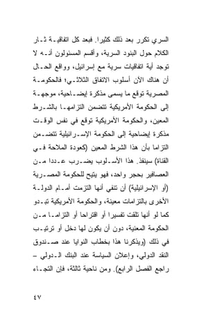 ‫ﺍﻟﺴﺭﻱ ﺘﻜﺭﺭ ﺒﻌﺩ ﺫﻟﻙ ﻜﺜﻴ ‪‬ﺍ. ﻓﺒﻌﺩ ﻜل ﺍﺘﻔﺎﻗﻴـﺔ ﺜـﺎﺭ‬
                        ‫ﺭ‬
‫ﺍﻟﻜﻼﻡ ﺤﻭل ﺍﻟﺒﻨﻭﺩ ﺍﻟﺴﺭﻴﺔ، ﻭﺃﻗﺴﻡ ﺍﻟﻤﺴﺌﻭﻟﻭﻥ ﺃﻨـﻪ ﻻ‬
‫ﺘﻭﺠﺩ ﺃ ‪‬ﺔ ﺍﺘﻔﺎﻗﻴﺎﺕ ﺴﺭﻴﺔ ﻤﻊ ﺇﺴﺭﺍﺌﻴل، ﻭﻭﺍﻗﻊ ﺍﻟﺤـﺎل‬
                                        ‫ﻴ‬
‫ﺃﻥ ﻫﻨﺎﻙ ﺍﻵﻥ ﺃﺴﻠﻭﺏ ﺍﻻﺘﻔﺎﻕ ﺍﻟﺜﻼﺜـﻲ؛ ﻓﺎﻟﺤﻜﻭﻤـﺔ‬
‫ﺍﻟﻤﺼﺭﻴﺔ ﺘﻭﻗﻊ ﻤﺎ ﻴﺴﻤﻰ ﻤﺫﻜﺭﺓ ﺇﻴﻀـﺎﺤﻴﺔ، ﻤﻭﺠﻬـﺔ‬
‫ﺇﻟﻰ ﺍﻟﺤﻜﻭﻤﺔ ﺍﻷﻤﺭﻴﻜﻴﺔ ﺘﺘﻀﻤﻥ ﺍﻟﺘﺯﺍﻤﻬـﺎ ﺒﺎﻟﺸـﺭﻁ‬
‫ﺍﻟﻤﻌﻴﻥ، ﻭﺍﻟﺤﻜﻭﻤﺔ ﺍﻷﻤﺭﻴﻜﻴﺔ ﺘﻭﻗﻊ ﻓﻲ ﻨﻔﺱ ﺍﻟﻭﻗـﺕ‬
‫ﻤﺫﻜﺭﺓ ﺇﻴﻀﺎﺤﻴﺔ ﺇﻟﻰ ﺍﻟﺤﻜﻭﻤﺔ ﺍﻹﺴـﺭﺍﺌﻴﻠﻴﺔ ﺘﺘﻀـﻤﻥ‬
‫ﺍﻟﺘﺯﺍ ‪‬ﺎ ﺒﺄﻥ ﻫﺫﺍ ﺍﻟﺸﺭﻁ ﺍﻟﻤﻌﻴﻥ )ﻜﻌﻭﺩﺓ ﺍﻟﻤﻼﺤﺔ ﻓـﻲ‬
                                        ‫ﻤ‬
‫ﺍﻟﻘﻨﺎﺓ( ﺴﻴﻨﻔﺫ. ﻫﺫﺍ ﺍﻷﺴـﻠﻭﺏ ﻴﻀـﺭﺏ ﻋـﺩ ‪‬ﺍ ﻤـﻥ‬
     ‫ﺩ‬
‫ﺍﻟﻌﺼﺎﻓﻴﺭ ﺒﺤﺠﺭ ﻭﺍﺤﺩ، ﻓﻬﻭ ﻴﺘﻴﺢ ﻟﻠﺤﻜﻭﻤﺔ ﺍﻟﻤﺼـﺭﻴﺔ‬
‫)ﺃﻭ ﺍﻹﺴﺭﺍﺌﻴﻠﻴﺔ( ﺃﻥ ﺘﻨﻔﻲ ﺃﻨﻬﺎ ﺍﻟﺘﺯﻤﺕ ﺃﻤـﺎﻡ ﺍﻟﺩﻭﻟـﺔ‬
‫ﺍﻷﺨﺭﻯ ﺒﺎﻟﺘﺯﺍﻤﺎﺕ ﻤﻌﻴﻨﺔ، ﻭﺍﻟﺤﻜﻭﻤﺔ ﺍﻷﻤﺭﻴﻜﻴﺔ ﺘﺒـﺩﻭ‬
‫ﻜﻤﺎ ﻟﻭ ﺃﻨﻬﺎ ﺘﻠﻘﺕ ﺘﻔﺴﻴ ‪‬ﺍ ﺃﻭ ﺍﻗﺘﺭﺍ ‪‬ﺎ ﺃﻭ ﺍﻟﺘﺯﺍ ‪‬ـﺎ ﻤـﻥ‬
      ‫ﻤ‬           ‫ﺤ‬           ‫ﺭ‬
‫ﺍﻟﺤﻜﻭﻤﺔ ﺍﻟﻤﻌﻨﻴﺔ، ﺩﻭﻥ ﺃﻥ ﻴﻜﻭﻥ ﻟﻬﺎ ﺩﺨل ﺃﻭ ﺘﺭﺘﻴـﺏ‬
‫ﻓﻲ ﺫﻟﻙ )ﻭﻴﺫﻜﺭﻨﺎ ﻫﺫﺍ ﺒﺨﻁﺎﺏ ﺍﻟﻨﻭﺍﻴﺎ ﻋﻨﺩ ﺼـﻨﺩﻭﻕ‬
‫ﺍﻟﻨﻘﺩ ﺍﻟﺩﻭﻟﻲ، ﻭﺇﻋﻼﻥ ﺍﻟﺴﻴﺎﺴﺔ ﻋﻨﺩ ﺍﻟﺒﻨﻙ ﺍﻟـﺩﻭﻟﻲ –‬
‫ﺭﺍﺠﻊ ﺍﻟﻔﺼل ﺍﻟﺭﺍﺒﻊ(. ﻭﻤﻥ ﻨﺎﺤﻴﺔ ﺜﺎﻟﺜﺔ، ﻓﺈﻥ ﺍﻟﺘﺠـﺎﺀ‬


‫٧٤‬
 