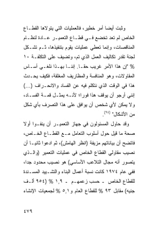 ‫ﻭﺜﺒﺕ ﺃﻴ ‪‬ﺎ ﺃﻤﺭ ﺨﻁﻴﺭ، ﻓﺎﻟﻌﻤﻠﻴﺎﺕ ﺍﻟﺘﻲ ﻴﺘﻭﻻﻫﺎ ﺍﻟﻘﻁـﺎﻉ‬
                                         ‫ﻀ‬
‫ﺍﻟﺨﺎﺹ ﻟﻡ ﺘﻌﺩ ﺘﺨﻀﻊ ﻓـﻲ ﻗﻁـﺎﻉ ﺍﻟﺘﻌﻤﻴـﺭ ﻋـﺎﺩﺓ ﻟﻨﻅـﺎﻡ‬
‫ﺍﻟﻤﻨﺎﻗﺼﺎﺕ، ﻭﺇﻨﻤﺎ ﺘﻌﻁﻲ ﻋﻤﻠﻴﺎﺕ ﻴﻘﻭﻡ ﺒﺘﻨﻔﻴﺫﻫﺎ، ﺜـﻡ ﺘﺸـﻜل‬
‫ﻟﺠﻨﺔ ﺘﻘﺩﺭ ﺘﻜﺎﻟﻴﻑ ﺍﻟﻌﻤل ﺍﻟﺫﻱ ﺘﻡ، ﻭﺘﻀﻴﻑ ﻋﻠﻰ ﺍﻟﺘﻜﻠﻔـﺔ ٠١‬
‫% "ﺇﻥ ﻫﺫﺍ ﺍﻷﻤﺭ ﻏﺭﻴﺏ ﺤ ﹰـﺎ. ﺇﻨﻨـﺎ ﺒﻬـﺫﺍ ﻨﻠﻐـﻲ ﺃﺴـﺎﺱ‬
                           ‫ﻘ‬
‫ﺍﻟﻤﻘﺎﻭﻻﺕ، ﻭﻫﻭ ﺍﻟﻤﻨﺎﻓﺴﺔ ﻭﺍﻟﻤﻅﺎﺭﻴﻑ ﺍﻟﻤﻐﹶﻘﺔ، ﻓﻜﻴﻑ ﻴﺤـﺩﺙ‬
              ‫ﻠ‬
‫ﻫﺫﺍ ﻓﻲ ﺍﻟﻭﻗﺕ ﺍﻟﺫﻱ ﻨﺘﻜﻠﻡ ﻓﻴﻪ ﻋﻥ ﺍﻟﻔﺴﺎﺩ ﻭﺍﻻﻨﺤـﺭﺍﻑ )...(‬
‫ﺇﻨﻨﻲ ﺃﺭﺠﻭ ﺃﻥ ﻴﻭﻗﻑ ﻫﺫﺍ ﻓﻭ ‪‬ﺍ؛ ﻷﻨـﻪ ﻴﻤﺜـل ﻗﻤـﺔ ﺍﻟﻔﺴـﺎﺩ،‬
                           ‫ﺭ‬
‫ﻭﻻ ﻴﻤﻜﻥ ﻷﻱ ﺸﺨﺹ ﺃﻥ ﻴﻭﺍﻓﻕ ﻋﻠﻰ ﻫﺫﺍ ﺍﻟﺘﺼﺭﻑ ﺒﺄﻱ ﺸﻜل‬
                                         ‫ﻤﻥ ﺍﻷﺸﻜﺎل" )٤٩(.‬
‫ﻭﻗﺩ ﺤﺎﻭل ﺍﻟﻤﺴﺌﻭﻟﻭﻥ ﻓﻲ ﺠﻬﺎﺯ ﺍﻟﺘﻌﻤﻴـﺭ ﺃﻥ ﻴﻨﻔـﻭﺍ ﺃﻭﻻ‬
‫ﹰ‬
‫ﺼﺤﺔ ﻤﺎ ﻗﻴل ﺤﻭل ﺃﺴﻠﻭﺏ ﺍﻟﺘﻌﺎﻤل ﻤـﻊ ﺍﻟﻘﻁـﺎﻉ ﺍﻟﺨـﺎﺹ،‬
‫ﻓﺎﺘﻀﺢ ﺃﻥ ﺒﻴﺎﻨﺎﺘﻬﻡ ﻤﺯﻴﻔﺔ )ﺍﻨﻅﺭ ﺍﻟﻬﺎﻤﺵ(، ﺜﻡ ﺍﺩﻋﻭﺍ ﺜﺎﻨ ‪‬ـﺎ ﺃﻥ‬
     ‫ﻴ‬
‫ﻨﺼﻴﺏ ﻤﻘﺎﻭﻟﻲ ﺍﻟﻘﻁﺎﻉ ﺍﻟﺨﺎﺹ ﻓﻲ ﻋﻤﻠﻴﺎﺕ ﺍﻟﺘﻌﻤﻴﺭ )ﻭﺍﻟـﺫﻱ‬
‫ﻴﺘﺼﻭﺭ ﺃﻨﻪ ﻤﺠﺎل ﺍﻟﺘﻼﻋﺏ ﺍﻷﺴﺎﺴﻲ( ﻫﻭ ﻨﺼﻴﺏ ﻤﺤﺩﻭﺩ ﺠ ‪‬ﺍ،‬
  ‫ﺩ‬
‫ﻓﻔﻲ ﻋﺎﻡ ٤٧٩١ ﻜﺎﻨﺕ ﻨﺴﺒﺔ ﺃﻋﻤﺎل ﺍﻟﺒﻨﺎﺀ ﻭﺍﻟﺘﺸـﻴﻴﺩ ﺍﻟﻤﺴـﻨﺩﺓ‬
‫ﻟﻠﻘﻁﺎﻉ ﺍﻟﺨﺎﺹ ـ ﺤﺴﺏ ﺯﻋﻤﻬـﻡ ـ ٩,١ % )٤٥٩ ﺃﻟـﻑ‬
‫ﺠﻨﻴﻪ( ﻤﻘﺎﺒل ٣٩ % ﻟﻠﻘﻁﺎﻉ ﺍﻟﻌﺎﻡ ﻭ١,٥ % ﻟﺠﻤﻌﻴﺎﺕ ﺍﻹﻨﺸﺎﺀ‬


‫٩٧٤‬
 