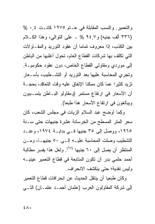 ‫ﻭﺍﻟﺘﻌﻤﻴﺭ. ﻭﺍﻟﻨﺴﺏ ﺍﻟﻤﻘﺎﺒﻠﺔ ﻓﻲ ﻋـﺎﻡ ٥٧٩١ ﻜﺎﻨـﺕ ٤,٠ %‬
‫)٦٣٣ ﺃﻟﻑ ﺠﻨﻴﻪ( ﻭ٧,٤٩ % ـ ﻋﻠﻰ ﺍﻟﺘﻭﺍﻟﻲ، ﻭﻫﺫﺍ ﺍﻟﻜـﻼﻡ‬
‫ﺒﻴﻥ ﺍﻟﻜﺫﺏ، ﺇﺫﺍ ﻤﻌﺭﻭﻑ ﺘﻤﺎ ‪‬ﺎ ﺃﻥ ﻋﻘﻭﺩ ﺍﻟﺘﻭﺭﻴﺩ ﻭﺍﻟﻤﻘـﺎﻭﻻﺕ‬
                            ‫ﻤ‬
‫ﺍﻟﺘﻲ ﺘﻜﻠﻑ ﺒﻬﺎ ﺸﺭﻜﺎﺕ ﺍﻟﻘﻁﺎﻉ ﺍﻟﻌﺎﻡ، ﺘﺤﻭل ﺃﻏﻠﺒﻬﺎ ﻤﻥ ﺍﻟﺒﺎﻁﻥ‬
‫ﺇﻟﻰ ﻤﻭﺭﺩﻱ ﻭﻤﻘﺎﻭﻟﻲ ﺍﻟﻘﻁﺎﻉ ﺍﻟﺨﺎﺹ، ﺩﻭﻥ ﻋﻘﻭﺩ ﺤﻜﻭﻤﻴـﺔ.‬
‫ﻭﺘﺠﺭﻱ ﺍﻟﻤﺤﺎﺴﺒﺔ ﻋﻠﻴﻬﺎ ﺒﻌﺩ ﺍﻟﺘﻭﺭﻴﺩ ﺃﻭ ﺍﻟﺘﺸـﻁﻴﺏ، ﺒﺄﺴـﻌﺎﺭ‬
‫ﺘﺯﻴﺩ ﻜﺜﻴ ‪‬ﺍ ﻋ ‪‬ﺎ ﻜﺎﻥ ﻤﻤﻜ ﹰﺎ ﺍﻹﻨﻔﺎﻕ ﻋﻠﻴﻪ ﻭﻗﺕ ﺍﻟﺘﻌﺎﻗﺩ، ﺒﺤﺠـﺔ‬
                                ‫ﻨ‬          ‫ﺭ ﻤ‬
‫ﺃﻥ ﺍﻷﺴﻌﺎﺭ ﻓﻲ ﺍﺭﺘﻔﺎﻉ ﻤﺴﺘﻤﺭ )ﻭﻤﻘﺎﻭﻟﻭ ﺍﻟﺒـﺎﻁﻥ ﻴﺘﺴـﺒﺒﻭﻥ‬
                    ‫ﻭﻴﺒﺎﻟﻐﻭﻥ ﻓﻲ ﺍﺭﺘﻔﺎﻉ ﺍﻷﺴﻌﺎﺭ ﻫﺫﺍ ﻁﺒ ‪‬ﺎ(.‬
                       ‫ﻌ‬
‫ﻭﻜﻤﺎ ﺃﻭﻀﺢ ﻋﺒﺩ ﺍﻟﺴﻼﻡ ﺍﻟﺯﻴﺎﺕ ﻓﻲ ﻤﺠﻠﺱ ﺍﻟﺸﻌﺏ، ﻜﺎﻥ‬
‫ﺴﻌﺭ ﺍﻟﻤﺘﺭ ﺍﻟﻤﺴﻁﺢ ﻤﻥ ﺍﻟﺨﺭﺴﺎﻨﺔ ﻋﺸﺭﺓ ﺠﻨﻴﻬﺎﺕ ﺤﺘﻰ ﺴـﻨﺔ‬
                ‫ﹶ‬
‫٥٦٩١، ﻭﻭﺼل ﺇﻟﻰ ٥٣ ﺠﻨﻴ ‪‬ﺎ ﻓـﻲ ﺒﺩﺍﻴـﺔ ٤٧٩١، ﻭﻋﻨـﺩ‬
                        ‫ﻬ‬
‫ﺍﻟﺘﺸﻁﻴﺏ ﻭﺼﻠﺕ ﺍﻟﻤﺤﺎﺴﺒﺔ ﻋﻠﻴـﻪ ﺇﻟـﻰ ٠٥ ﺠﻨﻴ ‪‬ـﺎ، ﻭﻤـﻥ‬
        ‫ﻬ‬
‫ﺍﻟﻤﻨﺘﻅﺭ ﺃﻥ ﻴﺼل ﺇﻟﻰ ٠٦ ﺠﻨﻴ ‪‬ﺎ )٥٩(. ﻭﻟﻌل ﻫﺫﺍ ﻴﻔﺴﺭ ﻤﻁﺎﻟﺒﺔ‬
                            ‫ﻬ‬
‫ﺃﺤﻤﺩ ﺤﻠﻤﻲ ﺒﺩﺭ ﺃﻥ ﺘﻜﻭﻥ ﺍﻟﻤﺘﺎﺒﻌﺔ ﻓﻲ ﻗﻁﺎﻉ ﺍﻟﺘﻌﻤﻴﺭ ﻋﻴﻨﻴـﻪ‬
                      ‫ﻭﻟﻴﺱ ﻨﻘﺩﻴﺔ؛ ﺤﺘﻰ ﻴﻨﻜﺸﻑ ﺍﻻﻨﺤﺭﺍﻑ.‬
‫ﻭﻜﺎﻥ ﻁ ‪‬ﻌ ‪‬ﺎ ﺃﻥ ﻴﻨﺘﻘل ﺍﻟﺤﺩﻴﺙ ﻋﻥ ﺍﻨﺤﺭﺍﻓﺎﺕ ﻗﻁﺎﻉ ﺍﻟﺘﻌﻤﻴﺭ‬
                                          ‫ﹶﺒ ﻴ‬
‫ﺇﻟﻰ ﺸﺭﻜﺔ ﺍﻟﻤﻘﺎﻭﻟﻭﻥ ﺍﻟﻌﺭﺏ )ﻋﺜﻤﺎﻥ ﺃﺤﻤـﺩ ﻋﺜﻤـﺎﻥ( ﺍﻟﺘـﻲ‬


‫٠٨٤‬
 