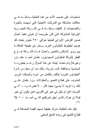 ‫ﺍﺴﺘﺤﻭﺫﺕ ﻋﻠﻰ ﻨﺼﻴﺏ ﺍﻷﺴﺩ ﻤﻥ ﻫﺫﻩ ﺍﻟﻌﻤﻠﻴﺔ، ﻭﺩﺨﻠـﺕ ﻓـﻲ‬
‫ﻋﻼﻗﺎﺕ ﻤﺘﺸﺎﺒﻜﺔ ﻤﻊ ﺍﻟﺸﺭﻜﺎﺕ ﺍﻷﺠﻨﺒﻴﺔ ﺍﻟﺘﻲ ﺃﺴﻬﻤﺕ ﺒﺎﻟﺨﺒﺭﺓ‬
‫ﻭﺍﻟﺘﺼﻤﻴﻤﺎﺕ ﺃﻭ ﺍﻟﺘﻨﻔﻴﺫ، ﻭﺩﺨﻠـﺕ ﻓـﻲ ﺍﻟﺸـﺭﻜﺔ ﺍﻟﻤﺼـﺭﻴﺔ‬
‫ﺍﻹﻴﺭﺍﻨﻴﺔ ﺍﻟﻤﺸﺘﺭﻜﺔ ﺍﻟﺘﻲ ﻜﺎﻥ ﻤﻔﺭﻭ ‪‬ﺎ ﺃﻥ ﺘﺘﻭﻟﻰ ﺘﻨﻔﻴﺫ ﺃﻋﻤﺎل‬
                      ‫ﻀ‬
‫ﻀﻤﻥ ﺍﻟﻘﺭﺽ ﺍﻹﻴﺭﺍﻨﻲ ﻗﻴﻤﺘﻬﺎ ﺤﻭﺍﻟﻲ ٠٥٢ ﻤﻠﻴﻭﻥ ﺠﻨﻴﻪ، ﻟﻘﺩ‬
‫‪‬ﻭﺠﻡ ﺃﺨﻁﺒﻭﻁ ﺍﻟﻤﻘﺎﻭﻟﻭﻥ ﺍﻟﻌﺭﺏ ﻭ ‪‬ﺌل ﻋﻥ ﻁﺒﻴﻌﺔ ﺍﻟﻌﻼﻗـﺔ‬
                   ‫ﺴ‬                             ‫ﻫ‬
‫ﺒﻴﻥ ﻭﺯﻴﺭ ﺍﻹﺴﻜﺎﻥ ﻭﺍﻟﺘﻌﻤﻴﺭ ﻭﺃﻋﻤﺎل ﻫـﺫﻩ ﺍﻟﺸـﺭﻜﺔ ﺨـﺎﺭﺝ‬
‫ﺍﻟﻘﻁﺭ )ﺸﺭﻜﺔ ﺍﻟﻤﻘﺎﻭﻟﻭﻥ ﺍﻟﺴﻌﻭﺩﻴﻭﻥ، ﻋﺜﻤﺎﻥ ﺃﺤﻤـﺩ ﻋﺜﻤـﺎﻥ،‬
‫ﻭﻏﻴﺭﻫﺎ( ﻭﻟﻡ ﺘﺤﺩﺙ ﺇﺠﺎﺒﺔ ﻋﻥ ﻫﺫﺍ ﺍﻟﺴﺅﺍل ﺭﻏـﻡ ﺨﻁﻭﺭﺘـﻪ‬
‫ﺍﻟﺴﻴﺎﺴﻴﺔ ﻭﻤﺨﺎﻟﻔﺘﻪ ﺍﻟﺩﺴـﺘﻭﺭﻴﺔ، ﻭﻜﺸـﻑ ﺃﻥ ﻤﺠﻠـﺱ ﺇﺩﺍﺭﺓ‬
‫"ﺍﻟﻤﻘﺎﻭﻟﻭﻥ ﺍﻟﻌﺭﺏ" ﻴﺘﺄﻟﻑ ﺒﺎﻟﻜﺎﻤل ﻤﻥ ﺃﺴﺭﺓ ﻭﺃﺼﺩﻗﺎﺀ ﺍﻟﻭﺯﻴﺭ‬
‫ﺍﻟﻤﺸﺭﻑ ﻋﻠﻰ ﻗﻁﺎﻉ ﺍﻟﺘﻌﻤﻴﺭ ﻭﺍﻟﻤﻘﺎﻭﻻﺕ. ﻭﺭﺩ ﻋﺜﻤﺎﻥ ﻋﻠـﻰ‬
           ‫‪‬‬
‫ﺫﻟﻙ ﺭ ‪‬ﺍ ﻓﺭﻴ ‪‬ﺍ ﻻ ‪‬ﻨ ‪‬ﻰ؛ ﺤﻴﺙ ﻗﺎل - ﻻ ﻓ ‪ ‬ﻓـﻭﻩ -: "ﻟـﻲ‬
             ‫ﹸﺽ‬                ‫ﺩ ﻴﺴ‬           ‫ﺩ‬
‫ﺍﻟﺸﺭﻑ؛ ﻓﺈﻥ ﻟﻡ ﻴﻜﻥ ﻟﻲ ﺨﻴﺭ ﻓﻲ ﺃﻗﺎﺭﺒﻲ، ﻓﻤﻥ ﻴﻜﻭﻥ ﻟﻲ ﺨﻴﺭ‬
‫ﻓﻴﻪ؟ ﺇﻥ ﻫﺅﻻﺀ ﺍﻟﻨﺎﺱ ﺃﺤﻕ ﺒﺸﺭﻜﺘﻬﻡ ﺍﻟﺘـﻲ ﺃﻤﻤـﺕ ٠٠١ %"‬
                                                    ‫)٦٩(.‬
‫ﺒﻜل ﻫﺫﻩ ﺍﻟﺨﻠﻔﻴﺔ، ﻨﺩﺭﻙ ﺤﻘﻴﻘﻴﺔ ﺇﺴﻬﺎﻡ ﺍﻟﻘﻴﻤﺔ ﺍﻟﻤﻀﺎﻓﺔ ﻓـﻲ‬
                     ‫ﻗﻁﺎﻉ ﺍﻟﺘﺸﻴﻴﺩ ﻓﻲ ﺯﻴﺎﺩﺓ ﺍﻟﻨﺎﺘﺞ ﺍﻟﻤﺤﻠﻲ.‬


‫١٨٤‬
 