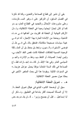 ‫ﺒﻘﻲ ﺃﻥ ﻨﺸﻴﺭ ﺇﻟﻰ ﻗﻁﺎﻉ ﺍﻟﺼﻨﺎﻋﺔ ﻭﺍﻟﺘﻌﺩﻴﻥ، ﻭﻜﻨﺎ ﻗﺩ ﺫﻜﺭﻨﺎ‬
‫ﻓﻲ ﺍﻟﻔﺼل ﺍﻟﺴﺎﺒﻕ، ﺃﻥ ﺍﻟﺘﺭﻜﻴﺯ ﻋﻠﻰ ﺘـﻭﻓﻴﺭ ﺍﻟﻤﺴـﺘﻠﺯﻤﺎﺕ،‬
‫ﻭﻋﻠﻰ ﻤﺸﺭﻭﻋﺎﺕ ﺍﻹﺤﻼل ﻭﺍﻟﺘﺠﺩﻴﺩ ﻓﻲ ﺍﻟﻘﻁﺎﻉ ﺍﻟﻌﺎﻡ، ﻴﺒـﺩﻭ‬
‫ﻜﻤﺎ ﻟﻭ ﻜﺎﻥ ﺇﻨﺠﺎ ‪‬ﺍ ﺇﻴﺠﺎﺒ ‪‬ﺎ ﻭﺤﻴ ‪‬ﺍ ﻓﻲ ﺍﻟﺨﻁﺔ ﺍﻻﻨﺘﻘﺎﻟﻴﺔ، ﻭﺘـﺩل‬
                           ‫ﺩ‬      ‫ﻴ‬        ‫ﺯ‬
‫ﺍﻷﺭﻗﺎﻡ ﺍﻟﻨﻬﺎﺌﻴﺔ ﺃﻥ ﺍﻟﺨﻁﺔ ﻗﺩ ﺍﻗﺘﺭﺒﺕ ﻤﻥ ﺃﻫﺩﺍﻓﻬﺎ ﻓـﻲ ﻫـﺫﻩ‬
‫ﺍﻟﻨﺎﺤﻴﺔ، ﻭﻴﻤﻨﻌﻨﺎ ﻤﻥ ﺍﻹﺸﺎﺩﺓ ﺍﻟﺤﺎﺭﺓ ﺒﻬﺫﺍ ﺍﻹﻨﺠﺎﺯ، ﺃﻨﻪ ﺘﻡ ﻓـﻲ‬
‫ﻏﻴﺒﺔ ﺴﻴﺎﺴﺎﺕ ﺼﺤﻴﺤﺔ ﻤﺘﻜﺎﻤﻠﺔ، ﻓﺘﺤﻘﻕ ﺒﺎﻟﺘـﺎﻟﻲ ﻓـﻲ ﻅـل‬
‫ﻓﻭ ‪‬ﻰ ﺍﻻﺴﺘﻴﺭﺍﺩ ﻭﺍﻟـﺩﻴﻭﻥ، ﻭﺘﺤﻘـﻕ ﺒﻤﻨﻁـﻕ ﺃﻥ ﺍﻟﻤﺸـﻜﻠﺔ‬
                                              ‫ﻀ‬
‫ﺍﻟﻭﺤﻴﺩﺓ ﺍﻟﻤﺴﺒﺒﺔ ﻟﻠﻁﺎﻗﺎﺕ ﺍﻟﻌﺎﻁﻠﺔ ﻜﺎﻨﺕ ﻨﻘﺹ ﺍﻟﻨﻘﺩ ﺍﻷﺠﻨﺒـﻲ،‬
‫ﻭﻟﻴﺱ ﺃﻴ ‪‬ﺎ: ﺍﻟﺼﻴﺎﻨﺔ، ﺃﻭ ﺍﻟﺘﻨﻅـﻴﻡ، ﻭﻨﻅـﻡ ﺍﻹﺩﺍﺭﺓ، ﻭﺍﻟﺠـﻭ‬
                                             ‫ﻀ‬
‫ﺍﻟﺴﻴﺎﺴﻲ ﺍﻟﻌﺎﻡ. ﻭﻓﻲ ﻫﺫﺍ ﺍﻹﻁـﺎﺭ ﻜﺎﻨـﺕ ﺇﻨﺠـﺎﺯﺍﺕ ﻗﻁـﺎﻉ‬
‫ﺍﻟﺼﻨﺎﻋﺔ ﻓﻲ ﺘﻠﻙ ﺍﻟﺴﻨﺔ ﺍﻨﺘﻌﺎ ﹰﺎ ﻤﺅﻗ ﹰﺎ ﻴﺤﻤل ﻋﻭﺍﻤل ﻫﺯﻴﻤﺘـﻪ‬
                    ‫ﺘ‬      ‫ﺸ‬
‫ﻓﻲ ﺍﻟﺴﻨﻭﺍﺕ ﺍﻟﺘﺎﻟﻴﺔ. ﻭﻴﻘﻭﺩﻨﺎ ﻫﺫﺍ ﺇﻟﻰ ﺒﺤﺙ ﺍﻟﻤﺘﻐﻴﺭ ﺍﻷﺨﻴﺭ ﻓﻲ‬
                         ‫ﺒﺤﺜﻨﺎ ﺤﻭل ﻤﺼﻴﺭ ﺍﻟﺨﻁﺔ ﺍﻻﻨﺘﻘﺎﻟﻴﺔ.‬

                         ‫ﻫـ ـ ﺘﻤﻭﻴل ﺍﻟﺨﻁﺔ ﺍﻻﻨﺘﻘﺎﻟﻴﺔ:‬
‫ﺴﺒﻕ ﺃﻥ ﺃﻭﻀﺤﻨﺎ ﺍﻟﺘﺸ ‪‬ﻩ ﺍﻟﺒﺸﻊ ﻓﻲ ﻫﻴﻜل ﺘﻤﻭﻴل ﺍﻟﺨﻁـﺔ.‬
                             ‫ﻭ‬
‫ﺇﻻ ﺃﻥ ﺍﻟﻤﺴﺄﻟﺔ ﺃﺼﺒﺤﺕ ﺃﻜﺜﺭ ﺒﺸﺎﻋﺔ ﻓﻲ ﺍﻟﺘﻁﺒﻴﻕ. ﻭﻨـﺫﻜﺭ ﺃﻥ‬
‫ﺃﺒﺎ ﺇﺴﻤﺎﻋﻴل ـ ﻗﺒل ﺃﻥ ﻴﺼﺒﺢ ﻭﺯﻴ ‪‬ﺍ ـ ﻜـﺎﻥ ﻴﻘـﺩﻡ ﺒﻌـﺽ‬
                   ‫ﺭ‬


‫٢٨٤‬
 