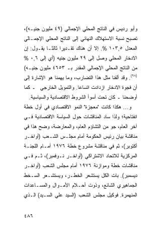 ‫ﻭﺃﺒﻭ ﺭﺩﻴﺱ ﻓﻲ ﺍﻟﻨﺎﺘﺞ ﺍﻟﻤﺤﻠﻲ ﺍﻹﺠﻤﺎﻟﻲ )٩٤ ﻤﻠﻴﻭﻥ ﺠﻨﻴـﻪ(،‬
‫ﺘﺼﺒﺢ ﻨﺴﺒﺔ ﺍﻻﺴﺘﻬﻼﻙ ﺍﻟﻨﻬﺎﺌﻲ ﺇﻟﻰ ﺍﻟﻨﺎﺘﺞ ﺍﻟﻤﺤﻠﻲ ﺍﻹﺠﻤـﺎﻟﻲ‬
‫ﺍﻟﻤﻌﺩل ٥,٣٠١ %. ﺇﻻ ﺃﻥ ﻫﻨﺎﻙ ﺘﻘـﺩﻴ ‪‬ﺍ ﺜﺎﻟ ﹰـﺎ ﻴﻘـﻭل: ﺇﻥ‬
            ‫ﺭ ﺜ‬
‫ﺍﻻﺩﺨﺎﺭ ﺍﻟﻤﺤﻠﻲ ﻭﺼل ﺇﻟﻰ ٩٢ ﻤﻠﻴﻭﻥ ﺠﻨﻴﻪ )ﺃﻱ ﺇﻟﻰ ٦,٠ %‬
‫ﻤﻥ ﺍﻟﻨﺎﺘﺞ ﺍﻟﻤﺤﻠﻲ ﺍﻹﺠﻤﺎﻟﻲ ﺍﻟﻤﻘﺩﺭ ﺒـ ٣٥٦٤ ﻤﻠﻴﻭﻥ ﺠﻨﻴـﻪ(‬
‫)٨٩(. ﻭﻗﺩ ﺃﻟﻔﻨﺎ ﻤﺜل ﻫﺫﺍ ﺍﻟﺘﻀﺎﺭﺏ، ﻭﻤﺎ ﻴﻬﻤﻨﺎ ﻫﻭ ﺍﻹﺸﺎﺭﺓ ﺇﻟﻰ‬
‫ﺃﻥ ﻓﺠﻭﺓ ﺍﻻﺩﺨﺎﺭ ﺍﺯﺩﺍﺩﺕ ﺍﺘﺴﺎ ‪‬ﺎ. ﻭﺍﻟﺘﻤﻭﻴل ﺍﻟﺨﺎﺭﺠﻲ ـ ﻜﻤﺎ‬
                         ‫ﻋ‬
  ‫ﺃﻭﻀﺤﻨﺎ ـ ﻜﺎﻥ ﺘﺤﺕ ﺃﺴﻭﺃ ﺍﻟﺸﺭﻭﻁ ﺍﻻﻗﺘﺼﺎﺩﻴﺔ ﻭﺍﻟﺴﻴﺎﺴﻴﺔ.‬
‫ﻭ... ﻫﻜﺫﺍ ﻜﺎﻨﺕ "ﻤﻌﺠﺯﺓ" ﺍﻟﻨﻤﻭ ﺍﻻﻗﺘﺼﺎﺩﻱ ﻓﻲ ﺃﻭل ﺨﻁﺔ‬
‫ﺍﻨﻔﺘﺎﺤﻴﺔ؛ ﻭﻟﺫﺍ ﺴﺎﺩ ﺍﻟﻤﻨﺎﻗﺸﺎﺕ ﺤﻭل ﺍﻟﺴﻴﺎﺴﺔ ﺍﻻﻗﺘﺼﺎﺩﻴﺔ ﻓـﻲ‬
‫ﺁﺨﺭ ﺍﻟﻌﺎﻡ، ﺠﻭ ﻤﻥ ﺍﻟﺘﺸﺎﺅﻡ ﺍﻟﻌﺎﻡ، ﻭﺍﻟﻤﻌﺎﺭﻀﺔ، ﻭ ‪‬ﺢ ﻫﺫﺍ ﻓﻲ‬
        ‫ﻀ‬                                ‫‪‬‬
‫ﻤﻨﺎﻗﺸﺔ ﺒﻴﺎﻥ ﺭﺌﻴﺱ ﺍﻟﺤﻜﻭﻤﺔ ﺃﻤﺎﻡ ﻤﺠﻠـﺱ ﺍﻟﺸـﻌﺏ )ﺃﻭﺍﺨـﺭ‬
‫ﺃﻜﺘﻭﺒﺭ(، ﺜﻡ ﻓﻲ ﻤﻨﺎﻗﺸﺔ ﻤﺸﺭﻭﻉ ﺨﻁﺔ ٦٧٩١ ﺃﻤـﺎﻡ ﺍﻟﻠﺠﻨـﺔ‬
‫ﺍﻟﻤﺭﻜﺯﻴﺔ ﻟﻼﺘﺤﺎﺩ ﺍﻻﺸﺘﺭﺍﻜﻲ )ﺃﻭﺍﺨـﺭ ﻨـﻭﻓﻤﺒﺭ(، ﺜـﻡ ﻓـﻲ‬
‫ﻤﻨﺎﻗﺸﺎﺕ ﺨﻁﺔ ﻭﻤﻭﺍﺯﻨﺔ ٦٧٩١ ﺃﻤﺎﻡ ﻤﺠﻠﺱ ﺍﻟﺸﻌﺏ )ﺃﻭﺍﺨـﺭ‬
‫ﺩﻴﺴﻤﺒﺭ(. ﺒﺎﺕ ﺍﻟﻜل ﻴﺴﺘﺸﻌﺭ ﺍﻟﺨﻁـﺭ، ﻭﻴﺴﺘﺸـﻌﺭ ﺍﻟﺴـﺨﻁ‬
‫ﺍﻟﺠﻤﺎﻫﻴﺭﻱ ﺍﻟﺸﺎﺌﻊ، ﻭﺫﻭﺕ ﺃﺤـﻼﻡ ﺍﻷﻤـﻭﺍل ﻭﺍﻟﻤﺴـﺎﻋﺩﺍﺕ‬
‫ﺍﻟﻤﻨﻬﻤﺭﺓ. ﻓﻭﻜﻴل ﻤﺠﻠﺱ ﺍﻟﺸﻌﺏ )ﺍﻟﺴﻴﺩ ﻋﻠﻲ ﺍﻟﺴـﻴﺩ( ﺍﻟـﺫﻱ‬


‫٦٨٤‬
 