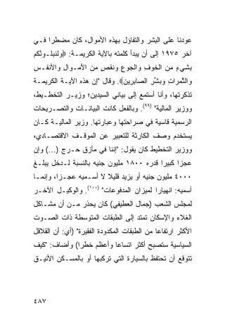 ‫ﻋ ‪‬ﺩﻨﺎ ﻋﻠﻰ ﺍﻟ ِﺸﺭ ﻭﺍﻟﺘﻔﺎﺅل ﺒﻬﺫﻩ ﺍﻷﻤﻭﺍل، ﻜﺎﻥ ﻤﻀﻁ ‪‬ﺍ ﻓـﻲ‬
     ‫ﺭ‬                                 ‫ﺒ‬           ‫ﻭ‬
‫ﺁﺨﺭ ٥٧٩١ ﺇﻟﻰ ﺃﻥ ﻴﺒﺩﺃ ﻜﻠﻤﺘﻪ ﺒﺎﻵﻴﺔ ﺍﻟﻜﺭﻴﻤـﺔ: ‪‬ﻭﻟﻨﺒﹸـﻭﻨﻜﻡ‬
‫‪ ‬ﹶ ﹶ ‪‬ﻠ ‪ ‬ﱠ ﹸ ‪‬‬
‫ِﺸﻲ ٍ ﻤﻥ ﺍﻟﺨﻭﻑ ‪‬ﺍﻟﺠﻭﻉ ‪‬ﻨﻘ ٍ ﻤﻥ ﺍﻷﻤ‪‬ـ ‪‬ﺍ ِ ‪‬ﺍﻷﻨ ﹸـﺱ‬
‫ﺒ ﹶ ‪‬ﺀ ‪  ‬ﹾ ﹶ ‪ ِ ‬ﻭ ﹾ ‪ ِ ‬ﻭ ﹶ ﹾﺹ ‪ َ  ‬ﻭ ل ﻭ ﻔ ِ‬
‫‪‬ﺍﻟﺜﻤ ‪‬ﺍﺕ ﻭﺒﺸﺭ ﺍﻟ ‪‬ﺎﺒ ِﻴﻥ‪ .‬ﻭﻗﺎل "ﺇﻥ ﻫﺫﻩ ﺍﻵﻴـﺔ ﺍﻟﻜﺭﻴﻤـﺔ‬
                              ‫ﻭ ﱠ ‪ ‬ﺭ ِ ‪  ‬ﱢ ِ ﺼ ِﺭ ‪‬‬
‫ﺘﺫﻜﺭﺘﻬﺎ، ﻭﺃﻨﺎ ﺃﺴﺘﻤﻊ ﺇﻟﻰ ﺒﻴﺎ ﹶﻲ ﺍﻟﺴﻴﺩﻴﻥ؛ ﻭﺯﻴـﺭ ﺍﻟﺘﺨﻁـﻴﻁ،‬
                          ‫ﻨ‬
‫ﻭﻭﺯﻴﺭ ﺍﻟﻤﺎﻟﻴﺔ" )٩٩(. ﻭﺒﺎﻟﻔﻌل ﻜﺎﻨﺕ ﺍﻟﺒﻴﺎﻨـﺎﺕ ﻭﺍﻟﺘﺼـﺭﻴﺤﺎﺕ‬
‫ﺍﻟﺭﺴﻤﻴﺔ ﻗﺎﺴﻴﺔ ﻓﻲ ﺼﺭﺍﺤﺘﻬﺎ ﻭﻋﺒﺎﺭﺘﻬﺎ. ﻭﺯﻴﺭ ﺍﻟﻤﺎﻟﻴـﺔ ﻜـﺎﻥ‬
‫ﻴﺴﺘﺨﺩﻡ ﻭﺼﻑ ﺍﻟﻜﺎﺭﺜﺔ ﻟﻠﺘﻌﺒﻴﺭ ﻋﻥ ﺍﻟﻤﻭﻗـﻑ ﺍﻻﻗﺘﺼـﺎﺩﻱ،‬
‫ﻭﻭﺯﻴﺭ ﺍﻟﺘﺨﻁﻴﻁ ﻜﺎﻥ ﻴﻘﻭل: "ﺇﻨﻨﺎ ﻓﻲ ﻤﺄﺯﻕ ﺤـﺭﺝ )...( ﻭﺇﻥ‬
‫ﻋﺠ ‪‬ﺍ ﻜﺒﻴ ‪‬ﺍ ﻗﺩﺭﻩ ٠٠٨١ ﻤﻠﻴﻭﻥ ﺠﻨﻴﻪ ﺒﺎﻟﻨﺴﺒﺔ ﻟـﺩﺨل ﻴﺒﻠـﻎ‬
                                          ‫ﺯ ﺭ‬
‫٠٠٠٤ ﻤﻠﻴﻭﻥ ﺠﻨﻴﻪ ﺃﻭ ﻴﺯﻴﺩ ﻗﻠﻴﻼ ﻻ ﺃﺴـﻤﻴﻪ ﻋﺠـ ‪‬ﺍ، ﻭﺇﻨﻤـﺎ‬
         ‫ﺯ‬              ‫ﹰ‬
‫ﺃﺴﻤﻴﻪ: ﺍﻨﻬﻴﺎ ‪‬ﺍ ﻟﻤﻴﺯﺍﻥ ﺍﻟﻤﺩﻓﻭﻋﺎﺕ" )٠٠١(. ﻭﺍﻟﻭﻜﻴـل ﺍﻵﺨـﺭ‬
                                         ‫ﺭ‬
‫ﻟﻤﺠﻠﺱ ﺍﻟﺸﻌﺏ )ﺠﻤﺎل ﺍﻟﻌﻁﻴﻔﻲ( ﻜﺎﻥ ﻴﺤﺫﺭ ﻤـﻥ ﺃﻥ ﻤﺸـﺎﻜل‬
‫ﺍﻟﻐﻼﺀ ﻭﺍﻹﺴﻜﺎﻥ ﺘﻤﺘﺩ ﺇﻟﻰ ﺍﻟﻁﺒﻘﺎﺕ ﺍﻟﻤﺘﻭﺴﻁﺔ ﺫﺍﺕ ﺍﻟﺼـﻭﺕ‬
‫ﺍﻷﻜﺜﺭ ﺍﺭﺘﻔﺎ ‪‬ﺎ ﻤﻥ ﺍﻟﻁﺒﻘﺎﺕ ﺍﻟﻤﻜﺩﻭﺩﺓ ﺍﻟﻔﻘﻴﺭﺓ" )ﺃﻱ: ﺃﻥ ﺍﻟﻘﻼﻗل‬
                                             ‫ﻋ‬
‫ﺍﻟﺴﻴﺎﺴﻴﺔ ﺴﺘﺼﺒﺢ ﺃﻜﺜﺭ ﺍﺘﺴﺎ ‪‬ﺎ ﻭﺃﻋﻅﻡ ﺨﻁ ‪‬ﺍ( ﻭﺃﻀﺎﻑ: "ﻜﻴﻑ‬
              ‫ﺭ‬           ‫ﻋ‬
‫ﺘﺘﻭﻗﻊ ﺃﻥ ﺘﺤﺘﻔﻅ ﺒﺎﻟﺴﻴﺎﺭﺓ ﺍﻟﺘﻲ ﺘﺭﻜﺒﻬﺎ ﺃﻭ ﺒﺎﻟﻤﺴـﻜﻥ ﺍﻷﻨﻴـﻕ‬




‫٧٨٤‬
 