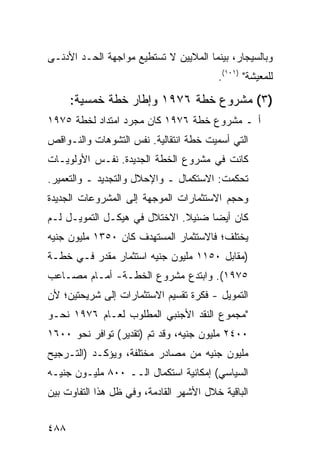 ‫ﻭﺒﺎﻟﺴﻴﺠﺎﺭ، ﺒﻴﻨﻤﺎ ﺍﻟﻤﻼﻴﻴﻥ ﻻ ﺘﺴﺘﻁﻴﻊ ﻤﻭﺍﺠﻬﺔ ﺍﻟﺤـﺩ ﺍﻷﺩﻨـﻰ‬
                                         ‫ﻟﻠﻤﻌﻴﺸﺔ" )١٠١(.‬

      ‫)٣( ﻤﺸﺭﻭﻉ ﺨﻁﺔ ٦٧٩١ ﻭﺇﻁﺎﺭ ﺨﻁﺔ ﺨﻤﺴ ‪‬ﺔ:‬
        ‫ﻴ‬
‫ﺃ ـ ﻤﺸﺭﻭﻉ ﺨﻁﺔ ٦٧٩١ ﻜﺎﻥ ﻤﺠﺭﺩ ﺍﻤﺘﺩﺍﺩ ﻟﺨﻁﺔ ٥٧٩١‬
‫ﺍﻟﺘﻲ ﺃﺴﻤﻴﺕ ﺨﻁﺔ ﺍﻨﺘﻘﺎﻟﻴﺔ. ﻨﻔﺱ ﺍﻟﺘﺸﻭﻫﺎﺕ ﻭﺍﻟﻨـﻭﺍﻗﺹ‬
‫ﻜﺎﻨﺕ ﻓﻲ ﻤﺸﺭﻭﻉ ﺍﻟﺨﻁﺔ ﺍﻟﺠﺩﻴﺩﺓ. ﻨﻔـﺱ ﺍﻷﻭﻟﻭﻴـﺎﺕ‬
‫ﺘﺤﻜﻤﺕ: ﺍﻻﺴﺘﻜﻤﺎل ـ ﻭﺍﻹﺤﻼل ﻭﺍﻟﺘﺠﺩﻴﺩ ـ ﻭﺍﻟﺘﻌﻤﻴﺭ.‬
‫ﻭﺤﺠﻡ ﺍﻻﺴﺘﺜﻤﺎﺭﺍﺕ ﺍﻟﻤﻭﺠﻬﺔ ﺇﻟﻰ ﺍﻟﻤﺸﺭﻭﻋﺎﺕ ﺍﻟﺠﺩﻴﺩﺓ‬
‫ﻜﺎﻥ ﺃﻴ ‪‬ﺎ ﻀﺌﻴﻼ. ﺍﻻﺨﺘﻼل ﻓﻲ ﻫﻴﻜـل ﺍﻟﺘﻤﻭﻴـل ﻟـﻡ‬
                              ‫ﹰ‬     ‫ﻀ‬
‫ﻴﺨﺘﻠﻑ؛ ﻓﺎﻻﺴﺘﺜﻤﺎﺭ ﺍﻟﻤﺴﺘﻬﺩﻑ ﻜﺎﻥ ٠٥٣١ ﻤﻠﻴﻭﻥ ﺠﻨﻴﻪ‬
‫)ﻤﻘﺎﺒل ٠٥١١ ﻤﻠﻴﻭﻥ ﺠﻨﻴﻪ ﺍﺴﺘﺜﻤﺎﺭ ﻤﻘﺩﺭ ﻓـﻲ ﺨﻁـﺔ‬
‫٥٧٩١(. ﻭﺍﺒﺘﺩﻉ ﻤﺸﺭﻭﻉ ﺍﻟﺨﻁـﺔ- ﺃﻤـﺎﻡ ﻤﺼـﺎﻋﺏ‬
‫ﺍﻟﺘﻤﻭﻴل - ﻓﻜﺭﺓ ﺘﻘﺴﻴﻡ ﺍﻻﺴﺘﺜﻤﺎﺭﺍﺕ ﺇﻟﻰ ﺸﺭﻴﺤﺘﻴﻥ؛ ﻷﻥ‬
‫"ﻤﺠﻤﻭﻉ ﺍﻟﻨﻘﺩ ﺍﻷﺠﻨﺒﻲ ﺍﻟﻤﻁﻠﻭﺏ ﻟﻌـﺎﻡ ٦٧٩١ ﻨﺤـﻭ‬
‫٠٠٤٢ ﻤﻠﻴﻭﻥ ﺠﻨﻴﻪ، ﻭﻗﺩ ﺘﻡ )ﺘﻘﺩﻴﺭ( ﺘﻭﺍﻓﺭ ﻨﺤﻭ ٠٠٦١‬
‫ﻤﻠﻴﻭﻥ ﺠﻨﻴﻪ ﻤﻥ ﻤﺼﺎﺩﺭ ﻤﺨﺘﻠﻔﺔ، ﻭﻴﺅﻜـﺩ )ﺍﻟﺘـﺭﺠﻴﺢ‬
‫ﺍﻟﺴﻴﺎﺴﻲ( ﺇﻤﻜﺎﻨﻴﺔ ﺍﺴﺘﻜﻤﺎل ﺍﻟــ ٠٠٨ ﻤﻠﻴـﻭﻥ ﺠﻨﻴـﻪ‬
‫ﺍﻟﺒﺎﻗﻴﺔ ﺨﻼل ﺍﻷﺸﻬﺭ ﺍﻟﻘﺎﺩﻤﺔ، ﻭﻓﻲ ﻅل ﻫﺫﺍ ﺍﻟﺘﻔﺎﻭﺕ ﺒﻴﻥ‬


‫٨٨٤‬
 