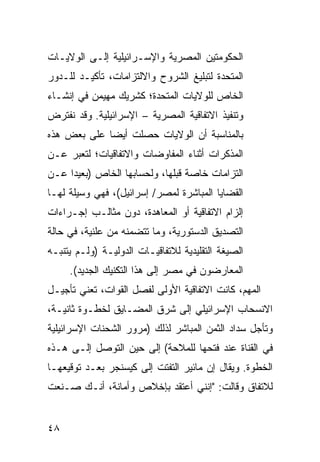 ‫ﺍﻟﺤﻜﻭﻤﺘﻴﻥ ﺍﻟﻤﺼﺭﻴﺔ ﻭﺍﻹﺴـﺭﺍﺌﻴﻠﻴﺔ ﺇﻟـﻰ ﺍﻟﻭﻻﻴـﺎﺕ‬
‫ﺍﻟﻤﺘﺤﺩﺓ ﻟﺘﺒﻠﻴﻎ ﺍﻟﺸﺭﻭﺡ ﻭﺍﻻﻟﺘﺯﺍﻤﺎﺕ، ﺘﺄﻜﻴـﺩ ﻟﻠـﺩﻭﺭ‬
       ‫‪‬‬
‫ﺍﻟﺨﺎﺹ ﻟﻠﻭﻻﻴﺎﺕ ﺍﻟﻤﺘﺤﺩﺓ؛ ﻜﺸﺭﻴﻙ ﻤﻬﻴﻤﻥ ﻓﻲ ﺇﻨﺸـﺎﺀ‬
‫ﻭﺘﻨﻔﻴﺫ ﺍﻻﺘﻔﺎﻗﻴﺔ ﺍﻟﻤﺼﺭﻴﺔ – ﺍﻹﺴﺭﺍﺌﻴﻠﻴﺔ. ﻭﻗﺩ ﻨﻔﺘﺭﺽ‬
‫ﺒﺎﻟﻤﻨﺎﺴﺒﺔ ﺃﻥ ﺍﻟﻭﻻﻴﺎﺕ ﺤﺼﻠﺕ ﺃﻴ ‪‬ﺎ ﻋﻠﻰ ﺒﻌﺽ ﻫﺫﻩ‬
             ‫ﻀ‬
‫ﺍﻟﻤﺫﻜﺭﺍﺕ ﺃﺜﻨﺎﺀ ﺍﻟﻤﻔﺎﻭﻀﺎﺕ ﻭﺍﻻﺘﻔﺎﻗﻴﺎﺕ؛ ﻟﺘﻌﺒﺭ ﻋـﻥ‬
‫ﺍﻟﺘﺯﺍﻤﺎﺕ ﺨﺎﺼﺔ ﻗﺒﻠﻬﺎ، ﻭﻟﺤﺴﺎﺒﻬﺎ ﺍﻟﺨﺎﺹ )ﺒﻌﻴ ‪‬ﺍ ﻋـﻥ‬
     ‫ﺩ‬
‫ﺍﻟﻘﻀﺎﻴﺎ ﺍﻟﻤﺒﺎﺸﺭﺓ ﻟﻤﺼﺭ/ ﺇﺴﺭﺍﺌﻴل(، ﻓﻬﻲ ﻭﺴﻴﻠﺔ ﻟﻬـﺎ‬
‫ﺇﻟﺯﺍﻡ ﺍﻻﺘﻔﺎﻗﻴﺔ ﺃﻭ ﺍﻟﻤﻌﺎﻫﺩﺓ، ﺩﻭﻥ ﻤﺜﺎﻟـﺏ ﺇﺠـﺭﺍﺀﺍﺕ‬
‫ﺍﻟﺘﺼﺩﻴﻕ ﺍﻟﺩﺴﺘﻭﺭﻴﺔ، ﻭﻤﺎ ﺘﺘﻀﻤﻨﻪ ﻤﻥ ﻋﻠﻨﻴﺔ، ﻓﻲ ﺤﺎﻟﺔ‬
‫ﺍﻟﺼﻴﻐﺔ ﺍﻟﺘﻘﻠﻴﺩﻴﺔ ﻟﻼﺘﻔﺎﻗﻴـﺎﺕ ﺍﻟﺩﻭﻟﻴـﺔ )ﻭﻟـﻡ ﻴﺘﻨﺒـﻪ‬
     ‫ﺍﻟﻤﻌﺎﺭﻀﻭﻥ ﻓﻲ ﻤﺼﺭ ﺇﻟﻰ ﻫﺫﺍ ﺍﻟﺘﻜﻨﻴﻙ ﺍﻟﺠﺩﻴﺩ(.‬
‫ﺍﻟﻤﻬﻡ، ﻜﺎﻨﺕ ﺍﻻﺘﻔﺎﻗﻴﺔ ﺍﻷﻭﻟﻰ ﻟﻔﺼل ﺍﻟﻘﻭﺍﺕ، ﺘﻌﻨﻲ ﺘﺄﺠﻴـل‬
‫ﺍﻻﻨﺴﺤﺎﺏ ﺍﻹﺴﺭﺍﺌﻴﻠﻲ ﺇﻟﻰ ﺸﺭﻕ ﺍﻟﻤﻀـﺎﻴﻕ ﻟﺨﻁـﻭﺓ ﺜﺎﻨﻴـﺔ،‬
‫ﻭﺘﺄﺠل ﺴﺩﺍﺩ ﺍﻟﺜﻤﻥ ﺍﻟﻤﺒﺎﺸﺭ ﻟﺫﻟﻙ )ﻤﺭﻭﺭ ﺍﻟﺸﺤﻨﺎﺕ ﺍﻹﺴﺭﺍﺌﻴﻠﻴﺔ‬
‫ﻓﻲ ﺍﻟﻘﻨﺎﺓ ﻋﻨﺩ ﻓﺘﺤﻬﺎ ﻟﻠﻤﻼﺤﺔ( ﺇﻟﻰ ﺤﻴﻥ ﺍﻟﺘﻭﺼل ﺇﻟـﻰ ﻫـﺫﻩ‬
‫ﺍﻟﺨﻁﻭﺓ. ﻭﻴﻘﺎل ﺇﻥ ﻤﺎﺌﻴﺭ ﺍﻟﺘﻔﺘﺕ ﺇﻟﻰ ﻜﻴﺴﻨﺠﺭ ﺒﻌـﺩ ﺘﻭﻗﻴﻌﻬـﺎ‬
‫ﻟﻼﺘﻔﺎﻕ ﻭﻗﺎﻟﺕ: "ﺇﻨﻨﻲ ﺃﻋﺘﻘﺩ ﺒﺈﺨﻼﺹ ﻭﺃﻤﺎﻨﺔ، ﺃﻨـﻙ ﺼـﻨﻌﺕ‬


‫٨٤‬
 