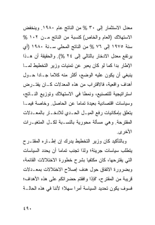 ‫ﻤﻌﺩل ﺍﻻﺴﺘﺜﻤﺎﺭ ﺇﻟﻰ ٠٣ % ﻤﻥ ﺍﻟﻨﺎﺘﺞ ﻋﺎﻡ ٠٨٩١. ﻭﻴﻨﺨﻔﺽ‬
‫ﺍﻻﺴﺘﻬﻼﻙ )ﺍﻟﻌﺎﻡ ﻭﺍﻟﺨﺎﺹ( ﻜﻨﺴﺒﺔ ﻤﻥ ﺍﻟﻨﺎﺘﺞ ﻤـﻥ ٢٠١ %‬
‫ﺴﻨﺔ ٥٧٩١ ﺇﻟﻰ ٦٧ % ﻤﻥ ﺍﻟﻨﺎﺘﺞ ﺍﻟﻤﺤﻠﻲ ﺴـﻨﺔ ٠٨٩١ )ﺃﻱ‬
‫ﻴﺭﺘﻔﻊ ﻤﻌﺩل ﺍﻻﺩﺨﺎﺭ ﺒﺎﻟﺘﺎﻟﻲ ﺇﻟﻰ ٤٢ %(. ﻭﺍﻟﺤﻘﻴﻘﺔ ﺃﻥ ﻫـﺫﺍ‬
‫ﺍﻹﻁﺎﺭ ﺒﺩﺍ ﻜﻤﺎ ﻟﻭ ﻜﺎﻥ ﻴﻌﺒﺭ ﻋﻥ ﺘﻤﻨﻴﺎﺕ ﻭﺯﻴﺭ ﺍﻟﺘﺨﻁﻴﻁ ﻟﻤـﺎ‬
‫ﻴﻨﺒﻐﻲ ﺃﻥ ﻴﻜﻭﻥ ﻋﻠﻴﻪ ﺍﻟﻭﻀﻊ، ﺃﻜﺜﺭ ﻤﻨﻪ ﻜﻼ ‪‬ﺎ ﺠـﺎ ‪‬ﺍ ﺤـﻭل‬
      ‫ﺩ‬      ‫ﻤ‬
‫ﺃﻫﺩﺍﻑ ﻭﺍﻗﻌﻴﺔ، ﻓﺎﻻﻗﺘﺭﺍﺏ ﻤﻥ ﻫﺫﻩ ﺍﻟﻤﻌﺩﻻﺕ ﻜـﺎﻥ ﻴﻔﺘـﺭﺽ‬
‫ﺍﺴﺘﺭﺍﺘﻴﺠﻴﺔ ﻟﻠﺘﺼﻨﻴﻊ، ﻭﻨﻤ ﹰﺎ ﻓﻲ ﺍﻻﺴﺘﻬﻼﻙ ﻭﺘﻭﺯﻴﻊ ﺍﻟﻨـﺎﺘﺞ،‬
                            ‫ﻁ‬
‫ﻭﺴﻴﺎﺴﺎﺕ ﺍﻗﺘﺼﺎﺩﻴﺔ ﺒﻌﻴﺩﺓ ﺘﻤﺎ ‪‬ﺎ ﻋﻥ ﺍﻟﺤﺎﺼل. ﻭﺨﺎﺼﺔ ﻓﻴﻤـﺎ‬
                        ‫ﻤ‬
‫ﻴﺘﻌﻠﻕ ﺒﺈﻤﻜﺎﻨﻴﺎﺕ ﺭﻓﻊ ﺍﻟﻤﻴـل ﺍﻟﺤـﺩﻱ ﻟﻼﺩﺨـﺎﺭ ﺒﺎﻟﻤﻌـﺩﻻﺕ‬
‫ﺍﻟﻤﻘﺘﺭﺤﺔ. ﻭﻫﻲ ﻤﺴﺄﻟﺔ ﻤﺤﻭﺭﻴﺔ ﺒﺎﻟﻨﺴـﺒﺔ ﻟﻜـل ﺍﻟﻤﺘﻐﻴـﺭﺍﺕ‬
                                               ‫ﺍﻷﺨﺭﻯ.‬
‫ﻭﺒﺎﻟﺘﺄﻜﻴﺩ ﻜﺎﻥ ﻭﺯﻴﺭ ﺍﻟﺘﺨﻁﻴﻁ ﻴﺩﺭﻙ ﺇﻥ ﺇﻁـﺎﺭﻩ ﺍﻟﻤﻘﺘـﺭﺡ‬
‫ﻴﺘﻁﻠﺏ ﺴﻴﺎﺴﺎﺕ ﺠﺭﻴﺌﺔ؛ ﻭﻟﺫﺍ ﺘﺠﻨﺏ ﺘﻤﺎ ‪‬ﺎ ﺃﻥ ﻴﺤﺩﺩ ﺍﻟﺴﻴﺎﺴﺎﺕ‬
                  ‫ﻤ‬
‫ﺍﻟﺘﻲ ﻴﻘﺘﺭﺤﻬﺎ، ﻜﺎﻥ ﻤﻜﺘﻔ ‪‬ﺎ ﺒﺸﺭﺡ ﺨﻁﻭﺭﺓ ﺍﻻﺨﺘﻼﻻﺕ ﺍﻟﻘﺎﺌﻤﺔ،‬
                             ‫ﻴ‬
‫ﻭﺒﻀﺭﻭﺭﺓ ﺍﻻﺘﻔﺎﻕ ﺤﻭل ﻫﺩﻑ ﺇﺼﻼﺡ ﺍﻻﺨﺘﻼﻻﺕ ﺒﻤﻌـﺩﻻﺕ‬
‫ﻗﺭﻴﺒﺔ ﻤﻥ ﺍﻟﻤﻘﺘﺭﺡ، "ﻓﺈﺫﺍ ﻭﺍﻓﻘﺘﻡ ﺤﻀﺭﺍﺘﻜﻡ ﻋﻠﻰ ﻫﺫﻩ ﺍﻷﻫﺩﺍﻑ؛‬
‫ﻓﺴﻭﻑ ﻴﻜﻭﻥ ﺘﺤﺩﻴﺩ ﺍﻟﺴﻴﺎﺴﺔ ﺃﻤ ‪‬ﺍ ﺴﻬ ﹰ؛ ﻷﻨﻨﺎ ﻓﻲ ﻫﺫﻩ ﺍﻟﺤﺎﻟـﺔ‬
                     ‫ﺭ ﻼ‬


‫٠٩٤‬
 