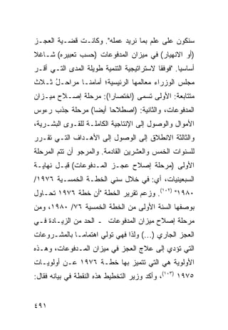 ‫ﺴﻨﻜﻭﻥ ﻋﻠﻰ ﻋﻠﻡ ﺒﻤﺎ ﻨﺭﻴﺩ ﻋﻤﻠﻪ". ﻭﻜﺎﻨـﺕ ﻗﻀـﻴﺔ ﺍﻟﻌﺠـﺯ‬
‫)ﺃﻭ ﺍﻻﻨﻬﻴﺎﺭ( ﻓﻲ ﻤﻴﺯﺍﻥ ﺍﻟﻤﺩﻓﻭﻋﺎﺕ )ﺤﺴﺏ ﺘﻌﺒﻴﺭﻩ( ﺸـﺎﻏﻼ‬
‫ﹰ‬
‫ﺃﺴﺎﺴ ‪‬ﺎ. "ﻓﻭﻓ ﹰﺎ ﻻﺴﺘﺭﺍﺘﻴﺠﻴﺔ ﺍﻟﺘﻨﻤﻴﺔ ﻁﻭﻴﻠﺔ ﺍﻟﻤﺩﻯ ﺍﻟﺘـﻲ ﺃﻗـﺭ‬
‫‪‬‬                                          ‫ﻘ‬        ‫ﻴ‬
‫ﻤﺠﻠﺱ ﺍﻟﻭﺯﺭﺍﺀ ﻤﻌﺎﻟﻤﻬﺎ ﺍﻟﺭﺌﻴﺴﻴﺔ؛ ﺃﻤﺎﻤﻨـﺎ ﻤﺭﺍﺤـل ﺜـﻼﺙ‬
     ‫ُ‬
‫ﻤﺘﺘﺎﺒﻌﺔ: ﺍﻷﻭﻟﻰ ﺘﺴﻤﻰ )ﺍﺨﺘﺼﺎ ‪‬ﺍ(: ﻤﺭﺤﻠﺔ ﺇﺼـﻼﺡ ﻤﻴـﺯﺍﻥ‬
                      ‫ﺭ‬
‫ﺍﻟﻤﺩﻓﻭﻋﺎﺕ، ﻭﺍﻟﺜﺎﻨﻴﺔ: )ﺍﺼﻁﻼ ‪‬ﺎ ﺃﻴ ‪‬ﺎ( ﻤﺭﺤﻠﺔ ﺠﺫﺏ ﺭﺀﻭﺱ‬
                 ‫ﺤ ﻀ‬
‫ﺍﻷﻤﻭﺍل ﻭﺍﻟﻭﺼﻭل ﺇﻟﻰ ﺍﻹﻨﺘﺎﺠﻴﺔ ﺍﻟﻜﺎﻤﻠـﺔ ﻟﻠﻘـﻭﻯ ﺍﻟﺒﺸـﺭﻴﺔ،‬
‫ﻭﺍﻟﺜﺎﻟﺜﺔ ﺍﻻﻨﻁﻼﻕ ﺇﻟﻰ ﺍﻟﻭﺼﻭل ﺇﻟﻰ ﺍﻷﻫـﺩﺍﻑ ﺍﻟﺘـﻲ ﺘﻘـﺭﺭ‬
‫ﻟﻠﺴﻨﻭﺍﺕ ﺍﻟﺨﻤﺱ ﻭﺍﻟﻌﺸﺭﻴﻥ ﺍﻟﻘﺎﺩﻤﺔ. ﻭﺍﻟﻤﺭﺠﻭ ﺃﻥ ﺘﺘﻡ ﺍﻟﻤﺭﺤﻠﺔ‬
‫ﺍﻷﻭﻟﻰ )ﻤﺭﺤﻠﺔ ﺇﺼﻼﺡ ﻋﺠـﺯ ﺍﻟﻤـﺩﻓﻭﻋﺎﺕ( ﻗﺒـل ﻨﻬﺎﻴـﺔ‬
‫ﺍﻟﺴﺒﻌﻴﻨﻴﺎﺕ، ﺃﻱ: ﻓﻲ ﺨﻼل ﺴﻨﻲ ﺍﻟﺨﻁـﺔ ﺍﻟﺨﻤﺴـﻴﺔ ٦٧٩١/‬
‫٠٨٩١" )٢٠١(. ﻭﺯﻋﻡ ﺘﻘﺭﻴﺭ ﺍﻟﺨﻁﺔ "ﺃﻥ ﺨﻁﺔ ٦٧٩١ ﺘﺤـﺎﻭل‬
‫ﺒﻭﺼﻔﻬﺎ ﺍﻟﺴﻨﺔ ﺍﻷﻭﻟﻰ ﻤﻥ ﺍﻟﺨﻁﺔ ﺍﻟﺨﻤﺴﻴﺔ ٦٧/ ٠٨٩١، ﻭﻤﻥ‬
‫ﻤﺭﺤﻠﺔ ﺇﺼﻼﺡ ﻤﻴﺯﺍﻥ ﺍﻟﻤﺩﻓﻭﻋﺎﺕ ـ ﺍﻟﺤﺩ ﻤﻥ ﺍﻟﺯﻴـﺎﺩﺓ ﻓـﻲ‬
‫ﺍﻟﻌﺠﺯ ﺍﻟﺠﺎﺭﻱ )...( ﻭﻟﺫﺍ ﻓﻬﻲ ﺘﻭﻟﻲ ﺍﻫﺘﻤﺎ ‪‬ـﺎ ﺒﺎﻟﻤﺸـﺭﻭﻋﺎﺕ‬
              ‫ﻤ‬
‫ﺍﻟﺘﻲ ﺘﺅﺩﻱ ﺇﻟﻰ ﻋﻼﺝ ﺍﻟﻌﺠﺯ ﻓﻲ ﻤﻴﺯﺍﻥ ﺍﻟﻤـﺩﻓﻭﻋﺎﺕ، ﻭﻫـﺫﻩ‬
‫ﺍﻷﻭﻟﻭﻴﺔ ﻫﻲ ﺍﻟﺘﻲ ﺘﺘﻤﻴﺯ ﺒﻬﺎ ﺨﻁـﺔ ٦٧٩١ ﻋـﻥ ﺃﻭﻟﻭﻴـﺎﺕ‬
‫٥٧٩١ )٣٠١(، ﻭﺃﻜﺩ ﻭﺯﻴﺭ ﺍﻟﺘﺨﻁﻴﻁ ﻫﺫﻩ ﺍﻟﻨﻘﻁﺔ ﻓﻲ ﺒﻴﺎﻨﻪ ﻓﻘﺎل:‬


‫١٩٤‬
 