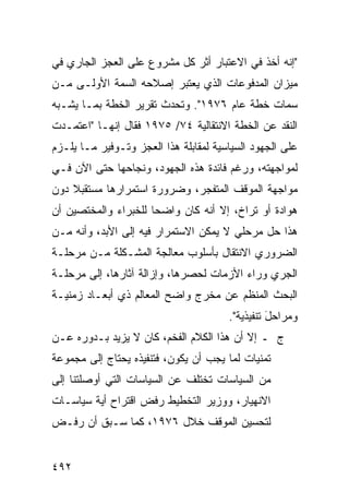 ‫"ﺇﻨﻪ ﺃﺨﺫ ﻓﻲ ﺍﻻﻋﺘﺒﺎﺭ ﺃﺜﺭ ﻜل ﻤﺸﺭﻭﻉ ﻋﻠﻰ ﺍﻟﻌﺠﺯ ﺍﻟﺠﺎﺭﻱ ﻓﻲ‬
‫ﻤﻴﺯﺍﻥ ﺍﻟﻤﺩﻓﻭﻋﺎﺕ ﺍﻟﺫﻱ ﻴﻌﺘﺒﺭ ﺇﺼﻼﺤﻪ ﺍﻟﺴﻤﺔ ﺍﻷﻭﻟـﻰ ﻤـﻥ‬
‫ﺴﻤﺎﺕ ﺨﻁﺔ ﻋﺎﻡ ٦٧٩١". ﻭﺘﺤﺩﺙ ﺘﻘﺭﻴﺭ ﺍﻟﺨﻁﺔ ﺒﻤـﺎ ﻴﺸـﺒﻪ‬
‫ﺍﻟﻨﻘﺩ ﻋﻥ ﺍﻟﺨﻁﺔ ﺍﻻﻨﺘﻘﺎﻟﻴﺔ ٤٧/ ٥٧٩١ ﻓﻘﺎل ﺇﻨﻬـﺎ "ﺍﻋﺘﻤـﺩﺕ‬
‫ﻋﻠﻰ ﺍﻟﺠﻬﻭﺩ ﺍﻟﺴﻴﺎﺴﻴﺔ ﻟﻤﻘﺎﺒﻠﺔ ﻫﺫﺍ ﺍﻟﻌﺠﺯ ﻭﺘـﻭﻓﻴﺭ ﻤـﺎ ﻴﻠـﺯﻡ‬
‫ﻟﻤﻭﺍﺠﻬﺘﻪ، ﻭﺭﻏﻡ ﻓﺎﺌﺩﺓ ﻫﺫﻩ ﺍﻟﺠﻬﻭﺩ، ﻭﻨﺠﺎﺤﻬﺎ ﺤﺘﻰ ﺍﻵﻥ ﻓـﻲ‬
‫ﻤﻭﺍﺠﻬﺔ ﺍﻟﻤﻭﻗﻑ ﺍﻟﻤﺘﻔﺠﺭ، ﻭﻀﺭﻭﺭﺓ ﺍﺴﺘﻤﺭﺍﺭﻫﺎ ﻤﺴﺘﻘﺒﻼ ﺩﻭﻥ‬
    ‫ﹰ‬
‫ﻫﻭﺍﺩﺓ ﺃﻭ ﺘﺭﺍﺥ، ﺇﻻ ﺃﻨﻪ ﻜﺎﻥ ﻭﺍﻀ ‪‬ﺎ ﻟﻠﺨﺒﺭﺍﺀ ﻭﺍﻟﻤﺨﺘﺼﻴﻥ ﺃﻥ‬
                      ‫ﺤ‬
‫ﻫﺫﺍ ﺤل ﻤﺭﺤﻠﻲ ﻻ ﻴﻤﻜﻥ ﺍﻻﺴﺘﻤﺭﺍﺭ ﻓﻴﻪ ﺇﻟﻰ ﺍﻷﺒﺩ، ﻭﺃﻨﻪ ﻤـﻥ‬
‫ﺍﻟﻀﺭﻭﺭﻱ ﺍﻻﻨﺘﻘﺎل ﺒﺄﺴﻠﻭﺏ ﻤﻌﺎﻟﺠﺔ ﺍﻟﻤﺸـﻜﻠﺔ ﻤـﻥ ﻤﺭﺤﻠـﺔ‬
‫ﺍﻟﺠﺭﻱ ﻭﺭﺍﺀ ﺍﻷﺯﻤﺎﺕ ﻟﺤﺼﺭﻫﺎ، ﻭﺇﺯﺍﻟﺔ ﺁﺜﺎﺭﻫﺎ، ﺇﻟﻰ ﻤﺭﺤﻠـﺔ‬
‫ﺍﻟﺒﺤﺙ ﺍﻟﻤﻨﻅﻡ ﻋﻥ ﻤﺨﺭﺝ ﻭﺍﻀﺢ ﺍﻟﻤﻌﺎﻟﻡ ﺫﻱ ﺃﺒﻌـﺎﺩ ﺯﻤﻨﻴـﺔ‬
                                       ‫ﻭﻤﺭﺍﺤل ﺘﻨﻔﻴﺫ ‪‬ﺔ".‬
                                          ‫ﻴ‬       ‫َ‬
‫ﺝ ـ ﺇﻻ ﺃﻥ ﻫﺫﺍ ﺍﻟﻜﻼﻡ ﺍﻟﻔﺨﻡ، ﻜﺎﻥ ﻻ ﻴﺯﻴﺩ ﺒـﺩﻭﺭﻩ ﻋـﻥ‬
‫ﺘﻤﻨﻴﺎﺕ ﻟﻤﺎ ﻴﺠﺏ ﺃﻥ ﻴﻜﻭﻥ، ﻓﺘﻨﻔﻴﺫﻩ ﻴﺤﺘﺎﺝ ﺇﻟﻰ ﻤﺠﻤﻭﻋﺔ‬
‫ﻤﻥ ﺍﻟﺴﻴﺎﺴﺎﺕ ﺘﺨﺘﻠﻑ ﻋﻥ ﺍﻟﺴﻴﺎﺴﺎﺕ ﺍﻟﺘﻲ ﺃﻭﺼﻠﺘﻨﺎ ﺇﻟﻰ‬
‫ﺍﻻﻨﻬﻴﺎﺭ، ﻭﻭﺯﻴﺭ ﺍﻟﺘﺨﻁﻴﻁ ﺭﻓﺽ ﺍﻗﺘﺭﺍﺡ ﺃﻴﺔ ﺴﻴﺎﺴـﺎﺕ‬
‫ﻟﺘﺤﺴﻴﻥ ﺍﻟﻤﻭﻗﻑ ﺨﻼل ٦٧٩١، ﻜﻤﺎ ﺴـﺒﻕ ﺃﻥ ﺭﻓـﺽ‬


‫٢٩٤‬
 