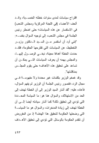 ‫ﺍﻗﺘﺭﺍﺡ ﺴﻴﺎﺴﺎﺕ ﻟﻤﺩﻯ ﺴﻨﻭﺍﺕ ﺨﻁﺘﻪ ﺍﻟﺨﻤﺴـﻴﺔ، ﻭﻗـﺩ‬
‫ﺃﻟﺤﻑ ﺍﻷﻋﻀﺎﺀ )ﻓﻲ ﺍﻟﻠﺠﻨﺔ ﺍﻟﻤﺭﻜﺯﻴﺔ ﻭﻤﺠﻠﺱ ﺍﻟﺸﻌﺏ(‬
‫ﻓﻲ ﺍﻻﺴﺘﻔﺴﺎﺭ ﻋﻥ ﻫﺫﻩ ﺍﻟﺴﻴﺎﺴﺎﺕ؛ ﺤﺘﻰ ﺍﻀﻁﺭ ﺭﺌﻴﺱ‬
‫ﺍﻟﺠﻠﺴﺔ ﻓﻲ ﻤﺠﻠﺱ ﺍﻟﺸﻌﺏ، ﺇﻟﻰ ﺘﻭﺠﻴﻪ ﺍﻟﺴﺅﺍل ﺒﻨﻔﺴـﻪ:‬
‫"ﺇﻨﻨﻲ ﺃﻭﺩ ﺃﻥ ﺃﺴﺘﻔﺴﺭ ﻤـﻥ ﺍﻟﺴـﻴﺩ ﺍﻟـﺩﻜﺘﻭﺭ ﻭﺯﻴـﺭ‬
                                    ‫‪‬‬
‫ﺍﻟﺘﺨﻁﻴﻁ، ﻋﻥ ﺍﻟﺴﻴﺎﺴﺎﺕ ﺍﻟﺘﻲ ﺘﻘﺘﺭﺤﻬﺎ ﺍﻟﺤﻜﻭﻤﺔ، ﻓﻠﻘـﺩ‬
‫ﺤﺩﺩﺕ ﺍﻟﺨﻁﺔ ﺃﻫﺩﺍ ﹰﺎ ﻤﻌﻴﻨﺔ، ﻨﺒﻐـﻲ ﺍﻟﻭﺼـﻭل ﺇﻟﻴﻬـﺎ،‬
                              ‫ﻓ‬
‫ﻭﺍﻟﻤﺠﻠﺱ ﻴﻬﻤﻪ ﺃﻥ ﻴﻌﺭﻑ ﺍﻟﺴﻴﺎﺴﺎﺕ ﺍﻟﺘـﻲ ﻴﻤﻜـﻥ ﺃﻥ‬
‫ﺘﺴﺎﻋﺩ ﻋﻠﻰ ﺘﺤﻘﻴﻕ ﻫﺫﻩ ﺍﻷﻫﺩﺍﻑ؛ ﺤﺘﻰ ﻴﻘﻭﻡ ﺍﻟﻤﺠﻠـﺱ‬
                                        ‫ﺒﻤﻨﺎﻗﺸﺘﻬﺎ".‬
‫ﻭﻗﺩ ﻏﻤﻐﻡ ﺍﻟﻭﺯﻴﺭ ﺒﻜﻠﻤﺎﺕ ﻏﻴﺭ ﻤﺤﺩﺩﺓ ﻭﻻ ﻤﻔﻬﻭﻤـﺔ ﻓـﻲ‬
‫ﻤﺠﺎل ﺍﻟﺭﺩ، ﻓﺘﺼﻭﺭ ﺭﺌﻴﺱ ﺍﻟﺠﻠﺴﺔ ﺃﻥ ﺍﻟﻭﺯﻴﺭ ﻟﻡ ﻴﻔﻬﻡ ﺍﻟﺴﺅﺍل،‬
‫ﻓﺄﻋﺎﺩﻩ ﻋﻠﻴﻪ: "ﻟﻘﺩ ﺃﺸﺎﺭ ﺍﻟﺴﻴﺩ ﺍﻟﻭﺯﻴﺭ ﺇﻟﻰ ﺃﻥ ﺍﻟﺨﻁﺔ ﺘﻬﺩﻑ ﺇﻟﻰ‬
‫ﺍﻟﺤﺩ ﻤﻥ ﺍﻻﺴﺘﻬﻼﻙ، ﻭﺍﻟﺴﺅﺍل ﻫﻨﺎ ﻫﻭ: ﻤﺎ ﺍﻟﺴﻴﺎﺴﺔ ﺍﻟﻤﺤـﺩﺩﺓ‬
‫ﺍﻟﺘﻲ ﺘﺅﺩﻱ ﺇﻟﻰ ﺘﺤﻘﻴﻕ ﺫﻟﻙ؟ ﻜﻤﺎ ﺃﺸﺎﺭ ﺴﻴﺎﺩﺘﻪ ﺃﻴ ‪‬ﺎ ﺇﻟـﻰ ﺃﻥ‬
         ‫ﻀ‬
‫ﺍﻟﺨﻁﺔ ﺘﻬﺩﻑ ﺇﻟﻰ ﺯﻴﺎﺩﺓ ﺍﻟﻤﺩﺨﺭﺍﺕ، ﻭﺍﻟﺴﺅﺍل ﻫﻭ ﻤﺎ ﺍﻟﺴﻴﺎﺴـﺔ‬
                            ‫‪‬‬
‫ﺍﻟﺘﻲ ﻭﻀﻌﺘﻬﺎ ﺍﻟﺤﻜﻭﻤﺔ ﻟﺘﺤﻘﻴﻕ ﻫﺫﺍ ﺍﻟﻬﺩﻑ؟ ﺇﺫ ﻤﻥ ﺍﻟﻤﻔﺭﻭﺽ‬
‫ﺃﻥ ﺘﺘﻘﺩﻡ ﺍﻟﺤﻜﻭﻤﺔ ﺒﺎﻟﻭﺴﺎﺌل ﺍﻟﺘﻲ ﺘﺅﺩﻱ ﺇﻟﻰ ﺘﺤﻘﻴﻕ ﺍﻷﻫـﺩﺍﻑ‬


‫٣٩٤‬
 