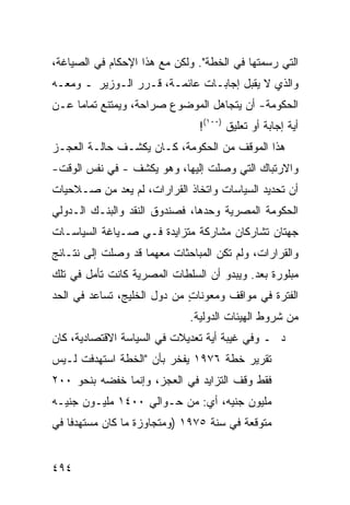 ‫ﺍﻟﺘﻲ ﺭﺴﻤﺘﻬﺎ ﻓﻲ ﺍﻟﺨﻁﺔ". ﻭﻟﻜﻥ ﻤﻊ ﻫﺫﺍ ﺍﻹﺤﻜﺎﻡ ﻓﻲ ﺍﻟﺼﻴﺎﻏﺔ،‬
‫ﻭﺍﻟﺫﻱ ﻻ ﻴﻘﺒل ﺇﺠﺎﺒـﺎﺕ ﻋﺎﺌﻤـﺔ، ﻗـﺭﺭ ﺍﻟـﻭﺯﻴﺭ ـ ﻭﻤﻌـﻪ‬
‫ﺍﻟﺤﻜﻭﻤﺔ- ﺃﻥ ﻴﺘﺠﺎﻫل ﺍﻟﻤﻭﻀﻭﻉ ﺼﺭﺍﺤﺔ، ﻭﻴﻤﺘﻨﻊ ﺘﻤﺎ ‪‬ﺎ ﻋـﻥ‬
     ‫ﻤ‬
                                ‫ﺃﻴﺔ ﺇﺠﺎﺒﺔ ﺃﻭ ﺘﻌﻠﻴﻕ )٠٠١(!‬
‫ﻫﺫﺍ ﺍﻟﻤﻭﻗﻑ ﻤﻥ ﺍﻟﺤﻜﻭﻤﺔ، ﻜـﺎﻥ ﻴﻜﺸـﻑ ﺤﺎﻟـﺔ ﺍﻟﻌﺠـﺯ‬
‫ﻭﺍﻻﺭﺘﺒﺎﻙ ﺍﻟﺘﻲ ﻭﺼﻠﺕ ﺇﻟﻴﻬﺎ، ﻭﻫﻭ ﻴﻜﺸﻑ - ﻓﻲ ﻨﻔﺱ ﺍﻟﻭﻗﺕ-‬
‫ﺃﻥ ﺘﺤﺩﻴﺩ ﺍﻟﺴﻴﺎﺴﺎﺕ ﻭﺍﺘﺨﺎﺫ ﺍﻟﻘﺭﺍﺭﺍﺕ، ﻟﻡ ﻴﻌﺩ ﻤﻥ ﺼـﻼﺤﻴﺎﺕ‬
‫ﺍﻟﺤﻜﻭﻤﺔ ﺍﻟﻤﺼﺭﻴﺔ ﻭﺤﺩﻫﺎ، ﻓﺼﻨﺩﻭﻕ ﺍﻟﻨﻘﺩ ﻭﺍﻟﺒﻨـﻙ ﺍﻟـﺩﻭﻟﻲ‬
‫ﺠﻬﺘﺎﻥ ﺘﺸﺎﺭﻜﺎﻥ ﻤﺸﺎﺭﻜﺔ ﻤﺘﺯﺍﻴﺩﺓ ﻓـﻲ ﺼـﻴﺎﻏﺔ ﺍﻟﺴﻴﺎﺴـﺎﺕ‬
‫ﻭﺍﻟﻘﺭﺍﺭﺍﺕ، ﻭﻟﻡ ﺘﻜﻥ ﺍﻟﻤﺒﺎﺤﺜﺎﺕ ﻤﻌﻬﻤﺎ ﻗﺩ ﻭﺼﻠﺕ ﺇﻟﻰ ﻨﺘـﺎﺌﺞ‬
‫‪‬‬
‫ﻤﺒﻠ ‪‬ﺭﺓ ﺒﻌﺩ. ﻭﻴﺒﺩﻭ ﺃﻥ ﺍﻟﺴﻠﻁﺎﺕ ﺍﻟﻤﺼﺭﻴﺔ ﻜﺎﻨﺕ ﺘﺄ ‪‬ل ﻓﻲ ﺘﻠﻙ‬
        ‫ﻤ‬                                         ‫ﻭ‬
‫ﺍﻟﻔﺘﺭﺓ ﻓﻲ ﻤﻭﺍﻗﻑ ﻭﻤﻌﻭﻨﺎﺕ ﻤﻥ ﺩﻭل ﺍﻟﺨﻠﻴﺞ، ﺘﺴﺎﻋﺩ ﻓﻲ ﺍﻟﺤﺩ‬
                             ‫ٍ‬       ‫ﹶ‬
                              ‫ﻤﻥ ﺸﺭﻭﻁ ﺍﻟﻬﻴﺌﺎﺕ ﺍﻟﺩﻭﻟﻴﺔ.‬
‫ﺩ ـ ﻭﻓﻲ ﻏﻴﺒﺔ ﺃﻴﺔ ﺘﻌﺩﻴﻼﺕ ﻓﻲ ﺍﻟﺴﻴﺎﺴﺔ ﺍﻻﻗﺘﺼﺎﺩﻴﺔ، ﻜﺎﻥ‬
‫ﺘﻘﺭﻴﺭ ﺨﻁﺔ ٦٧٩١ ﻴﻔﺨﺭ ﺒﺄﻥ "ﺍﻟﺨﻁﺔ ﺍﺴﺘﻬﺩﻓﺕ ﻟـﻴﺱ‬
‫ﻓﻘﻁ ﻭﻗﻑ ﺍﻟﺘﺯﺍﻴﺩ ﻓﻲ ﺍﻟﻌﺠﺯ، ﻭﺇﻨﻤﺎ ﺨﻔﻀﻪ ﺒﻨﺤﻭ ٠٠٢‬
‫ﻤﻠﻴﻭﻥ ﺠﻨﻴﻪ، ﺃﻱ: ﻤﻥ ﺤـﻭﺍﻟﻲ ٠٠٤١ ﻤﻠﻴـﻭﻥ ﺠﻨﻴـﻪ‬
‫ﻤﺘﻭﻗﻌﺔ ﻓﻲ ﺴﻨﺔ ٥٧٩١ )ﻭﻤﺘﺠﺎﻭﺯﺓ ﻤﺎ ﻜﺎﻥ ﻤﺴﺘﻬﺩ ﹰﺎ ﻓﻲ‬
    ‫ﻓ‬


‫٤٩٤‬
 