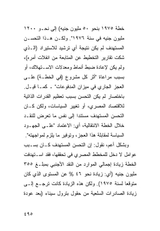 ‫ﺨﻁﺔ ٥٧٩١ ﺒﻨﺤﻭ ٠٥ ﻤﻠﻴﻭﻥ ﺠﻨﻴﻪ( ﺇﻟﻰ ﻨﺤـﻭ ٠٠٢١‬
‫ﻤﻠﻴﻭﻥ ﺠﻨﻴﻪ ﻓﻲ ﺴﻨﺔ ٦٧٩١". ﻭﻟﻜـﻥ ﻫـﺫﺍ ﺍﻟﺘﺤﺴـﻥ‬
‫ﺍﻟﻤﺴﺘﻬﺩﻑ ﻟﻡ ﻴﻜﻥ ﻨﺘﻴﺠﺔ ﺃﻱ ﺘﺭﺸﻴﺩ ﻟﻼﺴﺘﻴﺭﺍﺩ )ﺍﻟـﺫﻱ‬
‫ﺸﻜﺕ ﺘﻘﺎﺭﻴﺭ ﺍﻟﺘﺨﻁﻴﻁ ﻋﻥ ﺍﻟﻤﺘﺎﺒﻌﺔ ﻤﻥ ﺍﻨﻔﻼﺕ ﺃﻤﺭﻩ(،‬
‫ﻭﻟﻡ ﻴﻜﻥ ﻹﻋﺎﺩﺓ ﻀﺒﻁ ﺃﻨﻤﺎﻁ ﻭﻤﻌﺩﻻﺕ ﺍﻻﺴـﺘﻬﻼﻙ، ﺃﻭ‬
‫ﺒﺴﺒﺏ ﻤﺭﺍﻋﺎﺓ "ﺃﺜﺭ ﻜل ﻤﺸﺭﻭﻉ )ﻓﻲ ﺍﻟﺨﻁـﺔ( ﻋﻠـﻰ‬
‫ﺍﻟﻌﺠﺯ ﺍﻟﺠﺎﺭﻱ ﻓﻲ ﻤﻴﺯﺍﻥ ﺍﻟﻤﺩﻓﻭﻋﺎﺕ" ـ ﻜﻤـﺎ ﻗﻴـل.‬
‫ﺒﺎﺨﺘﺼﺎﺭ ﻟﻡ ﻴﻜﻥ ﺍﻟﺘﺤﺴﻥ ﺒﺴﺒﺏ ﺘﻌﻅﻴﻡ ﺍﻟﻘﺩﺭﺍﺕ ﺍﻟﺫﺍﺘﻴﺔ‬
‫ﻟﻼﻗﺘﺼﺎﺩ ﺍﻟﻤﺼﺭﻱ، ﺃﻭ ﺘﻐﻴﻴﺭ ﺍﻟﺴﻴﺎﺴﺎﺕ، ﻭﻟﻜﻥ ﻜـﺎﻥ‬
‫ﺍﻟﺘﺤﺴﻥ ﺍﻟﻤﺴﺘﻬﺩﻑ ﻤﺴﺘﻨ ‪‬ﺍ ﺇﻟﻰ ﻨﻔﺱ ﻤﺎ ﺘﻌﺭﺽ ﻟﻠﻨﻘـﺩ‬
                        ‫ﺩ‬
‫ﺨﻼل ﺍﻟﺨﻁﺔ ﺍﻻﻨﺘﻘﺎﻟﻴﺔ، ﺃﻱ: ﺍﻻﻋﺘﻤﺎﺩ "ﻋﻠـﻰ ﺍﻟﺠﻬـﻭﺩ‬
‫ﺍﻟﺴﻴﺎﺴﺔ ﻟﻤﻘﺎﺒﻠﺔ ﻫﺫﺍ ﺍﻟﻌﺠﺯ، ﻭﺘﻭﻓﻴﺭ ﻤﺎ ﻴﻠﺯﻡ ﻟﻤﻭﺍﺠﻬﺘﻪ".‬
‫ﻭﺒﺸﻜل ﺃﻋ ‪ ،‬ﻨﻘﻭل: ﺇﻥ ﺍﻟﺘﺤﺴﻥ ﺍﻟﻤﺴﺘﻬﺩﻑ ﻜـﺎﻥ ﺒﺴـﺒﺏ‬
                                     ‫ﻡ‬
‫ﻋﻭﺍﻤل ﻻ ﺩﺨل ﻟﻠﻤﺨﻁﻁ ﺍﻟﻤﺼﺭﻱ ﻓﻲ ﺘﺤﻘﻘﻬﺎ، ﻓﻘﺩ ﺍﺴـﺘﻬﺩﻓﺕ‬
‫ﺍﻟﺨﻁﺔ ﺯﻴﺎﺩﺓ ﺇﺠﻤﺎﻟﻲ ﺍﻟﻤﻭﺍﺭﺩ ﻤﻥ ﺍﻟﻨﻘﺩ ﺍﻷﺠﻨﺒﻲ ﺒﻤﺒﻠـﻎ ٥٥٣‬
‫ﻤﻠﻴﻭﻥ ﺠﻨﻴﻪ )ﺃﻱ: ﺯﻴﺎﺩﺓ ﻨﺤﻭ ٦٤ % ﻋﻥ ﺍﻟﻤﺴﺘﻭﻯ ﺍﻟﺫﻱ ﻜﺎﻥ‬
‫ﻤﺘﻭﻗ ‪‬ﺎ ﻟﺴﻨﺔ ٥٧٩١(. ﻭﻟﻜﻥ ﻫﺫﻩ ﺍﻟﺯﻴﺎﺩﺓ ﻜﺎﻨﺕ ﺘﺭﺠـﻊ ﺇﻟـﻰ‬
                                              ‫ﻌ‬
‫ﺯﻴﺎﺩﺓ ﺍﻟﺼﺎﺩﺭﺍﺕ ﺍﻟﺴﻠﻌﻴﺔ ﻤﻥ ﺤﻘﻭل ﺒﺘﺭﻭل ﺴﻴﻨﺎﺀ )ﺒﻌﺩ ﻋﻭﺩﺓ‬


‫٥٩٤‬
 