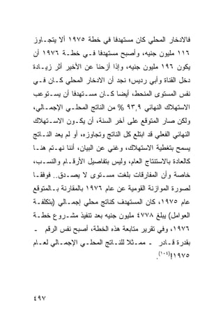 ‫ﻓﺎﻻﺩﺨﺎﺭ ﺍﻟﻤﺤﻠﻲ ﻜﺎﻥ ﻤﺴﺘﻬﺩ ﹰﺎ ﻓﻲ ﺨﻁﺔ ٥٧٩١ ﺃﻻ ﻴﺘﺠـﺎﻭﺯ‬
                        ‫ﻓ‬
‫٦١١ ﻤﻠﻴﻭﻥ ﺠﻨﻴﻪ، ﻭﺃﺼﺒﺢ ﻤﺴﺘﻬﺩ ﹰﺎ ﻓـﻲ ﺨﻁـﺔ ٦٧٩١ ﺃﻥ‬
                  ‫ﻓ‬
‫ﻴﻜﻭﻥ ٦٩١ ﻤﻠﻴﻭﻥ ﺠﻨﻴﻪ، ﻭﺇﺫﺍ ﺃﺯﺤﻨﺎ ﻋﻥ ﺍﻷﺨﻴﺭ ﺃﺜﺭ ﺯﻴـﺎﺩﺓ‬
‫ﺩﺨل ﺍﻟﻘﻨﺎﺓ ﻭﺃﺒﻲ ﺭﺩﻴﺱ؛ ﻨﺠﺩ ﺃﻥ ﺍﻻﺩﺨﺎﺭ ﺍﻟﻤﺤﻠﻲ ﻜـﺎﻥ ﻓـﻲ‬
‫ﻨﻔﺱ ﺍﻟﻤﺴﺘﻭﻯ ﺍﻟﻤﻨﺤﻁ، ﺃﻴ ‪‬ﺎ ﻜـﺎﻥ ﻤﺴـﺘﻬﺩ ﹰﺎ ﺃﻥ ﻴﺴـﺘﻭﻋﺏ‬
            ‫ﻓ‬              ‫ﻀ‬
‫ﺍﻻﺴﺘﻬﻼﻙ ﺍﻟﻨﻬﺎﺌﻲ ٩,٣٩ % ﻤﻥ ﺍﻟﻨﺎﺘﺞ ﺍﻟﻤﺤﻠـﻲ ﺍﻹﺠﻤـﺎﻟﻲ،‬
‫ﻭﻟﻜﻥ ﺼﺎﺭ ﺍﻟﻤﺘﻭﻗﻊ ﻋﻠﻰ ﺁﺨﺭ ﺍﻟﺴﻨﺔ، ﺃﻥ ﻴﻜـﻭﻥ ﺍﻻﺴـﺘﻬﻼﻙ‬
                                             ‫‪‬‬
‫ﺍﻟﻨﻬﺎﺌﻲ ﺍﻟﻔﻌﻠﻲ ﻗﺩ ﺍﺒﺘﻠﻊ ﻜل ﺍﻟﻨﺎﺘﺞ ﻭﺘﺠﺎﻭﺯﻩ، ﺃﻭ ﻟﻡ ﻴﻌﺩ ﺍﻟﻨـﺎﺘﺞ‬
‫ﻴﺴﻤﺢ ﺒﺘﻐﻁﻴﺔ ﺍﻻﺴﺘﻬﻼﻙ، ﻭﻏﻨﻲ ﻋﻥ ﺍﻟﺒﻴﺎﻥ، ﺃﻨﻨﺎ ﻨﻬـﺘﻡ ﻫﻨـﺎ‬
                           ‫‪‬‬
‫ﻜﺎﻟﻌﺎﺩﺓ ﺒﺎﻻﺴﺘﻨﺘﺎﺝ ﺍﻟﻌﺎﻡ، ﻭﻟﻴﺱ ﺒﺘﻔﺎﺼﻴل ﺍﻷﺭﻗـﺎﻡ ﻭﺍﻟﻨﺴـﺏ،‬
‫ﺨﺎﺼﺔ ﻭﺃﻥ ﺍﻟﻤﻔﺎﺭﻗﺎﺕ ﺒﻠﻐﺕ ﻤﺴـﺘﻭﻯ ﻻ ‪‬ﺼـﺩﻕ.. ﻓﻭﻓ ﹰـﺎ‬
  ‫ﻘ‬           ‫ﻴ‬
‫ﻟﺼﻭﺭﺓ ﺍﻟﻤﻭﺍﺯﻨﺔ ﺍﻟﻘﻭﻤﻴﺔ ﻋﻥ ﻋﺎﻡ ٦٧٩١ ﺒﺎﻟﻤﻘﺎﺭﻨﺔ ﺒـﺎﻟﻤﺘﻭﻗﻊ‬
‫ﻋﺎﻡ ٥٧٩١، ﻜﺎﻥ ﺍﻟﻤﺴﺘﻬﺩﻑ ﻜﻨﺎﺘﺞ ﻤﺤﻠﻲ ﺇﺠﻤـﺎﻟﻲ )ﺒﺘﻜﻠﻔـﺔ‬
‫ﺍﻟﻌﻭﺍﻤل( ﻴﺒﻠﻎ ٨٧٧٤ ﻤﻠﻴﻭﻥ ﺠﻨﻴﻪ ﺒﻌﺩ ﺘﻨﻔﻴﺫ ﻤﺸـﺭﻭﻉ ﺨﻁـﺔ‬
‫٦٧٩١، ﻭﻓﻲ ﺘﻘﺭﻴﺭ ﻤﺘﺎﺒﻌﺔ ﻫﺫﻩ ﺍﻟﺨﻁﺔ، ﺃﺼﺒﺢ ﻨﻔﺱ ﺍﻟﺭﻗﻡ ـ‬
‫ﺒﻘﺩﺭﺓ ﻗـﺎﺩﺭ ـ ﻤﻤـﺜﻼ ﻟﻠﻨـﺎﺘﺞ ﺍﻟﻤﺤﻠـﻲ ﺍﻹﺠﻤـﺎﻟﻲ ﻟﻌـﺎﻡ‬
                               ‫ﹰ‬
                                              ‫٥٧٩١!)٤٠١(.‬




‫٧٩٤‬
 