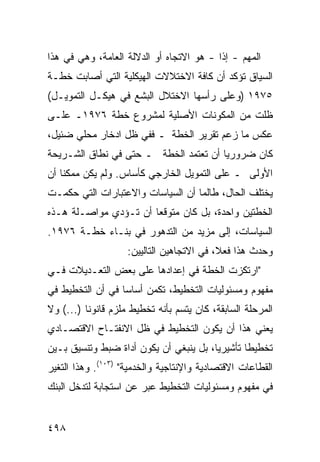 ‫ﺍﻟﻤﻬﻡ - ﺇ ﹰﺍ - ﻫﻭ ﺍﻻﺘﺠﺎﻩ ﺃﻭ ﺍﻟﺩﻻﻟﺔ ﺍﻟﻌﺎﻤﺔ، ﻭﻫﻲ ﻓﻲ ﻫﺫﺍ‬
                                          ‫ﺫ‬
‫ﺍﻟﺴﻴﺎﻕ ﺘﺅﻜﺩ ﺃﻥ ﻜﺎﻓﺔ ﺍﻻﺨﺘﻼﻻﺕ ﺍﻟﻬﻴﻜﻠﻴﺔ ﺍﻟﺘﻲ ﺃﺼﺎﺒﺕ ﺨﻁـﺔ‬
‫٥٧٩١ )ﻭﻋﻠﻰ ﺭﺃﺴﻬﺎ ﺍﻻﺨﺘﻼل ﺍﻟﺒﺸﻊ ﻓﻲ ﻫﻴﻜـل ﺍﻟﺘﻤﻭﻴـل(‬
‫ﻅﻠﺕ ﻤﻥ ﺍﻟﻤﻜﻭﻨﺎﺕ ﺍﻷﺼﻠﻴﺔ ﻟﻤﺸﺭﻭﻉ ﺨﻁﺔ ٦٧٩١ـ ﻋﻠـﻰ‬
‫ﻋﻜﺱ ﻤﺎ ﺯﻋﻡ ﺘﻘﺭﻴﺭ ﺍﻟﺨﻁﺔ ـ ﻓﻔﻲ ﻅل ﺍﺩﺨﺎﺭ ﻤﺤﻠﻲ ﻀﺌﻴل،‬
‫ﻜﺎﻥ ﻀﺭﻭﺭ ‪‬ﺎ ﺃﻥ ﺘﻌﺘﻤﺩ ﺍﻟﺨﻁﺔ ـ ﺤﺘﻰ ﻓﻲ ﻨﻁﺎﻕ ﺍﻟﺸـﺭﻴﺤﺔ‬
                                       ‫ﻴ‬
‫ﺍﻷﻭﻟﻰ ـ ﻋﻠﻰ ﺍﻟﺘﻤﻭﻴل ﺍﻟﺨﺎﺭﺠﻲ ﻜﺄﺴﺎﺱ. ﻭﻟﻡ ﻴﻜﻥ ﻤﻤﻜ ﹰﺎ ﺃﻥ‬
    ‫ﻨ‬
‫ﻴﺨﺘﻠﻑ ﺍﻟﺤﺎل، ﻁﺎﻟﻤﺎ ﺃﻥ ﺍﻟﺴﻴﺎﺴﺎﺕ ﻭﺍﻻﻋﺘﺒﺎﺭﺍﺕ ﺍﻟﺘﻲ ﺤﻜﻤـﺕ‬
‫ﺍﻟﺨﻁﺘﻴﻥ ﻭﺍﺤﺩﺓ، ﺒل ﻜﺎﻥ ﻤﺘﻭﻗ ‪‬ﺎ ﺃﻥ ﺘـﺅﺩﻱ ﻤﻭﺍﺼـﻠﺔ ﻫـﺫﻩ‬
                       ‫ﻌ‬
‫ﺍﻟﺴﻴﺎﺴﺎﺕ، ﺇﻟﻰ ﻤﺯﻴﺩ ﻤﻥ ﺍﻟﺘﺩﻫﻭﺭ ﻓﻲ ﺒﻨـﺎﺀ ﺨﻁـﺔ ٦٧٩١.‬
                    ‫ﻭﺤﺩﺙ ﻫﺫﺍ ﻓﻌ ﹰ، ﻓﻲ ﺍﻻﺘﺠﺎﻫﻴﻥ ﺍﻟﺘﺎﻟﻴﻴﻥ:‬
                                           ‫ﻼ‬
‫"ﺍﺭﺘﻜﺯﺕ ﺍﻟﺨﻁﺔ ﻓﻲ ﺇﻋﺩﺍﺩﻫﺎ ﻋﻠﻰ ﺒﻌﺽ ﺍﻟﺘﻌـﺩﻴﻼﺕ ﻓـﻲ‬
‫ﻤﻔﻬﻭﻡ ﻭﻤﺴﺌﻭﻟﻴﺎﺕ ﺍﻟﺘﺨﻁﻴﻁ، ﺘﻜ ‪‬ﻥ ﺃﺴﺎ ‪‬ﺎ ﻓﻲ ﺃﻥ ﺍﻟﺘﺨﻁﻴﻁ ﻓﻲ‬
                  ‫ﺴ‬      ‫ﻤ‬
‫ﺍﻟﻤﺭﺤﻠﺔ ﺍﻟﺴﺎﺒﻘﺔ، ﻜﺎﻥ ﻴﺘﺴﻡ ﺒﺄﻨﻪ ﺘﺨﻁﻴﻁ ﻤﻠﺯﻡ ﻗﺎﻨﻭ ﹰﺎ )...( ﻭﻻ‬
          ‫ﻨ‬
‫ﻴﻌﻨﻲ ﻫﺫﺍ ﺃﻥ ﻴﻜﻭﻥ ﺍﻟﺘﺨﻁﻴﻁ ﻓﻲ ﻅل ﺍﻻﻨﻔﺘـﺎﺡ ﺍﻻﻗﺘﺼـﺎﺩﻱ‬
‫ﺘﺨﻁﻴ ﹰﺎ ﺘﺄﺸﻴﺭ ‪‬ﺎ، ﺒل ﻴﻨﺒﻐﻲ ﺃﻥ ﻴﻜﻭﻥ ﺃﺩﺍﺓ ﻀﺒﻁ ﻭﺘﻨﺴﻴﻕ ﺒـﻴﻥ‬
                                        ‫ﻴ‬        ‫ﻁ‬
‫ﺍﻟﻘﻁﺎﻋﺎﺕ ﺍﻻﻗﺘﺼﺎﺩﻴﺔ ﻭﺍﻹﻨﺘﺎﺠﻴﺔ ﻭﺍﻟﺨﺩﻤ ‪‬ﺔ" )٣٠١(. ﻭﻫﺫﺍ ﺍﻟﺘﻐﻴﺭ‬
                     ‫ﻴ‬
‫ﻓﻲ ﻤﻔﻬﻭﻡ ﻭﻤﺴﺌﻭﻟﻴﺎﺕ ﺍﻟﺘﺨﻁﻴﻁ ﻋﺒﺭ ﻋﻥ ﺍﺴﺘﺠﺎﺒﺔ ﻟﺘﺩﺨل ﺍﻟﺒﻨﻙ‬


‫٨٩٤‬
 