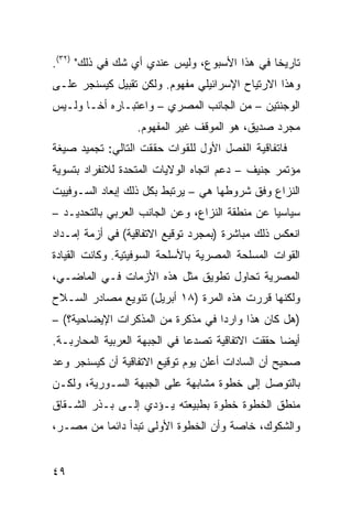 ‫ﺘﺎﺭﻴ ﹰﺎ ﻓﻲ ﻫﺫﺍ ﺍﻷﺴﺒﻭﻉ، ﻭﻟﻴﺱ ﻋﻨﺩﻱ ﺃﻱ ﺸﻙ ﻓﻲ ﺫﻟﻙ" )٢٣(.‬
                                              ‫ﺨ‬
‫ﻭﻫﺫﺍ ﺍﻻﺭﺘﻴﺎﺡ ﺍﻹﺴﺭﺍﺌﻴﻠﻲ ﻤﻔﻬﻭﻡ. ﻭﻟﻜﻥ ﺘﻘﺒﻴل ﻜﻴﺴﻨﺠﺭ ﻋﻠـﻰ‬
‫ﺍﻟﻭﺠﻨﺘﻴﻥ – ﻤﻥ ﺍﻟﺠﺎﻨﺏ ﺍﻟﻤﺼﺭﻱ – ﻭﺍﻋﺘﺒـﺎﺭﻩ ﺃ ﹰـﺎ ﻭﻟـﻴﺱ‬
        ‫ﺨ‬
                  ‫ﻤﺠﺭﺩ ﺼﺩﻴﻕ، ﻫﻭ ﺍﻟﻤﻭﻗﻑ ﻏﻴﺭ ﺍﻟﻤﻔﻬﻭﻡ.‬
‫ﻓﺎﺘﻔﺎﻗﻴﺔ ﺍﻟﻔﺼل ﺍﻷﻭل ﻟﻠﻘﻭﺍﺕ ﺤﻘﻘﺕ ﺍﻟﺘﺎﻟﻲ: ﺘﺠﻤﻴﺩ ﺼﻴﻐﺔ‬
‫ﻤﺅﺘﻤﺭ ﺠﻨﻴﻑ – ﺩﻋﻡ ﺍﺘﺠﺎﻩ ﺍﻟﻭﻻﻴﺎﺕ ﺍﻟﻤﺘﺤﺩﺓ ﻟﻼﻨﻔﺭﺍﺩ ﺒﺘﺴﻭﻴﺔ‬
‫ﺍﻟﻨﺯﺍﻉ ﻭﻓﻕ ﺸﺭﻭﻁﻬﺎ ﻫﻲ – ﻴﺭﺘﺒﻁ ﺒﻜل ﺫﻟﻙ ﺇﺒﻌﺎﺩ ﺍﻟﺴـﻭﻓﻴﻴﺕ‬
‫ﺴﻴﺎﺴ ‪‬ﺎ ﻋﻥ ﻤﻨﻁﻘﺔ ﺍﻟﻨﺯﺍﻉ، ﻭﻋﻥ ﺍﻟﺠﺎﻨﺏ ﺍﻟﻌﺭﺒﻲ ﺒﺎﻟﺘﺤﺩﻴـﺩ –‬
                                                ‫ﻴ‬
‫ﺍﻨﻌﻜﺱ ﺫﻟﻙ ﻤﺒﺎﺸﺭﺓ )ﺒﻤﺠﺭﺩ ﺘﻭﻗﻴﻊ ﺍﻻﺘﻔﺎﻗﻴﺔ( ﻓﻲ ﺃﺯﻤﺔ ﺇﻤـﺩﺍﺩ‬
‫ﺍﻟﻘﻭﺍﺕ ﺍﻟﻤﺴﻠﺤﺔ ﺍﻟﻤﺼﺭﻴﺔ ﺒﺎﻷﺴﻠﺤﺔ ﺍﻟﺴﻭﻓﻴﺘﻴﺔ. ﻭﻜﺎﻨﺕ ﺍﻟﻘﻴﺎﺩﺓ‬
‫ﺍﻟﻤﺼﺭﻴﺔ ﺘﺤﺎﻭل ﺘﻁﻭﻴﻕ ﻤﺜل ﻫﺫﻩ ﺍﻷﺯﻤﺎﺕ ﻓـﻲ ﺍﻟﻤﺎﻀـﻲ،‬
‫ﻭﻟﻜﻨﻬﺎ ﻗﺭﺭﺕ ﻫﺫﻩ ﺍﻟﻤﺭﺓ )٨١ ﺃﺒﺭﻴل( ﺘﻨﻭﻴﻊ ﻤﺼﺎﺩﺭ ﺍﻟﺴـﻼﺡ‬
‫)ﻫل ﻜﺎﻥ ﻫﺫﺍ ﻭﺍﺭ ‪‬ﺍ ﻓﻲ ﻤﺫﻜﺭﺓ ﻤﻥ ﺍﻟﻤﺫﻜﺭﺍﺕ ﺍﻹﻴﻀﺎﺤﻴﺔ؟( –‬
                                   ‫ﺩ‬
‫ﺃﻴ ‪‬ﺎ ﺤﻘﻘﺕ ﺍﻻﺘﻔﺎﻗﻴﺔ ﺘﺼﺩ ‪‬ﺎ ﻓﻲ ﺍﻟﺠﺒﻬﺔ ﺍﻟﻌﺭﺒﻴﺔ ﺍﻟﻤﺤﺎﺭﺒـﺔ.‬
                              ‫ﻋ‬                    ‫ﻀ‬
‫ﺼﺤﻴﺢ ﺃﻥ ﺍﻟﺴﺎﺩﺍﺕ ﺃﻋﻠﻥ ﻴﻭﻡ ﺘﻭﻗﻴﻊ ﺍﻻﺘﻔﺎﻗﻴﺔ ﺃﻥ ﻜﻴﺴﻨﺠﺭ ﻭﻋﺩ‬
‫ﺒﺎﻟﺘﻭﺼل ﺇﻟﻰ ﺨﻁﻭﺓ ﻤﺸﺎﺒﻬﺔ ﻋﻠﻰ ﺍﻟﺠﺒﻬﺔ ﺍﻟﺴـﻭﺭﻴﺔ، ﻭﻟﻜـﻥ‬
‫ﻤﻨﻁﻕ ﺍﻟﺨﻁﻭﺓ ﺨﻁﻭﺓ ﺒﻁﺒﻴﻌﺘﻪ ﻴـﺅﺩﻱ ﺇﻟـﻰ ﺒـﺫﺭ ﺍﻟﺸـﻘﺎﻕ‬
‫ﻭﺍﻟﺸﻜﻭﻙ، ﺨﺎﺼﺔ ﻭﺃﻥ ﺍﻟﺨﻁﻭﺓ ﺍﻷﻭﻟﻰ ﺘﺒﺩﺃ ﺩﺍﺌ ‪‬ﺎ ﻤﻥ ﻤﺼـﺭ،‬
          ‫ﻤ‬


‫٩٤‬
 