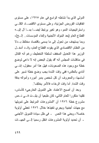 ‫ﺍﻟﺩﻭﻟﻲ ﺍﻟﺫﻱ ﺒﺩﺃ ﻨﺸﺎﻁﻪ ﺍﻟﻭﺍﺴﻊ ﻓﻲ ﻋﺎﻡ ٥٧٩١، ﻋﻠﻰ ﻤﺴﺘﻭﻯ‬
‫ﺍﺘﻔﺎﻗﻴﺎﺕ ﺍﻟﻘﺭﻭﺽ ﺍﻟﺠﺯﺌﻴﺔ، ﻭﻋﻠﻰ ﻤﺴﺘﻭﻯ ﺍﻻﻗﺘﺼـﺎﺩ ﺍﻟﻜﻠـﻲ‬
‫ﻭﺍﺴﺘﺭﺍﺘﻴﺠﻴﺎﺕ ﺍﻟﻨﻤﻭ، ﻭﻫﻭ ﺘﻐﻴﺭ ﻴﺭﺘﺒﻁ ﺃﻴ ‪‬ـﺎ ﺒﻤـﺎ ﺁل ﺇﻟﻴـﻪ‬
                ‫ﻀ‬
‫ﺍﻟﻘﻁﺎﻉ ﺍﻟﻌﺎﻡ )ﺒﻌﺩ ﺍﻟﺒﻨﻭﻙ ﺍﻷﺠﻨﺒﻴﺔ ﻭﺇﻟﻐﺎﺀ ﺍﻟﻤﺅﺴﺴﺎﺕ.. ﺇﻟـﺦ(،‬
‫ﻭﺒﻤﺎ ﻴﺴﺘﻬﺩﻑ ﻤﻥ ﺘﺤﻭل ﺇﻟﻰ ﻤﺎ ‪‬ﺴ ‪‬ﻰ ﺒﺎﻗﺘﺼﺎﺩ ﻤﺨﺘﻠﻁ ﺒـﺩﻻ‬
‫ﹰ‬                   ‫ﻴ ﻤ‬
‫ﻤﻥ ﺍﻟﻨﻅﺎﻡ ﺍﻻﻗﺘﺼﺎﺩﻱ ﺍﻟﺫﻱ ﻴﻘﻭﺩﻩ ﺍﻟﻘﻁﺎﻉ ﺍﻟﻌﺎﻡ، ﻭﻗـﺩ ﺃﺩﺨـل‬
‫ﺍﻟﻭﺯﻴﺭ ﻫﺫﺍ ﺍﻟﺘﻌﺩﻴل ﺍﻟﻤﺨﻔﻑ ﻟﺴﻠﻁﺔ ﺍﻟﺘﺨﻁﻴﻁ، ﺭﻏﻡ ﺃﻨﻪ ﺍﻟﻘﺎﺌل‬
‫ﻓﻲ ﻤﻨﺎﻗﺸﺎﺕ ﺍﻟﻤﺠﻠﺱ ﺃﻨﻪ "ﻗﺩ ﻴﻘﻭل ﺍﻟﺒﻌﺽ ﺇﻨﻪ ﻻ ﺩﺍﻋﻲ ﻟﻭﻀﻊ‬
‫ﺨﻁﺔ ﻤﻊ ﻭﺠﻭﺩ ﻫﺫﻩ ﺍﻟﺼﻌﻭﺒﺎﺕ، ﻓﻬل ﻫﺫﺍ ﺃﻤﺭ ﻤﻌﻘﻭل، ﺇﻨﻨـﻲ‬
‫ﺃﻨﺎﺩﻱ ﺒﺎﻟﻌﻜﺱ؛ ﻓﻔﻲ ﻭﻗﺕ ﺍﻟﺸﺩﺓ ﻴﺠﺏ ﻭﻀﻊ ﺨﻁﺔ ﺘﺴﻴﺭ ﻋﻠﻰ‬
‫ﺃﺴﺎﺴﻬﺎ، ﻭﺍﻟﻤﻌﺭﻭﻑ ﺃﻥ ﻜل ﺸﺨﺹ ﻴﺩﺒﺭ ﺃﻤﻭﺭﻩ ﻭﺃﻤﻭﺍﻟﻪ ﺒﺩﻗﺔ‬
              ‫ﻭﻗﺕ ﺍﻟﺸﺩﺓ. ﺃﻤﺎ ﻭﻗﺕ ﺍﻟﺭﺨﺎﺀ، ﻓﺎﻷﻤﺭ ﻴﺨﺘِﻑ".‬
                 ‫ﻠ‬
‫ﻭﺒﻌﺩ ﺃﻥ ﺃﺼﺒﺢ ﺍﻻﻋﺘﻤﺎﺩ ﻋﻠﻰ ﺍﻟﺘﻤﻭﻴل ﺍﻟﺨﺎﺭﺠﻲ؛ ﻜﺄﺴﺎﺱ،‬
‫ﺘﻘﻠﻴ ‪‬ﺍ ﻤﺘﻜﺭ ‪‬ﺍ ﻟﻠﻌﺎﻡ ﺍﻟﺜﺎﻨﻲ، ﻜﺎﻥ ﻁ ‪‬ﻌ ‪‬ﺎ ﺃﻥ ﻴﺜﺒـﺕ ﻓـﻲ ﻨـﺹ‬
                  ‫ﺒﻴ‬                        ‫ﺭ‬       ‫ﺩ‬
‫ﻤﺸﺭﻭﻉ ﺨﻁﺔ ٦٧٩١ ﺃﻥ "ﺍﻟﻤﺸﺭﻭﻋﺎﺕ ﺍﻟﻤﺭﺘﺒﻁ ﻋﻠﻰ ﺘﻤﻭﻴﻠﻬﺎ‬
‫ﻤﻊ ﺠﻬﺎﺕ ﺃﺠﻨﺒﻴﺔ ﻭﻴﺠﺭﻱ ﺘﻨﻔﻴﺫﻫﺎ ﺨﻼل ٦٧٩١ ﺘﻌﻁﻲ ﺃﻭﻟﻭﻴﺔ‬
‫ﺨﺎﺼﺔ"، ﻭﻴﻌﻨﻲ ﻫﺫﺍ ﺍﻟﻨﺹ ـ ﻓﻲ ﻅل ﺴﻴﺎﺩﺓ ﺍﻟﺘﻤﻭﻴل ﺍﻷﺠﻨﺒﻲ‬
‫ـ ﺃﻥ ﺘﺤﺩﻴﺩ ﺃﻭﻟﻭﻴﺔ ﺍﻟﻤﺸﺭﻭﻋﺎﺕ ﺍﻨﺘﻘل ﺭﺴﻤ ‪‬ﺎ ﺇﻟـﻰ ﺍﻟﺠﻬـﺎﺕ‬
              ‫ﻴ‬


‫٩٩٤‬
 