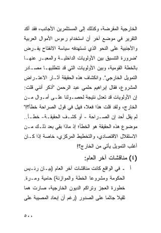 ‫ﺍﻟﺨﺎﺭﺠﻴﺔ ﺍﻟﻤﻘﺭﻀﺔ، ﻭﻜﺫﻟﻙ ﺇﻟﻰ ﺍﻟﻤﺴﺘﺜﻤﺭﻴﻥ ﺍﻷﺠﺎﻨﺏ، ﻓﻘﺩ ﺃﻜﺩ‬
‫ﺍﻟﺘﻘﺭﻴﺭ ﻓﻲ ﻤﻭﻀﻊ ﺁﺨﺭ ﺃﻥ ﺍﺴﺘﺨﺩﺍﻡ ﺭﺀﻭﺱ ﺍﻷﻤﻭﺍل ﺍﻟﻌﺭﺒﻴﺔ‬
‫ﻭﺍﻷﺠﻨﺒﻴﺔ ﻋﻠﻰ ﺍﻟﻨﺤﻭ ﺍﻟﺫﻱ ﺘﺴﺘﻬﺩﻓﻪ ﺴﻴﺎﺴﺔ ﺍﻻﻨﻔﺘﺎﺡ ﻴﻔـﺭﺽ‬
‫"ﻀﺭﻭﺭﺓ ﺍﻟﺘﻨﺴﻴﻕ ﺒﻴﻥ ﺍﻷﻭﻟﻭﻴﺎﺕ ﺍﻟﺩﺍﺨﻠﻴـﺔ ﻭﺍﻟﻤﻌﺒـﺭ ﻋﻨﻬـﺎ‬
‫ﺒﺎﻟﺨﻁﺔ ﺍﻟﻘﻭﻤﻴﺔ، ﻭﺒﻴﻥ ﺍﻷﻭﻟﻭﻴﺎﺕ ﺍﻟﺘﻲ ﻗﺩ ﺘﺘﻁﻠﺒﻬـﺎ ﻤﺼـﺎﺩﺭ‬
‫ﺍﻟﺘﻤﻭﻴل ﺍﻟﺨﺎﺭﺠﻲ". ﻭﺍﻨﻜﺸﺎﻑ ﻫﺫﻩ ﺍﻟﺤﻘﻴﻘﺔ ﺁﺜـﺎﺭ ﺍﻻﻋﺘـﺭﺍﺽ‬
‫ﺍﻟﻤﺸﺭﻭﻉ، ﻓﻘﺎل ﺇﺒﺭﺍﻫﻴﻡ ﺤﻠﻤﻲ ﻋﺒﺩ ﺍﻟﺭﺤﻤﻥ "ﺃﺫﻜﺭ ﺃﻨﻨﻲ ﻗﻠﺕ:‬
‫ﺇﻥ ﺍﻷﻭﻟﻭﻴﺎﺕ ﻗﺩ ﺘﻌﺩل ﻨﺘﻴﺠﺔ ﻟﺤﺼـﻭﻟﻨﺎ ﻋﻠـﻰ ﺃﻤـﻭﺍل ﻤـﻥ‬
‫ﺍﻟﺨﺎﺭﺝ، ﻭﻟﻘﺩ ﻗﻠﺕ ﻫﺫﺍ ﻓﻌ ﹰ، ﻓﻬل ﻓﻲ ﻗﻭل ﺍﻟﺼﺭﺍﺤﺔ ﺨﻁﺄ؟!"‬
                           ‫ﻼ‬
‫ﻟﻡ ﻴﻘل ﺃﺤﺩ ﺇﻥ ﺍﻟﺼـﺭﺍﺤﺔ - ﺃﻭ ﻜﺸـﻑ ﺍﻟﺤﻘﻴﻘـﺔ- ﺨﻁـﺄ..‬
‫ﻤﻭﻀﻭﻉ ﻫﺫﻩ ﺍﻟﺤﻘﻴﻘﺔ ﻫﻭ ﺍﻟﺨﻁﺄ؛ ﺇﺫ ﻤﺎﺫﺍ ﺒ ِﻲ ﺒﻌﺩ ﺫﻟـﻙ ﻤـﻥ‬
              ‫ﻘ‬
‫ﺍﻻﺴﺘﻘﻼل ﺍﻻﻗﺘﺼﺎﺩﻱ، ﻭﺍﻟﺘﺨﻁﻴﻁ ﺍﻟﻤﺭﻜﺯﻱ، ﺨﺎﺼﺔ ﺇﺫﺍ ﻜـﺎﻥ‬
                         ‫ﺃﻏﻠﺏ ﺍﻟﺘﻤﻭﻴل ﻴﺄﺘﻲ ﻤﻥ ﺍﻟﺨﺎﺭﺝ؟!‬

                            ‫)٤( ‪‬ﻨﺎﻗﺸﺎﺕ ﺁﺨﺭ ﺍﻟﻌﺎﻡ:‬
                                             ‫ﻤ‬
‫ﺃ ـ ﻓﻲ ﺍﻟﻭﺍﻗﻊ ﻜﺎﻨﺕ ﻤﻨﺎﻗﺸﺎﺕ ﺁﺨﺭ ﺍﻟﻌﺎﻡ )ﺒﻴـﺎﻥ ﺭﺌـﻴﺱ‬
‫ﺍﻟﺤﻜﻭﻤﺔ ﻭﻤﺸﺭﻭﻋﺎ ﺍﻟﺨﻁﺔ ﻭﺍﻟﻤﻭﺍﺯﻨﺔ( ﺤﺎﻤﻴﺔ ﻭﻤـﺭﺓ.‬
‫ﺨﻁﻭﺭﺓ ﺍﻟﻌﺠﺯ ﻭﺘﺭﺍﻜﻡ ﺍﻟﺩﻴﻭﻥ ﺍﻟﺨﺎﺭﺠﻴﺔ، ﺼﺎﺭﺕ ﻫ ‪‬ﺎ‬
 ‫ﻤ‬
‫ﺜﻘﻴﻼ ﺠﺎﺜ ‪‬ﺎ ﻋﻠﻰ ﺍﻟﺼﺩﻭﺭ )ﺭﻏﻡ ﺃﻥ ﺇﺒﻌﺎﺩ ﺍﻟﻤﺼﻴﺒﺔ ﻋﻠﻰ‬
                                      ‫ﹰ ﻤ‬


‫٠٠٥‬
 